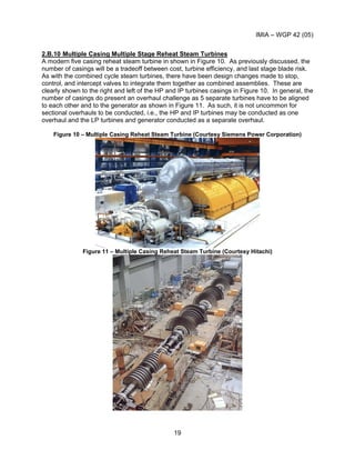 IMIA – WGP 42 (05)
19
2.B.10 Multiple Casing Multiple Stage Reheat Steam Turbines
A modern five casing reheat steam turbine in shown in Figure 10. As previously discussed, the
number of casings will be a tradeoff between cost, turbine efficiency, and last stage blade risk.
As with the combined cycle steam turbines, there have been design changes made to stop,
control, and intercept valves to integrate them together as combined assemblies. These are
clearly shown to the right and left of the HP and IP turbines casings in Figure 10. In general, the
number of casings do present an overhaul challenge as 5 separate turbines have to be aligned
to each other and to the generator as shown in Figure 11. As such, it is not uncommon for
sectional overhauls to be conducted, i.e., the HP and IP turbines may be conducted as one
overhaul and the LP turbines and generator conducted as a separate overhaul.
Figure 10 – Multiple Casing Reheat Steam Turbine (Courtesy Siemens Power Corporation)
Figure 11 – Multiple Casing Reheat Steam Turbine (Courtesy Hitachi)
 