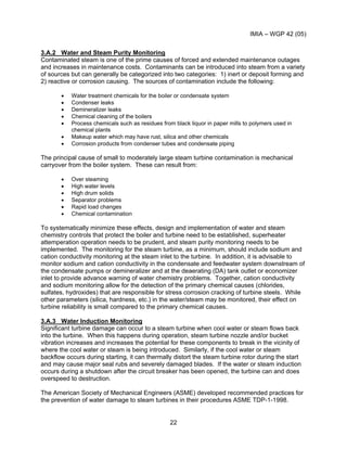 IMIA – WGP 42 (05)
22
3.A.2 Water and Steam Purity Monitoring
Contaminated steam is one of the prime causes of forced and extended maintenance outages
and increases in maintenance costs. Contaminants can be introduced into steam from a variety
of sources but can generally be categorized into two categories: 1) inert or deposit forming and
2) reactive or corrosion causing. The sources of contamination include the following:
• Water treatment chemicals for the boiler or condensate system
• Condenser leaks
• Demineralizer leaks
• Chemical cleaning of the boilers
• Process chemicals such as residues from black liquor in paper mills to polymers used in
chemical plants
• Makeup water which may have rust, silica and other chemicals
• Corrosion products from condenser tubes and condensate piping
The principal cause of small to moderately large steam turbine contamination is mechanical
carryover from the boiler system. These can result from:
• Over steaming
• High water levels
• High drum solids
• Separator problems
• Rapid load changes
• Chemical contamination
To systematically minimize these effects, design and implementation of water and steam
chemistry controls that protect the boiler and turbine need to be established, superheater
attemperation operation needs to be prudent, and steam purity monitoring needs to be
implemented. The monitoring for the steam turbine, as a minimum, should include sodium and
cation conductivity monitoring at the steam inlet to the turbine. In addition, it is advisable to
monitor sodium and cation conductivity in the condensate and feedwater system downstream of
the condensate pumps or demineralizer and at the deaerating (DA) tank outlet or economizer
inlet to provide advance warning of water chemistry problems. Together, cation conductivity
and sodium monitoring allow for the detection of the primary chemical causes (chlorides,
sulfates, hydroxides) that are responsible for stress corrosion cracking of turbine steels. While
other parameters (silica, hardness, etc.) in the water/steam may be monitored, their effect on
turbine reliability is small compared to the primary chemical causes.
3.A.3 Water Induction Monitoring
Significant turbine damage can occur to a steam turbine when cool water or steam flows back
into the turbine. When this happens during operation, steam turbine nozzle and/or bucket
vibration increases and increases the potential for these components to break in the vicinity of
where the cool water or steam is being introduced. Similarly, if the cool water or steam
backflow occurs during starting, it can thermally distort the steam turbine rotor during the start
and may cause major seal rubs and severely damaged blades. If the water or steam induction
occurs during a shutdown after the circuit breaker has been opened, the turbine can and does
overspeed to destruction.
The American Society of Mechanical Engineers (ASME) developed recommended practices for
the prevention of water damage to steam turbines in their procedures ASME TDP-1-1998.
 