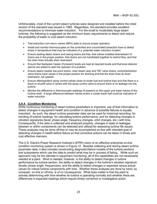 IMIA – WGP 42 (05)
23
Unfortunately, most of the current steam turbines were designed and installed before the initial
version of the standard was issued in 1985. Regardless, the standard provides excellent
recommendations to minimize water induction. For the small to moderately large steam
turbines, the following is suggested as the minimum basic requirements to detect and reduce
the probability of water or cool steam induction:
• Test extraction non-return valves (NRV) daily to ensure proper operation
• Install and monitor thermocouples on the controlled and uncontrolled extraction lines to detect
drops in temperature that may be indicative of a potential water induction incident
• Ensure sealing steam drains and casing drains are free, that valves installed downstream of
drains are in the proper position, that drains are not manifolded together to restrict flow, and that
the drain lines actually drain downward
• Ensure that feedwater heater (if present) levels are kept at required levels and that level detector
alarms are added to alert the operator of a problem
• Ensure steam header low point drains, main steam stop and T&T valve drains, control/extraction
valve drains have valves in the proper position for draining and that the drain lines do drain
downward, not upward
• Ensure attemperation spray control valves close on boiler fuel and turbine trips and that there is a
block or shutoff valve in series with the spray control valve to ensure there is no leakage into the
turbine
• Monitor the difference in thermocouple readings (if present) on the upper and lower halves of the
turbine shell. A large difference between halves and/or a cooler lower half could be indicative of
water induction
3.A.4 Condition Monitoring
While continuous monitoring of steam turbine parameters is important, use of that information to
detect changes in equipment health and condition in advance of possible failures is equally
important. As such, the steam turbine parameter data can be used for historical recording, for
trending of turbine readings, for calculating turbine performance, and for detecting changes in
vibration signatures (level, phase angle, frequency changes, orbit changes, etc.) with time.
Consequently, if the data is collected and analyzed properly, changes in state or leakages
between or within components can be detected and utilized for assessing turbine life issues.
These analyses may be done off-line or may be accomplished on-line with intended goal of
detecting changes in health before failure so that corrective actions can be taken in timely and
cost effective manners.
The U.S. Electric Power Research Institute’s (EPRI) vision of an effective enterprise on-line
condition monitoring system is shown in Figure 12. Besides collecting and storing steam turbine
parameter data, it also includes constructing diagnostic/failure models of the turbine sections
and subsystems which use the data to predict what may be in process of failing. While such an
approach may be the ultimate in equipment monitoring, all of the capabilities are not necessarily
needed at a plant. What is needed, however, is the ability to detect changes in turbine
performance by turbine section, the ability to detect changes in the turbine’s vibration signature
(levels, phase angle, frequencies), and the ability to detect changes in expected versus actual
values for critical turbine components with time. Whether these analyses are done by hand, by
computer, on-line or off-line, is of no consequence. What does matter is that the plant is
actively determining with time whether its turbine is operating normally and whether there are
differences in expected readings which require timely corrective or investigative action.
 
