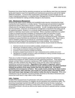 IMIA – WGP 42 (05)
25
Experience has shown that the operating procedures are most effective when they are prepared
by the plant based on input from operations and maintenance personnel as well as the original
OEM documentation. To ensure that unauthorized or technically incorrect changes are not
made to operating procedures, it is important that a “Management of Change” procedure be put
in place and followed for making controlled changes to all procedures.
3.B.2 Maintenance Management
Achieving high steam turbine reliability and availability levels requires conducting the proper
maintenance and inspections in a timely manner. The workscope and periodicity of expected
maintenance tasks is discussed in Section 5; however, this section is concerned with the
infrastructure for managing maintenance successfully. As with managing operating procedures
and documentation, some form of maintenance management is required for the turbine and all
its supporting systems. Whether it is a computer-based maintenance management (CMM)
system or machinery record cards is not important. What is important is that there is a system
in place to schedule and track completion of maintenance tasks and that there is some
feedback from the maintenance to adjust the periodicity and scope of tasks. In addition,
because much work is outsourced today and few spares are maintained at plants, it becomes
necessary to ensure that there are procedures for controlling contractor work. There is also a
need to establish preplanning procedures for unscheduled outages when mobilization of
resources and parts needs to be accomplished on a crisis schedule. As a minimum,
maintenance documentation and practices for steam turbines should include the following:
• Technical manuals and service bulletins available, complete and current
• Maintenance management system in place and followed (computerized or manual system)
• Lock-out/tag-out procedures available and followed
• Contractor control procedures available and followed
• Emergency preplanning procedures for major unscheduled events available and current
• “Management of Change” procedure in place and followed for making controlled changes to all
maintenance procedures and practices.
There are a number of industry approaches and sophisticated software for establishing
maintenance programs for steam turbines and their supporting equipment. These approaches
include running to failure, preventive maintenance (PM), reliability centered maintenance
(RCM), and other variations that utilize failure causes and the value of the hardware in
establishing maintenance priorities. Regardless of the system or approach, what is
important to insurers is that the maintenance tasks and frequencies should be prioritized
towards the portions of the steam turbine that have the highest risk - the highest
probability and consequence of failure. This usually means protecting the steam turbine
from overspeeds, water induction, loss of lube oil, corrosive steam, and sticking valves
that could cause major damage to the turbine in either the short or long term. While other
maintenance may be important, insurance priorities should be on the failure mechanisms and
events that could result in major steam turbine damage.
3.B.3 Training
In spite of the increased level of sophistication with turbine controls and condition monitoring,
the last level of failure prevention or mitigation are the operations and maintenance staffs. It is
becoming increasingly important that staffs be continually trained as the loss or graying of
knowledgeable personnel is resulting in a brain drain in many industries. It is important that
personnel be trained in the why as well as what needs to be done to operate/maintain complex
equipment.
 