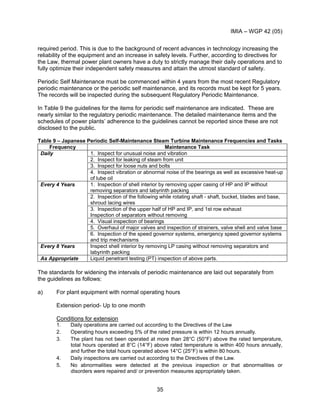 IMIA – WGP 42 (05)
35
required period. This is due to the background of recent advances in technology increasing the
reliability of the equipment and an increase in safety levels. Further, according to directives for
the Law, thermal power plant owners have a duty to strictly manage their daily operations and to
fully optimize their independent safety measures and attain the utmost standard of safety.
Periodic Self Maintenance must be commenced within 4 years from the most recent Regulatory
periodic maintenance or the periodic self maintenance, and its records must be kept for 5 years.
The records will be inspected during the subsequent Regulatory Periodic Maintenance.
In Table 9 the guidelines for the items for periodic self maintenance are indicated. These are
nearly similar to the regulatory periodic maintenance. The detailed maintenance items and the
schedules of power plants’ adherence to the guidelines cannot be reported since these are not
disclosed to the public.
Table 9 – Japanese Periodic Self-Maintenance Steam Turbine Maintenance Frequencies and Tasks
Frequency Maintenance Task
1. Inspect for unusual noise and vibration
2. Inspect for leaking of steam from unit
3. Inspect for loose nuts and bolts
Daily
4. Inspect vibration or abnormal noise of the bearings as well as excessive heat-up
of lube oil
1. Inspection of shell interior by removing upper casing of HP and IP without
removing separators and labyrinth packing
2. Inspection of the following while rotating shaft - shaft, bucket, blades and base,
shroud lacing wires
3. Inspection of the upper half of HP and IP, and 1st row exhaust
Inspection of separators without removing
4. Visual inspection of bearings
5. Overhaul of major valves and inspection of strainers, valve shell and valve base
Every 4 Years
6. Inspection of the speed governor systems, emergency speed governor systems
and trip mechanisms
Every 8 Years Inspect shell interior by removing LP casing without removing separators and
labyrinth packing
As Appropriate Liquid penetrant testing (PT) inspection of above parts.
The standards for widening the intervals of periodic maintenance are laid out separately from
the guidelines as follows:
a) For plant equipment with normal operating hours
Extension period- Up to one month
Conditions for extension
1. Daily operations are carried out according to the Directives of the Law
2. Operating hours exceeding 5% of the rated pressure is within 12 hours annually.
3. The plant has not been operated at more than 28°C (50°F) above the rated temperature,
total hours operated at 8°C (14°F) above rated temperature is within 400 hours annually,
and further the total hours operated above 14°C (25°F) is within 80 hours.
4. Daily inspections are carried out according to the Directives of the Law.
5. No abnormalities were detected at the previous inspection or that abnormalities or
disorders were repaired and/ or prevention measures appropriately taken.
 