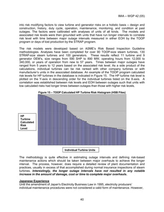 IMIA – WGP 42 (05)
40
into risk modifying factors to view turbine and generator risks on a holistic basis – design and
construction, history, duty cycle, operation, maintenance, monitoring, and condition at past
outages. The factors were calibrated with analyses of units of all kinds. The models and
associated risk levels were then grounded with units that have run longer intervals to correlate
risk level with time between major outage intervals measured in either EOH by the TOOP
program or days of lost production by the STRAP program.
The risk models were developed based on ASME’s Risk Based Inspection Guideline
methodologies. Analyses have been completed for over 90 TOOP-size steam turbines, 130
STRAP-size steam turbines and 100 generators. These results reflect 11 turbine and 9
generator OEM’s, size ranges from 590 SHP to 890 MW, operating hours from 12,000 to
340,000, or years of operation from new to 57 years. Times between major outages have
ranged from 5 years to 12 years based on the associated risk level. As a side product of the
calculations, individual turbines can be risk ranked with other company turbines or with
manufacturer’s units in the associated database. An example of the TOOP program calculated
risk levels for HP turbines in the database is indicated in Figure 15. The HP turbine risk level is
plotted on the Y-axis in descending order for the individual turbines listed on the X-axis. A
correlation was established between risk levels and EOH between outages such that units with
low calculated risks had longer times between outages than those with higher risk levels.
Figure 15 – TOOP Calculated HP Turbine Risk Histogram (HSB Files)
The methodology is quite effective in estimating outage intervals and defining risk-based
maintenance actions which should be taken between major overhauls to achieve the longer
interval. The process, however, does require a detailed review of plant documentation and
practices, usually in excess of that accomplished during normal insurance inspections of steam
turbines. Interestingly, the longer outage intervals have not resulted in any notable
increase in the amount of damage, cost or time to complete major overhauls.
Japanese Experience
Until the amendment of Japan's Electricity Business Law in 1995, electricity producers’
individual maintenance procedures were not considered a valid form of maintenance. However,
HP
Turbine
Calculated
Risk
Level
Individual Turbine Units
 