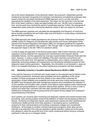 IMIA – WGP 42 (05)
41
due to the recent deregulation of the electricity market, the producers’ independent periodic
maintenance has been recognized and machinery manufacturers and electricity producers have
raced to adopt the risk based maintenance (RBM) approach and to cut total cost while
maintaining the reliability of the plant equipment. The reason for this trend lies in the fact that
80% of the steam turbines in Japan are aged facilities with over 100,000 hours of operating
time, and the parts have reached the period of accelerated wearing. Further, the emergence of
independent power producers entering the electricity market is also one reason for the trend.
The RBM approach assesses and calculates the damageability and frequency of machinery
failure thereby quantifying risk and further adds economic factors in constructing a maintenance
plan for the plant machinery.
The RBM approach was initially developed by the American Society of Mechanical Engineers
(ASME) Center for Research and Development with industry and insurer participation at the
request of the Nuclear Regulatory Commission (NRC) as risk based guidelines for inspection.
The complete set of guidelines was created in 1991 through 1994. In Japan the introduction of
this approach began in the late 1990’s for petroleum plants.
In order to apply this approach to the thermal power plants, data of plant machinery and past
operations must be obtained from operators and manufacturers and analyzed utilizing
probability theories, and this apparently has only been experimentally introduced these past few
years. However, in order to sustain the reliability of the plant machinery and achieve cost
reductions at the same time, this approach is indispensable, and a majority of operators are
apparently conducting analyses and assessments and developing maintenance plans for their
respective steam turbine generators. Regrettably, this information is not disclosed in Japan so
there is no available information on the actual maintenance procedures and their analyses.
6.G Reliability Centered or Condition Based Maintenance (RCM or CBM)
In the past the frequency of overhauls was mostly based on the expected service lifetime of the
most critical components. Overhauls were scheduled and done regardless of the actual
condition of these components at the time. Based on the need of their customers for
optimization of plant reliability and availability and at the same time cutting maintenance costs,
all OEM’s have developed plant data management systems which emphasize the collection of
on-line operation and condition data, analysis of this data by expert systems and/or experienced
engineers and giving feedback to customers utilizing these systems. All this is done in order to
support and assist their customers with their daily operational problems and general
maintenance scheduling as well as giving advice and support during outages and subsequent
recommissioning of the plants.
Such systems can comprise plant monitoring and diagnostic modules and include transient data
processing, early warning systems aimed at the detection of hidden and developing problems or
failures, monitoring and diagnostic reports, plant assessment reports and other operational and
maintenance related services which help operators in developing spot-on maintenance
programs for their individual plants and avoiding unnecessary outages and unscheduled
shutdowns. All this leads to condition oriented maintenance programs which allow service
intervals to be extended if the units are operated in gentle operation modes and at the same
time allowed to utilize the actual life time of the critical components before having to schedule
overhauls if units are run in stringent modes.
 