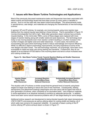 IMIA – WGP 42 (05)
43
7. Issues with New Steam Turbine Technologies and Applications
Most of the previously discussed maintenance tasks and frequencies have been associated with
steam turbine and technology levels that have been proven by many years or decades in
service. Such is not the case with new steam turbine technologies. The advancements made
in aerodynamics, seal design, and materials are changing the characteristics of new technology
turbines.
In general, HP and IP turbines, for example, are moving towards using more reaction type
blading than the original impulse type blading in these turbines. That is exemplified in Figure 16
moving chronologically from left to right. Most older generation steam turbines have primarily
impulse blading. In the mid-to-late 1990’s, some of these stages were replaced with more
stages of reaction blading along with smaller radial and axial clearances. The technology level
today is now moving towards even more reaction content resulting in a further increase in the
number of stages and tighter axial and radial clearances. In some cases, the turbines are
incorporating aero gas turbine technology levels to reduce seal leakage and improve efficiency.
While it is difficult to object to technology improvements, the early experience of some of the
new designs has been mixed. The new technology machines, not surprisingly, have been more
susceptible to radial and axial rubs during starting and transients. Furthermore, they do not
appear to be as tolerant of FOD debris in the incoming steam and tend to show increased wear
and rubbing at blade tips.
Figure 16 – New Steam Turbine Trends Towards Reaction Blading and Smaller Clearances
(Courtesy General Electric)
Impulse Stages Increased Reaction Substantially Increased Reaction
Fewer Rows Content/More Rows Content/Even More Rows
Wide Clearances Reduced Clearances Further Reduced Clearances
The situation with LP turbines is similar except that the general trend is towards using fewer
stages but larger size blading to reduce the cost of new machines. Consequently, blading
aerodynamic and attachment loadings (diaphragms and rotor discs) will be higher than that of
prior generation of turbines, when compared on an equivalent basis. Use of titanium materials
in some applications is an absolute necessity to achieve an adequate service life. In addition,
there have been some natural resonance problems with LP last stage blading for some designs.
Additional turbine research and development is being directed towards high steam temperatures
(700°C/1292°F) and pressures as well as utilizing steam for cooling shells and blading, all of
which adds new concerns for equipment reliability. An example of steam cooling of the IP
turbine utilizing HP turbine exhaust steam is shown in Figure 17.
 