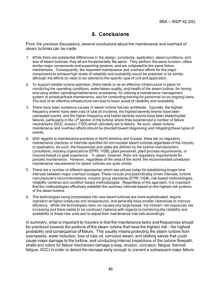 IMIA – WGP 42 (05)
46
8. Conclusions
From the previous discussions, several conclusions about the maintenance and overhaul of
steam turbines can be made:
1. While there are substantial differences in the design, complexity, application, steam conditions, and
size of steam turbines, they all are fundamentally the same. They perform the same function, utilize
similar major components and supporting systems, and are subjected to the same failure
mechanisms. Consequently, the expected maintenance and overhaul efforts for the major
components to achieve high levels of reliability and availability would be expected to be similar,
although the efforts do need to be tailored to the specific type of unit and application.
2. To support reliable turbine operation, there needs to be an effective infrastructure in place for
monitoring the operating conditions, water/steam quality, and health of the steam turbine, for having
and using written operating/maintenance procedures, for utilizing a maintenance management
system to schedule/track maintenance, and for conducting training for personnel on an ongoing basis.
The lack of an effective infrastructure can lead to lower levels of reliability and availability.
3. There have been numerous causes of steam turbine failures worldwide. Typically, the highest
frequency events have been loss of lube oil incidents, the highest severity events have been
overspeed events, and the higher frequency and higher severity events have been blade/bucket
failures, particularly in the LP section of the turbine where they experienced a number of failure
mechanisms (SCC, erosion, FOD) which ultimately led to failure. As such, steam turbine
maintenance and overhaul efforts should be directed toward diagnosing and mitigating these types of
events.
4. With regards to maintenance practices in North America and Europe, there are no regulatory
maintenance practices or intervals specified for non-nuclear steam turbines regardless of the industry
or application. As such, the frequencies and tasks are defined by the turbine manufacturers,
consultants, industry organizations (EPRI, VGB), plant personnel, plant process requirements, or
insurers based on past experience. In Japan, however, there are regulatory requirements for
periodic maintenance. However, regardless of the area of the world, the recommended scheduled
maintenance requirements for steam turbines are quite similar.
5. There are a number of different approaches which are utilized today for establishing longer time
intervals between major overhaul outages. These include process/criticality driven intervals, turbine
manufacturer’s recommendations, industry group standards (EPRI, VGB), risk based methodologies,
reliability centered and condition based methodologies. Regardless of the approach, it is important
that the methodologies effectively establish the overhaul intervals based on the highest risk portions
of the steam turbine.
6. The technologies being incorporated into new steam turbines are more sophisticated, require
operation at higher pressures and temperatures, and generally have smaller clearances to improve
efficiency. While the technologies have not caused any large losses, the inherent risk exposures are
increasing and there needs to be continued vigilance with regards to monitoring the reliability and
availability of these new units and to adjust their maintenance intervals accordingly.
In summary, what is important to insurers is that the maintenance tasks and frequencies should
be prioritized towards the portions of the steam turbine that have the highest risk - the highest
probability and consequence of failure. This usually means protecting the steam turbine from
overspeeds, water induction, loss of lube oil, corrosive steam, and sticking valves that could
cause major damage to the turbine, and conducting internal inspections of the turbine flowpath,
shells and rotors for failure mechanism damage (creep, erosion, corrosion, fatigue, thermal
fatigue, SCC) in order to detect the damage early enough to prevent a subsequent major failure.
 