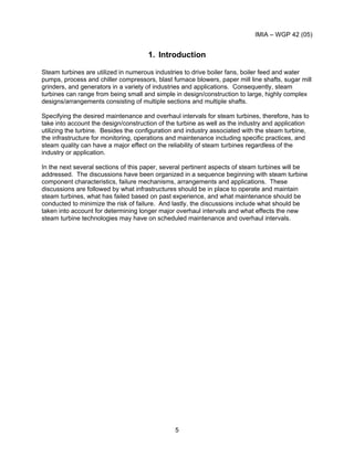 IMIA – WGP 42 (05)
5
1. Introduction
Steam turbines are utilized in numerous industries to drive boiler fans, boiler feed and water
pumps, process and chiller compressors, blast furnace blowers, paper mill line shafts, sugar mill
grinders, and generators in a variety of industries and applications. Consequently, steam
turbines can range from being small and simple in design/construction to large, highly complex
designs/arrangements consisting of multiple sections and multiple shafts.
Specifying the desired maintenance and overhaul intervals for steam turbines, therefore, has to
take into account the design/construction of the turbine as well as the industry and application
utilizing the turbine. Besides the configuration and industry associated with the steam turbine,
the infrastructure for monitoring, operations and maintenance including specific practices, and
steam quality can have a major effect on the reliability of steam turbines regardless of the
industry or application.
In the next several sections of this paper, several pertinent aspects of steam turbines will be
addressed. The discussions have been organized in a sequence beginning with steam turbine
component characteristics, failure mechanisms, arrangements and applications. These
discussions are followed by what infrastructures should be in place to operate and maintain
steam turbines, what has failed based on past experience, and what maintenance should be
conducted to minimize the risk of failure. And lastly, the discussions include what should be
taken into account for determining longer major overhaul intervals and what effects the new
steam turbine technologies may have on scheduled maintenance and overhaul intervals.
 