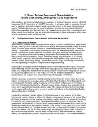 IMIA – WGP 42 (05)
6
2. Steam Turbine Component Characteristics,
Failure Mechanisms, Arrangements and Applications
Steam turbines are fundamentally the same regardless of whether they drive a simple 500 shaft
horsepower (SHP) fan or drive a 1,000 MW generator. In all cases, steam is expanded through
rows of stationary and rotating blading which convert the energy in the steam into mechanical
energy. While the functions are the same for all steam turbines, the designs are sufficiently
different to necessitate brief discussions on the important components, their characteristics and
failure mechanisms, and how they are arranged or organized as these attributes do affect steam
turbine maintenance tasks and frequencies.
2.A Turbine Component Characteristics and Failure Mechanisms
2.A.1 Steam Turbine Blading
Steam turbines produce power by converting the energy in steam provided from a boiler or heat
recovery steam generator (HRSG) into rotational energy as the steam passes through a turbine
stage. A turbine stage normally consists of a row of stationary blading and a row of rotating
blading. The purpose of the stationary blading is to direct the flow of the passing steam to the
rotating blading at the proper angle and velocity for the highest efficiency and extraction of
power. The purpose of the rotating blading is to convert the directed mass flow and steam
velocity into rotational speed and torque. Stationary blading may be referred to as nozzles,
vanes, stators, partitions, and stationary blading while rotating blades may be referred to as
buckets, blades, and rotating blading. A turbine may have a single row or stage of stationary
and rotating blading or may have multiple rows or stages of blading.
Steam turbine blading have different shapes which are referred to as either impulse blading or
reaction blading. Impulse blading is characterized by high velocity fluids entering the turbine
blade, by a blade profile that efficiently turns the direction of the fluid with little pressure change,
and by decreasing the velocity of the fluid as it leaves the blade to extract energy. Typical
impulse blades are crescent or U-shaped and may not always be symmetrical.
Reaction blading is characterized by high velocity fluids entering the turbine blade, but not as
high as impulse velocity levels, by a blade profile that efficiently allows the fluid to expand while
passing through the blade, and by decreasing both the velocity and pressure of the fluid as it
exits from the blade to extract energy. Typical reaction blading has tear-drop shaped leading
edges with a tapered thickness to the trailing edge. The blades may have twist to their shape
which may range from low amounts of twist or reaction at the base of the blade to high twist or
reaction at the tip of the blade.
Impulse type blading is typically utilized in the high pressure or front sections of the steam
turbine while reaction blading is utilized in the lower pressure or aft sections of the turbine. Many
of today’s new steam turbines, however, are utilizing reaction blading in all stages of the turbine
including the high pressure sections. Regardless of the blading type, the blade tips may be
covered with bands peened to their tips which connect several blades together in groups, or the
blades may have integral shrouds which are part of the blades, or may have no tip cover bands
or shrouds (free standing). The blade shrouds and cover bands are utilized to keep the passing
steam from leaking over the tip of the blades which reduces efficiency and power output and to
reduce or dampen the vibration characteristics of the blading. Both stationary and rotating
blading can have shrouds or covers depending on the turbine design. The number of blades in
 