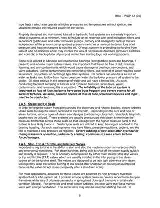 IMIA – WGP 42 (05)
9
type fluids), which can operate at higher pressures and temperatures without ignition, are
utilized to provide the required power for the valves.
Properly designed and maintained lube oil or hydraulic fluid systems are extremely important.
Most oil systems, as a minimum, need to include an oil reservoir with level indication, filters and
separators (particulate and water removal), pumps (primary and emergency backup that are
independent of the primary pump system), pressure switches or sensors to detect loss of oil
pressure, and heat exchangers to cool the oil. Of most concern is protecting the turbine from
loss of lube oil incidents which may involve the loss of oil pressure detectors (pressure switches
and controls) or backup lube oil pump(s) and/or their starting logic not working properly.
Since oil is utilized to lubricate and cool turbine bearings (and gearbox gears and bearings, if
present) and actuate major turbine valves, it is important that the oil be free of dirt, moisture,
foaming, and any contaminants which would cause damage to bearings, servomotors, and
valve actuators. Some contaminants are removed by filters, but removal of water requires water
separators, oil purifiers, or centrifuge type filter systems. Oil coolers can also be a source of
water as leaks tend to flow from higher pressure (water) to the lower pressure oil system in the
cooler. Oil does oxidize in the presence of water and will have a limited life. As such,
conducting frequent sampling of lube oil and hydraulic fluids for particulates, water,
contaminants, and remaining life is important. The reliability of the lube oil system is
important as loss of lube incidents have been both frequent and severe events for all
sizes of turbines. As such, periodic checks of loss of lube protection devices and logic
need to be conducted.
2.A.5 Steam and Oil Seals
In order to keep the steam from going around the stationary and rotating blading, steam turbines
utilize seals to keep the steam confined to the flowpath. Depending on the size and type of
steam turbine, various types of steam seal designs (carbon rings, labyrinth, retractable labyrinth,
brush) may be utilized. These systems are usually pressurized with steam to minimize the
pressure differential across these seals so that leakage from the higher pressure parts of the
turbine is less likely to occur. Similar type seals are utilized to keep bearing oil confined to the
bearing housing. As such, seal systems may have filters, pressure regulators, coolers, and the
like to maintain a seal pressure as required. Severe rubbing of new seals after overhaul or
during transients operation, particularly starting, continues to cause steam turbine
forced outages.
2.A.6 Stop, Trip & Throttle, and Intercept Valves
Important to any turbine is the ability to start and stop the machine under normal (controlled)
and emergency conditions. For steam turbines, being able to shut off the steam supply quickly
and reliably is required. This is normally accomplished by either main steam (MS) stop valves
or trip and throttle (T&T) valves which are usually installed in the inlet piping to the steam
turbine or on the turbine shell. The valves are designed to be leak tight otherwise any steam
leakage may keep the turbine turning at low speed after shutdown or causing an overspeed
because the valve did not close completely after a shutdown or trip.
For most applications, actuators for these valves are powered by high-pressure hydraulic
system fluid or lube system oil. Hydraulic or lube system pressure powers servomotors to open
the valves while loss of oil pressure results in spring-load closing of the valve in a fail-safe
condition (closed). For some old and small steam turbines, the stop valve may be a manual
valve with a large handwheel. The same valve may also be used for starting the unit. In
 