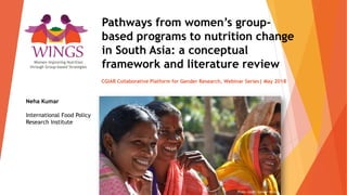 Pathways from women’s group-
based programs to nutrition change
in South Asia: a conceptual
framework and literature review
CGIAR Collaborative Platform for Gender Research, Webinar Series| May 2018
Neha Kumar
International Food Policy
Research Institute
Photo credit: Samuel Scott
Women Improving Nutrition
through Group-based Strategies
 
