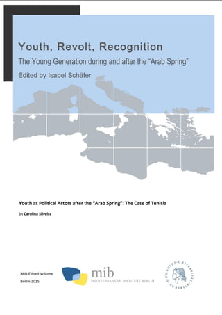 MIB-Edited Volume
Berlin 2015
Youth, Revolt, Recognition
The Young Generation during and after the “Arab Spring”
Edited by Isabel Schäfer
Youth as Political Actors after the “Arab Spring”: The Case of Tunisia
by Carolina Silveira
 