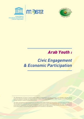 Arab Youth :
Civic Engagement
& Economic Participation
The Management of Social Transformation (MOST) Programme›s primary purpose is to transfer relevant Social
Sciences research findings and data to decision-makers and other stakeholders. MOST focuses on building efficient
bridges between research, policy and practice.
The ideas and opinions expressed herein are those of the author and do not necessarily represent those of UNESCO.
The designations employed and the presentation of material throughout this publication do not imply the expression
of any opinion whatsoever on the part of UNESCO concerning the legal status of any country, territory, city or area or
of its authorities, or concerning the delimitation of its frontiers or boundaries.
*
*
 