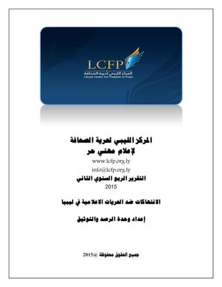 ‫املركز‬‫الليبي‬‫حلرية‬‫الصحافة‬
‫إلعالم‬‫مهني‬‫حر‬
www.lcfp.org.ly
info@lcfp.org.ly
‫التقرير‬‫الربع‬‫السنوي‬‫الثاني‬
5102
‫االنتهاكات‬‫ضد‬‫احلريات‬‫االعالمية‬‫يف‬‫ليبيا‬
‫إعداد‬‫وحدة‬‫الرصد‬‫والتوثيق‬
‫حمفوظة‬ ‫احلقوق‬ ‫مجيع‬@5102
 