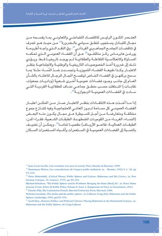 106
‫الكرامة‬ ‫و‬ ‫الحرية‬ ‫ثورة‬ ‫تحديات‬ ‫و‬ ‫للشغل‬ ‫التونيس‬ ‫العام‬ ‫االتحاد‬
‫ـن‬‫ـ‬‫م‬ ‫ـحه‬‫ـ‬‫يفس‬ ‫ـا‬‫ـ‬‫بم‬ ‫ـي‬‫ـ‬‫والتعاون‬ ‫ـي‬‫ـ‬‫التضامن‬ ‫ـاد‬‫ـ‬‫لالقتص‬ ‫ـس‬‫ـ‬‫الرئي‬ ‫ـون‬‫ـ‬‫املك‬ ‫ـر‬‫ـ‬‫العن‬
‫ترصف‬ ‫ـو‬‫ـ‬‫ه‬ ‫ـث‬‫ـ‬‫حي‬ ‫ـن‬‫ـ‬‫م‬ 33
‫ـرورة‬‫ـ‬‫بال‬ ‫ـيايس‬‫ـ‬‫س‬ ‫ـق‬‫ـ‬‫ملنط‬ ‫ـتجيب‬‫ـ‬‫يس‬ ‫ـادل‬‫ـ‬‫للتب‬ ‫ـال‬‫ـ‬‫مج‬
‫ـة‬‫ـ‬‫أطروح‬ ‫ـه‬‫ـ‬‫واج‬ ‫ـذي‬‫ـ‬‫ال‬ ‫ـد‬‫ـ‬‫النق‬ ‫ويف‬ .34
‫ـي‬‫ـ‬‫الفردان‬ ‫ـري‬‫ـ‬‫الجماه‬ ‫ـع‬‫ـ‬‫املجتم‬ ‫ـات‬‫ـ‬‫تناقض‬ ‫يف‬
‫ـه‬‫ـ‬‫تحكم‬ ‫ـذي‬‫ـ‬‫ال‬ ‫ـي‬‫ـ‬‫العموم‬ ‫ـاء‬‫ـ‬‫الفض‬ ‫أن‬ ‫ـى‬‫ـ‬‫ع‬ 35
‫ـوه‬‫ـ‬‫مناقش‬ ‫ـز‬‫ـ‬‫رك‬ ‫ـاس‬‫ـ‬‫هابرم‬ ‫ـن‬‫ـ‬‫يورغ‬
‫ـؤدي‬‫ـ‬‫وي‬ .‫ـط‬‫ـ‬‫ق‬ ‫ـا‬‫ـ‬‫تاريخي‬ ‫ـد‬‫ـ‬‫يوج‬ ‫ـم‬‫ـ‬‫ل‬ ‫ـة‬‫ـ‬‫والعقالني‬ ‫ـة‬‫ـ‬‫املتفاعل‬ ‫ـية‬‫ـ‬‫واالنعكاس‬ ‫ـاواة‬‫ـ‬‫املس‬
‫ـر‬‫ـ‬‫بنظ‬ ‫ـة‬‫ـ‬‫واالجتماعي‬ ‫ـة‬‫ـ‬‫والوطني‬ ‫ـة‬‫ـ‬‫التاريخي‬ ‫ـات‬‫ـ‬‫الخصوصي‬ ‫ـذ‬‫ـ‬‫أخ‬ ‫رضورة‬ ‫إىل‬ ‫ـك‬‫ـ‬‫ذل‬
‫ـا‬‫ـ‬‫بم‬ ‫ـا‬‫ـ‬‫مث‬ ‫ـاء‬‫ـ‬‫س‬ّ‫ن‬‫ال‬ ّ‫د‬‫ـ‬‫ـ‬‫ض‬ ‫ـدت‬‫ـ‬‫وتجس‬ ‫ـة‬‫ـ‬‫التمييزي‬ ‫ـاء‬‫ـ‬‫الفض‬ ‫ـة‬‫ـ‬‫طبيع‬ ‫ـذا‬‫ـ‬‫وك‬ ‫ـار‬‫ـ‬‫االعتب‬
‫ـأن‬‫ـ‬‫بالش‬ ‫ـاء‬‫ـ‬‫لالعتن‬ ‫ـال‬‫ـ‬‫للرج‬ ‫ـال‬‫ـ‬‫املج‬ ‫ـح‬‫ـ‬‫لينفس‬ ‫ـاص‬‫ـ‬‫الخ‬ ‫ـاء‬‫ـ‬‫الفض‬ ‫يف‬ ‫ـن‬‫ـ‬‫بركنه‬ ‫ـمح‬‫ـ‬‫س‬
،‫جمعيات‬ ‫ـات‬‫ـ‬‫(ودادي‬ ‫ـعبية‬‫ـ‬‫ش‬ ‫ـرى‬‫ـ‬‫أخ‬ ‫ـة‬‫ـ‬‫عمومي‬ ‫ـاءات‬‫ـ‬‫فض‬ ‫ـود‬‫ـ‬‫وج‬ ‫ـب‬‫ـ‬‫جان‬ ‫إىل‬ ‫ـام‬‫ـ‬‫الع‬
‫ـي‬‫ـ‬‫الت‬ ‫ـة‬‫ـ‬‫الفردي‬ ‫ـة‬‫ـ‬‫للعقالني‬ ‫ـاف‬‫ـ‬‫من‬ ‫ـي‬‫ـ‬‫جماع‬ ‫ـق‬‫ـ‬‫منط‬ ‫ـب‬‫ـ‬‫حس‬ ‫ـتغلت‬‫ـ‬‫اش‬ )،‫ـات‬‫ـ‬‫نقاب‬
.36
‫ـة‬‫ـ‬‫الربجوازي‬ ‫ـة‬‫ـ‬‫العمومي‬ ‫ـاءات‬‫ـ‬‫الفض‬ ‫يف‬ ‫ـادت‬‫ـ‬‫س‬
‫ـار‬‫اعتبـ‬ ‫ـن‬‫املمكـ‬ ‫ـن‬‫مـ‬ ‫ـار‬‫صـ‬ ‫ـار‬‫االعتبـ‬ ‫ـر‬‫بنظـ‬ ‫ـادات‬‫االنتقـ‬ ‫ـذه‬‫هـ‬ ‫ـذت‬‫أخـ‬ ‫ـا‬‫مـ‬ ‫إذا‬
‫جموع‬ ‫ـازع‬‫ـ‬‫تتن‬ ‫وفيه‬ ‫ـة‬‫ـ‬‫االحتجاجي‬ ‫ـي‬‫ـ‬‫املعان‬ ‫ـروز‬‫ـ‬‫ل‬ ‫ـاحة‬‫ـ‬‫مس‬ ‫كل‬ ‫ـي‬‫ـ‬‫العموم‬ ‫ـاء‬‫ـ‬‫الفض‬
‫ـض‬‫البعـ‬ ‫ـه‬‫منـ‬ ‫ـون‬‫يكـ‬ ‫ـال‬‫مجـ‬ ‫ـى‬‫عـ‬ ‫ـيطرة‬‫للسـ‬ ‫ـل‬‫أجـ‬ ‫ـن‬‫مـ‬ ‫ـة‬‫ومتعارضـ‬ ‫ـة‬‫مختلفـ‬
،‫املدن‬ ‫ـراء‬‫ـ‬‫فق‬ ،‫ـعبية‬‫ـ‬‫الش‬ ‫ـات‬‫ـ‬‫الطبق‬ ،‫ـدة‬‫ـ‬‫املضطه‬ ‫ـات‬‫ـ‬‫القومي‬ ‫ـن‬‫ـ‬‫م‬ ‫ـاء‬‫ـ‬‫الغرب‬ ،‫ـاء‬‫ـ‬‫(النس‬
‫ـف‬‫نضيـ‬ ‫أن‬ ‫ـن‬‫ويمكـ‬ .37
‫ـا‬‫تمامـ‬ ‫ـا‬‫مقصيـ‬ )‫ـاف‬‫األريـ‬ ‫ـو‬‫فالحـ‬ ،‫ـة‬‫العماليـ‬ ‫ـات‬‫الطبقـ‬
‫ـكان‬‫ـ‬‫الس‬ ‫ـتعمرات‬‫ـ‬‫املس‬ ‫ـباه‬‫ـ‬‫وأش‬ ‫ـتعمرات‬‫ـ‬‫املس‬ ‫يف‬ ‫ـة‬‫ـ‬‫العمومي‬ ‫ـاءات‬‫ـ‬‫الفض‬ ‫إىل‬ ‫ـبة‬‫ـ‬‫بالنس‬
33
Jean-Louis Laville, Une troisième voie pour le travail, Paris, Desclée de Brouwer, 1999.
34
Dominique Wolton, Les contradictions de l’espace public médiatisé, in, Hermès, 1992/1 n° 10, pp
95-114.
35
Peter Hohendahl, «Critical Theory, Public Sphere and Culture: Habermas and His Critics», in, New
German Critique, 16 (winter), 1979, pp 89-118.
Michael Schudson, “The Public Sphere and Its Problems: Bringing the State (Back) In”, in, Notre Dame
Journal of Law, Ethics & Public Policy,Volume 8, Issue 2, Symposium on Voice in Government, 2012.
36
Charles Tilly,The Contentious French, Harvard University Press, Harvard, 1986.
Nicholas Garnham,»The media and the public sphere», in, Calhoun, Craig (Ed), Habermas and the Public
Sphere, Cambridge, 1992, pp359-376.
37
Geoff Eley, «Nations, Publics, and Political Cultures: Placing Habermas in the Nineteenth Century,» in,
Habermas and the Public Sphere, ed. Craig Calhoun.
 
