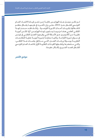 10
‫الكرامة‬ ‫و‬ ‫الحرية‬ ‫ثورة‬ ‫تحديات‬ ‫و‬ ‫للشغل‬ ‫التونيس‬ ‫العام‬ ‫االتحاد‬
‫ـام‬‫العـ‬ ‫ـاد‬‫االتحـ‬ ‫ـادة‬‫قيـ‬ ‫ـن‬‫ذهـ‬ ‫ـن‬‫عـ‬ ‫ـة‬‫غائبـ‬ ‫ـس‬‫الهواجـ‬ ‫ـذه‬‫هـ‬ ‫ـل‬‫مجمـ‬ ‫ـن‬‫تكـ‬ ‫ـم‬‫لـ‬
‫ـم‬‫منظـ‬ ‫ـكل‬‫بشـ‬ ‫ـا‬‫طرحهـ‬ ‫يف‬ ‫ـرت‬‫تأخـ‬ ‫وإن‬ ‫ـى‬‫حتـ‬ ،2011 ‫ـذ‬‫منـ‬ ‫ـغل‬‫للشـ‬ ‫ـي‬‫التونـ‬
‫ـذا‬‫لهـ‬ ‫ـددت‬‫حـ‬ ‫ـد‬‫فقـ‬ ‫ـك‬‫ولذلـ‬ .‫ـية‬‫التونسـ‬ ‫ـورة‬‫الثـ‬ ‫ـداث‬‫أحـ‬ ‫ـات‬‫بكربيـ‬ ‫ـغالها‬‫النشـ‬
‫ـة‬‫ـ‬‫أجوب‬ ‫ـس‬‫ـ‬ُ‫م‬‫تل‬ ‫أوال‬ :‫ـس‬‫ـ‬‫الهواج‬ ‫ـذه‬‫ـ‬‫له‬ ‫ـتجيب‬‫ـ‬‫يس‬ ‫ـا‬‫ـ‬‫مزدوج‬ ‫ـا‬‫ـ‬‫هدف‬ ‫ـي‬‫ـ‬‫العلم‬ ‫ـى‬‫ـ‬‫امللتق‬
‫ـس‬‫ـ‬‫تون‬ ‫يف‬ ‫ـي‬‫ـ‬‫النقاب‬ ‫ـل‬‫ـ‬‫العم‬ ‫ـا‬‫ـ‬‫يطرحه‬ ‫ـي‬‫ـ‬‫الت‬ ‫ـئلة‬‫ـ‬‫األس‬ ‫ـى‬‫ـ‬‫ع‬ ‫ـن‬‫ـ‬‫أكاديمي‬ ‫ـن‬‫ـ‬‫م‬ ‫ـة‬‫ـ‬‫نظري‬
‫ـات‬‫للمقرتحـ‬ ‫ـة‬‫عمليـ‬ ‫ـة‬‫أجوبـ‬ ‫ـورة‬‫بلـ‬ ‫ـة‬‫محاولـ‬ ‫ـا‬‫وثانيـ‬ ،‫ـة‬‫الكرامـ‬ ‫ـورة‬‫ثـ‬ ‫ـياق‬‫سـ‬ ‫يف‬
،‫امللتقــى‬ ‫هــذا‬ ‫جلســات‬ ‫ســرافق‬ ‫التــي‬ ،‫العمــل‬ ‫ورشــات‬ ‫بوســيلة‬ ‫النظريــة‬
‫ـي‬‫ـ‬‫التون‬ ‫ـام‬‫ـ‬‫الع‬ ‫ـاد‬‫ـ‬‫لالتح‬ ‫األوىل‬ ‫ـة‬‫ـ‬‫النقابي‬ ‫ـادات‬‫ـ‬‫القي‬ ‫ـطها‬‫ـ‬‫وتنش‬ ‫ـتحرضها‬‫ـ‬‫س‬ ‫ـي‬‫ـ‬‫والت‬
.‫ـدة‬‫ـ‬‫مفي‬ ‫ـكار‬‫ـ‬‫بأف‬ ‫ـروج‬‫ـ‬‫الخ‬ ‫ـد‬‫ـ‬‫قص‬ ‫ـغل‬‫ـ‬‫للش‬
‫األحمر‬ ‫مولدي‬
 