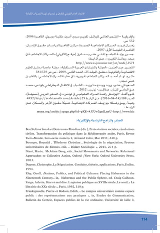 114
‫الكرامة‬ ‫و‬ ‫الحرية‬ ‫ثورة‬ ‫تحديات‬ ‫و‬ ‫للشغل‬ ‫التونيس‬ ‫العام‬ ‫االتحاد‬
،2006 ‫ـرة‬‫ـ‬‫القاه‬ ،‫ـويل‬‫ـ‬‫مدب‬ ‫ـة‬‫ـ‬‫مكتب‬ ،‫ـن‬‫ـ‬‫أم‬ ‫ـمري‬‫ـ‬‫س‬ ‫ـم‬‫ـ‬‫تقدي‬ ،‫ـل‬‫ـ‬‫للبدائ‬ ‫ـي‬‫ـ‬‫العامل‬ ‫ـدى‬‫ـ‬‫املنت‬ – ‫ـة‬‫ـ‬‫واإلفريقي‬
.‫ص‬ 552
،‫ـان‬‫اإلنسـ‬ ‫ـوق‬‫حقـ‬ ‫ـات‬‫لدراسـ‬ ‫ـرة‬‫القاهـ‬ ‫ـز‬‫مركـ‬ ،‫ـدة‬‫الجديـ‬ ‫ـة‬‫االجتماعيـ‬ ‫ـركات‬‫الحـ‬ ،‫ـد‬‫فريـ‬ ‫ـران‬‫زهـ‬
.2007 ،‫األوىل‬ ‫الطبعــة‬ ،‫القاهــرة‬
‫يف‬ ‫ـة‬‫االجتماعيـ‬ ‫ـركات‬‫إلكرتوني)،»الحـ‬ ‫ـع‬‫(موقـ‬ ‫ـرق‬‫مـ‬ -‫ـرب‬‫مغـ‬ ‫ـي‬‫املدنـ‬ ‫ـع‬‫املجتمـ‬ ‫ـة‬‫بوابـ‬ ‫ـور‬‫جسـ‬
:‫ـط‬‫ـ‬‫الراب‬ ‫ـى‬‫ـ‬‫ع‬ ، »‫ـر‬‫ـ‬‫التغي‬ ‫ـل‬‫ـ‬‫وبدائ‬ ‫ـر‬‫ـ‬‫م‬
http://www.e-joussour.net/ar/node/2571
‫للعلوم‬ ‫ـق‬‫ـ‬‫دمش‬ ‫ـة‬‫ـ‬‫جامع‬ ‫ـة‬‫ـ‬‫مجل‬ ،»‫ـتقبلية‬‫ـ‬‫املس‬ ‫ـة‬‫ـ‬‫العربي‬ ‫ـارات‬‫ـ‬‫والخي‬ ‫ـة‬‫ـ‬‫«العومل‬ ،‫ـز‬‫ـ‬‫العزي‬ ‫ـد‬‫ـ‬‫عب‬ ‫ـور‬‫ـ‬‫املنص‬
581:559 ‫ص‬ ‫ص‬ ، 2009، ‫ـي‬‫ـ‬‫الثان‬ ‫ـدد‬‫ـ‬‫الع‬ ، 25 ‫ـد‬‫ـ‬‫املجل‬ ،‫ـق‬‫ـ‬‫دمش‬ ،‫ـة‬‫ـ‬‫والقانوني‬ ‫ـة‬‫ـ‬‫االقتصادي‬
‫ـق‬‫ـ‬‫بالتطبي‬ :‫ـي‬‫ـ‬‫االجتماع‬ ‫ـراك‬‫ـ‬‫الح‬ ‫ـة‬‫ـ‬‫عملي‬ ‫يف‬ ‫ـا‬‫ـ‬‫ودوره‬ ‫ـة‬‫ـ‬‫االجتماعي‬ ‫ـركات‬‫ـ‬‫الح‬ ،‫ـد‬‫ـ‬‫أحم‬ ‫ـاد‬‫ـ‬‫نه‬ ،‫ـرم‬‫ـ‬‫مك‬
.‫ـر‬‫ـ‬‫م‬ ‫ـي‬‫ـ‬‫عم‬
‫ـد‬‫ـ‬‫محم‬ ،‫ـس‬‫ـ‬‫بتون‬ ‫ـي‬‫ـ‬‫الديمقراط‬ ‫ـال‬‫ـ‬‫االنتق‬ ‫يف‬ ‫ـباب‬‫ـ‬‫الش‬ ...‫ـد‬‫ـ‬‫يري‬ ‫ـا‬‫ـ‬‫م‬ ‫ـدع‬‫ـ‬‫ويب‬ ‫ـد‬‫ـ‬‫يري‬ ،‫ـر‬‫ـ‬‫من‬ ،‫ـعيداني‬‫ـ‬‫الس‬
.2012 ،‫ـس‬‫ـ‬‫تون‬ -‫ـس‬‫ـ‬‫صفاق‬ ،‫ـر‬‫ـ‬‫للن‬ ‫ـي‬‫ـ‬‫الحام‬ ‫ـي‬‫ـ‬‫ع‬
،)‫ـة‬‫ـ‬‫(صحيف‬ ‫ـي‬‫ـ‬‫العرب‬ ‫ـفري‬‫ـ‬‫الس‬ ،‫يف‬ ،»‫ـس‬‫ـ‬‫تون‬ ‫يف‬ ‫ـي‬‫ـ‬‫االحتجاج‬ ‫ـراك‬‫ـ‬‫الح‬ ‫ـة‬‫ـ‬‫رافع‬ ‫ـش‬‫ـ‬‫“الهوام‬ ،‫ـة‬‫ـ‬‫ألف‬ ‫ـوم‬‫ـ‬‫ملل‬
4852/http://arabi.assafir.com/Article/25 ‫ـط‬‫ـ‬‫الراب‬ ‫ـى‬‫ـ‬‫ع‬ ،)2016-04-14( 188 ‫ـدد‬‫ـ‬‫الع‬
‫ـى‬‫عـ‬ ،‫ـكان‬‫والسـ‬ ‫األرض‬ ‫ـوق‬‫حقـ‬ ‫ـبكة‬‫شـ‬ ،‫ـة‬‫االجتماعيـ‬ ‫ـركات‬‫الحـ‬ ،‫ـف‬‫جوزيـ‬ ‫ـكال‬‫وشـ‬ ‫ـع‬‫ربيـ‬ ‫ـة‬‫وهبـ‬
: ‫ـط‬‫الرابـ‬
mena.org/arabic/spage.php?id=pXE=#.UUw5gzdLnnU-http://www.hic
:‫واإلنكليزية‬ ‫الفرنسية‬ ‫واملراجع‬ ‫املصادر‬ 	
Ben Nefissa Sarah et Destremau Blandine (dir.),Protestations sociales,révolutions
civiles. Transformation du politique dans la Méditerranée arabe, Paris, Revue
Tiers-Monde, hors-série numéro 2, Armand Colin, Mai 2011, 240 p.
Bourque, Reynald , THuderoz Christian , Sociologie de la négociation, Presses
universitaires de Rennes, coll. « Didact Sociologie », 2011, 274 p.
Diani, Mario, McAdam Doug, eds., Social Movements and Networks: Relational
Approaches to Collective Action, Oxford /New York: Oxford University Press,
2003.
Dupont, Christophe, La Négociation. Conduite, théorie, applications, Paris, Dalloz,
1994.
Eley, Geoff, «Nations, Publics, and Political Cultures: Placing Habermas in the
Nineteenth Century,» in, Habermas and the Public Sphere, ed. Craig Calhoun.
Farge, Arlette, Dire et mal dire. L›opinion publique au XVIIIe siècle, Le seuil, « La
librairie du XXe siècle », Paris, 1992, 318 p.
Frankignoulle, Pierre et Bodson, Edith, « Le campus universitaire comme espace
public : des représentations aux pratiques », in, Etudes de Communication,
Bulletin du Certeic, Espaces publics de la vie ordinaire, Université de Lille 3,
 