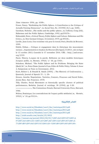 115
‫التأقلم‬ ‫و‬ ‫التجدد‬ ‫مقتضيات‬ ‫و‬ ‫النقابية‬ ‫التجربة‬ ‫ثوابت‬
2ème trimestre 1996, pp. 6188-.
Fraser, Nancy, “Rethinking the Public Sphere: A Contribution to the Critique of
Actually Existing Democracy”, in, Social Text, No. 251990( 26/), pp. 5680-.
Garnham, Nicholas ,»The media and the public sphere», in, Calhoun, Craig (Ed),
Habermas and the Public Sphere, Cambridge, 1992, pp359376-.
Hohendahl, Peter, «Critical Theory, Public Sphere and Culture: Habermas and His
Critics», in, New German Critique, 16 (winter), 1979, pp 89118-.
Laville, Jean-Louis, Une troisième voie pour le travail, Paris, Desclée de Brouwer,
1999.
Orkibi, Eithan, « Critique et engagement dans la rhétorique des mouvements
sociaux »,Argumentation etAnalyse du Discours [En ligne],112013-,mis en ligne
le 15 octobre 2013, Consulté le 17 novembre 2016. URL : http://aad.revues.
org/1559
Pacot, Thierry, L›espace de la parole. Réflexion sur deux modèles historiques
d›espace public, in, Hermès, 19921/ n° 10, pp 5769-.
Schudson, Michael, “The Public Sphere and Its Problems: Bringing the State
(Back) In”, in, Notre Dame Journal of Law, Ethics & Public Policy, Volume 8, Issue
2, Symposium on Voice in Government, 2012.
Scott, Robert L. & Donald K. Smith (1969). « The Rhetoric of Confrontation »,
Quarterly Journal of Speech 55 : 1, 18-
Strauss, Anselm, Negotiations. Varieties, Contexts, Processes and Social Order,
Jossey-Bass, San Francisco, 1978.
Tilly, Charles, Social Movements as historically specific clusters of political
performances, Berkeley Journal of sociology, 38 (1994), pp 1:30.
-----------------, The Contentious French, Harvard University Press, Harvard,
1986.
Wolton, Dominique, Les contradictions de l’espace public médiatisé, in, Hermès,
19921/ n° 10, pp 95114-.
:‫اإللكرتونية‬ ‫املصادر‬ 	
http://www.social.tn/fileadmin/user1/doc/statistique2013.pdf
http://www.social.tn/fileadmin/user1/doc/statistique2013.pdf
http://www.social.tn/fileadmin/user1/doc/statistique2013.pdf
http://arabi.assafir.com/Article/25/4852
https://nawaat.org/portail/2014/04/01/%D8%AA%D9%87%D8%A
F%D8%A6%D8%A9-%D8%A5%D8%AC%D8%AA%D9%85%D8%A
7%D8%B9%D9%8A%D9%91%D8%A9-%D8%B9%D9%84%D9%89-
 