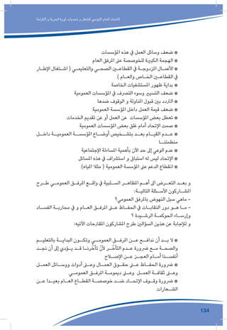 134
‫الكرامة‬ ‫و‬ ‫الحرية‬ ‫ثورة‬ ‫تحديات‬ ‫و‬ ‫للشغل‬ ‫التونيس‬ ‫العام‬ ‫االتحاد‬
‫املؤسسات‬ ‫هذه‬ ‫يف‬ ‫العمل‬ ‫وسائل‬ ‫ضعف‬ *
‫العام‬ ‫املرفق‬ ‫عىل‬ ‫للخوصصة‬ ‫الكبرية‬ ‫الهجمة‬ *
‫ـار‬‫ـ‬‫اإلط‬ ‫ـتغال‬‫ـ‬‫اش‬ ( ‫ـي‬‫ـ‬‫والتعليم‬ ‫ـي‬‫ـ‬‫الصح‬ ‫ـن‬‫ـ‬‫القطاع‬ ‫يف‬ ‫ـة‬‫ـ‬‫املزدوج‬ ‫ـال‬‫ـ‬‫األعم‬ *
) ‫ـام‬‫ـ‬‫والع‬ ‫ـاص‬‫ـ‬‫الخ‬ ‫ـن‬‫ـ‬‫القطاع‬ ‫يف‬
‫الخاصة‬ ‫املستشفيات‬ ‫ظهور‬ ‫بداية‬ *
‫العمومية‬ ‫املؤسسات‬ ‫يف‬ ‫الترصف‬ ‫وسوء‬ ‫التسيري‬ ‫ضعف‬ *
‫ضدها‬ ‫الوقوف‬ ‫و‬ ‫املناولة‬ ‫قبول‬ ‫بني‬ ‫الرتدد‬ *
‫العمومية‬ ‫املؤسسة‬ ‫داخل‬ ‫العمل‬ ‫قيمة‬ ‫ضعف‬ *
‫الخدمات‬ ‫تقديم‬ ‫عن‬ ‫أو‬ ‫العمل‬ ‫عن‬ ‫املؤسسات‬ ‫بعض‬ ‫تعطل‬ *
‫العمومية‬ ‫املؤسسات‬ ‫بعض‬ ‫غلق‬ ‫أمام‬ ‫اإلتحاد‬ ‫صمت‬ *
‫ـل‬‫داخـ‬ ‫ـة‬‫العموميـ‬ ‫ـة‬‫املؤسسـ‬ ‫ـاع‬‫أوضـ‬ ‫ـخيص‬‫بتشـ‬ ‫ـد‬‫بعـ‬ ‫ـام‬‫القيـ‬ ‫ـدم‬‫عـ‬ *
‫منظمتنــا‬
‫اإلجتماعية‬ ‫املساءلة‬ ‫بأهمية‬ ‫اآلن‬ ‫حد‬ ‫إىل‬ ‫الوعي‬ ‫عدم‬ *
‫املسائل‬ ‫هذه‬ ‫يف‬ ‫استرشاف‬ ‫و‬ ‫استباق‬ ‫له‬ ‫ليس‬ ‫اإلتحاد‬ *
)‫املياه‬ ‫مثال‬ ( ‫العمومية‬ ‫املؤسسة‬ ‫عىل‬ ‫الدعم‬ ‫انقطاع‬ *
‫ـرح‬‫ـ‬‫ط‬ ‫ـي‬‫ـ‬‫العموم‬ ‫ـق‬‫ـ‬‫املرف‬ ‫ـع‬‫ـ‬‫واق‬ ‫يف‬ ‫ـلبية‬‫ـ‬‫الس‬ ‫ـر‬‫ـ‬‫املظاه‬ ‫ـم‬‫ـ‬‫أه‬ ‫اىل‬ ‫ـرض‬‫ـ‬‫التع‬ ‫ـد‬‫ـ‬‫بع‬ ‫و‬
:‫ـة‬‫ـ‬‫التالي‬ ‫ـئلة‬‫ـ‬‫األس‬ ‫ـاركون‬‫ـ‬‫املش‬
‫العمومي؟‬ ‫باملرفق‬ ‫النهوض‬ ‫سبل‬ ‫ماهي‬ -
‫ـاد‬‫ـ‬‫الفس‬ ‫ـة‬‫ـ‬‫محارب‬ ‫يف‬ ‫و‬ ‫ـام‬‫ـ‬‫الع‬ ‫ـق‬‫ـ‬‫املرف‬ ‫ـى‬‫ـ‬‫ع‬ ‫ـاظ‬‫ـ‬‫الحف‬ ‫يف‬ ‫ـات‬‫ـ‬‫النقاب‬ ‫دور‬ ‫ـو‬‫ـ‬‫ه‬ ‫ـا‬‫ـ‬‫م‬ -
‫؟‬ ‫ـيدة‬‫ـ‬‫الرش‬ ‫ـة‬‫ـ‬‫الحوكم‬ ‫ـاء‬‫ـ‬‫وإرس‬
:‫اآلتيه‬ ‫املقرتحات‬ ‫املشاركون‬ ‫طرح‬ ‫السؤالني‬ ‫هذين‬ ‫عن‬ ‫لإلجابة‬ ‫و‬
‫بالتعليــم‬ ‫البدايــة‬ ‫وتكــون‬ ‫العمومــي‬ ‫املرفــق‬ ‫عــن‬ ‫ندافــع‬ ‫أن‬ ‫بــد‬ ‫ال‬ *
‫ـد‬‫ـ‬‫نج‬ ‫أن‬ ‫إىل‬ ‫ـؤدي‬‫ـ‬‫ي‬ ‫ـد‬‫ـ‬‫ق‬ ‫ـا‬‫ـ‬‫رن‬ّ‫تأخ‬ ّ‫ألن‬ ‫ـر‬‫ـ‬ّ‫التأخ‬ ‫ـدم‬‫ـ‬‫ع‬ ‫رضورة‬ ‫ـع‬‫ـ‬‫م‬ ‫ـة‬‫ـ‬‫والصح‬
‫ـاح‬‫اإلصـ‬ ‫ـن‬‫عـ‬ ‫ـز‬‫العجـ‬ ‫ـام‬‫أمـ‬ ‫ـنا‬‫أنفسـ‬
‫ـل‬‫العمـ‬ ‫ـائل‬‫ووسـ‬ ‫أدوات‬ ‫ـى‬‫وعـ‬ ‫ـال‬‫العمـ‬ ‫ـوق‬‫حقـ‬ ‫ـى‬‫عـ‬ ‫ـاظ‬‫الحفـ‬ ‫رضورة‬ *
‫ـي‬‫ـ‬‫العموم‬ ‫ـق‬‫ـ‬‫املرف‬ ‫ـة‬‫ـ‬‫ديموم‬ ‫ـى‬‫ـ‬‫وع‬ ‫ـل‬‫ـ‬‫العم‬ ‫ـة‬‫ـ‬‫ثقاف‬ ‫ـى‬‫ـ‬‫وع‬
‫ـن‬‫ـ‬‫ع‬ ‫ـدا‬‫ـ‬‫بعي‬ ‫ـام‬‫ـ‬‫الع‬ ‫ـاع‬‫ـ‬‫القط‬ ‫ـة‬‫ـ‬‫خوصص‬ ‫ـد‬‫ـ‬‫ض‬ ‫ـاد‬‫ـ‬‫اإلتح‬ ‫ـوف‬‫ـ‬‫وق‬ ‫رضورة‬ *
‫ـعارات‬‫الشـ‬
 