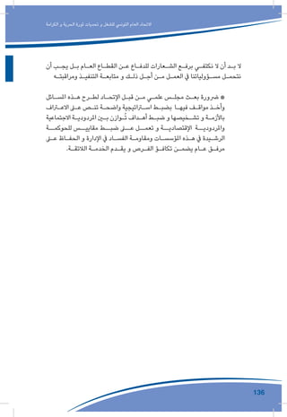 136
‫الكرامة‬ ‫و‬ ‫الحرية‬ ‫ثورة‬ ‫تحديات‬ ‫و‬ ‫للشغل‬ ‫التونيس‬ ‫العام‬ ‫االتحاد‬
‫أن‬ ‫ـب‬‫ـ‬‫يج‬ ‫ـل‬‫ـ‬‫ب‬ ‫ـام‬‫ـ‬‫الع‬ ‫ـاع‬‫ـ‬‫القط‬ ‫ـن‬‫ـ‬‫ع‬ ‫ـاع‬‫ـ‬‫للدف‬ ‫ـعارات‬‫ـ‬‫الش‬ ‫ـع‬‫ـ‬‫برف‬ ‫ـي‬‫ـ‬‫نكتف‬ ‫ال‬ ‫أن‬ ‫ـد‬‫ـ‬‫ب‬ ‫ال‬
‫ـه‬‫ـ‬‫ومراقبت‬ ‫ـذ‬‫ـ‬‫التنفي‬ ‫ـة‬‫ـ‬‫متابع‬ ‫و‬ ‫ـك‬‫ـ‬‫ذل‬ ‫ـل‬‫ـ‬‫أج‬ ‫ـن‬‫ـ‬‫م‬ ‫ـل‬‫ـ‬‫العم‬ ‫يف‬ ‫ـؤولياتنا‬‫ـ‬‫مس‬ ‫ـل‬‫ـ‬‫نتحم‬
‫ـائل‬‫ـ‬‫املس‬ ‫ـذه‬‫ـ‬‫ه‬ ‫ـرح‬‫ـ‬‫لط‬ ‫ـاد‬‫ـ‬‫اإلتح‬ ‫ـل‬‫ـ‬‫قب‬ ‫ـن‬‫ـ‬‫م‬ ‫ـي‬‫ـ‬‫علم‬ ‫ـس‬‫ـ‬‫مجل‬ ‫ـث‬‫ـ‬‫بع‬ ‫رضورة‬ *
‫ـراف‬‫ـ‬‫االع‬ ‫ـى‬‫ـ‬‫ع‬ ‫ـص‬‫ـ‬‫تن‬ ‫ـة‬‫ـ‬‫واضح‬ ‫ـراتيجية‬‫ـ‬‫اس‬ ‫ـط‬‫ـ‬‫بضب‬ ‫ـا‬‫ـ‬‫فيه‬ ‫ـف‬‫ـ‬‫مواق‬ ‫ـذ‬‫ـ‬‫وأخ‬
‫االجتماعية‬ ‫ـة‬‫ـ‬‫املردودي‬ ‫ـن‬‫ـ‬‫ب‬ ‫ـوازن‬‫ـ‬ُ‫ت‬ ‫ـداف‬‫ـ‬‫أه‬ ‫ـط‬‫ـ‬‫ضب‬ ‫و‬ ‫ـخيصها‬‫ـ‬‫تش‬ ‫و‬ ‫ـة‬‫ـ‬‫باألزم‬
‫للحوكمــة‬ ‫مقاييــس‬ ‫ضبــط‬ ‫عــى‬ ‫تعمــل‬ ‫و‬ ‫اإلقتصاديــة‬ ‫واملردوديــة‬
‫ـى‬‫ـ‬‫ع‬ ‫ـاظ‬‫ـ‬‫الحف‬ ‫و‬ ‫اإلدارة‬ ‫يف‬ ‫ـاد‬‫ـ‬‫الفس‬ ‫ـة‬‫ـ‬‫ومقاوم‬ ‫ـات‬‫ـ‬‫املؤسس‬ ‫ـذه‬‫ـ‬‫ه‬ ‫يف‬ ‫ـيدة‬‫ـ‬‫الرش‬
.‫ـة‬‫ـ‬‫الالئق‬ ‫ـة‬‫ـ‬‫الخدم‬ ‫ـدم‬‫ـ‬‫يق‬ ‫و‬ ‫ـرص‬‫ـ‬‫الف‬ ‫ـؤ‬‫ـ‬‫تكاف‬ ‫ـن‬‫ـ‬‫يضم‬ ‫ـام‬‫ـ‬‫ع‬ ‫ـق‬‫ـ‬‫مرف‬
 