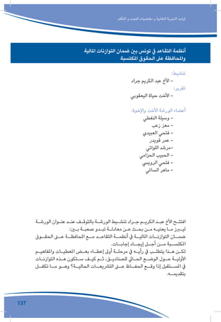 137
‫التأقلم‬ ‫و‬ ‫التجدد‬ ‫مقتضيات‬ ‫و‬ ‫النقابية‬ ‫التجربة‬ ‫ثوابت‬
‫املالية‬ ‫التوازنات‬ ‫ضمان‬ ‫بني‬ ‫تونس‬ ‫يف‬ ‫التقاعد‬ ‫أنظمة‬
‫املكتسبة‬ ‫الحقوق‬ ‫عىل‬ ‫واملحافظة‬
:‫تنشيط‬
‫جراد‬ ‫الكريم‬ ‫عبد‬ ‫األخ‬ -
:‫تقرير‬
‫اليعقوبي‬ ‫حياة‬ ‫األخت‬ -
:‫واإلخوة‬ ‫األخت‬ ‫الورشة‬ ‫أعضاء‬
‫النفطي‬ ‫وسيلة‬ -
‫زعب‬ ‫معز‬ -
‫العبيدي‬ ‫فتحي‬ -
‫قويدر‬ ‫عمر‬ -
‫اللواتي‬ ‫-مرشد‬
‫الحزامي‬ ‫الحبيب‬ -
‫الروييس‬ ‫فتحي‬ -
‫الساملي‬ ‫ماهر‬ -
‫ـة‬‫ـ‬‫الورش‬ ‫ـوان‬‫ـ‬‫عن‬ ‫ـد‬‫ـ‬‫عن‬ ‫ـف‬‫ـ‬‫بالتوق‬ ‫ـة‬‫ـ‬‫الورش‬ ‫ـيط‬‫ـ‬‫تنش‬ ‫ـراد‬‫ـ‬‫ج‬ ‫ـم‬‫ـ‬‫الكري‬ ‫ـد‬‫ـ‬‫عب‬ ‫األخ‬ ‫ـح‬‫ـ‬‫افتت‬
:‫ـن‬‫ـ‬‫ب‬ ‫ـة‬‫ـ‬‫صعب‬ ‫ـدو‬‫ـ‬‫تب‬ ‫ـة‬‫ـ‬‫معادل‬ ‫ـن‬‫ـ‬‫ع‬ ‫ـث‬‫ـ‬‫بح‬ ‫ـن‬‫ـ‬‫م‬ ‫ـه‬‫ـ‬‫يعني‬ ‫ـا‬‫ـ‬‫م‬ ‫ـرز‬‫ـ‬‫لي‬
‫ـوق‬‫الحقـ‬ ‫ـى‬‫عـ‬ ‫ـة‬‫املحافظـ‬ ‫ـع‬‫مـ‬ ‫ـد‬‫التقاعـ‬ ‫ـة‬‫أنظمـ‬ ‫يف‬ ‫ـة‬‫املاليـ‬ ‫ـات‬‫التوازنـ‬ ‫ـان‬‫ضمـ‬
.‫ـات‬‫إجابـ‬ ‫ـاد‬‫إيجـ‬ ‫ـل‬‫أجـ‬ ‫ـن‬‫مـ‬ ‫ـبة‬‫املكتسـ‬
‫ـم‬‫ـ‬‫واملفاهي‬ ‫ـات‬‫ـ‬‫املعطي‬ ‫ـض‬‫ـ‬‫بع‬ ‫ـاء‬‫ـ‬‫إعط‬ ‫أوىل‬ ‫ـة‬‫ـ‬‫مرحل‬ ‫يف‬ ‫ـه‬‫ـ‬‫رأي‬ ‫يف‬ ‫ـب‬‫ـ‬‫يتطل‬ ‫ـذا‬‫ـ‬‫ه‬ ‫ـن‬‫ـ‬‫لك‬
‫ـات‬‫ـ‬‫التوازن‬ ‫ـذه‬‫ـ‬‫ه‬ ‫ـتكون‬‫ـ‬‫س‬ ‫ـف‬‫ـ‬‫كي‬ ‫ـم‬‫ـ‬‫ث‬ ،‫ـق‬‫ـ‬‫للصنادي‬ ‫ـايل‬‫ـ‬‫الح‬ ‫ـع‬‫ـ‬‫الوض‬ ‫ـول‬‫ـ‬‫ح‬ ‫ـة‬‫ـ‬‫األولي‬
‫ـل‬‫تكفـ‬ ‫ـا‬‫مـ‬ ‫ـو‬‫وهـ‬ ‫ـة؟‬‫الحاليـ‬ ‫ـات‬‫الترشيعـ‬ ‫ـى‬‫عـ‬ ‫ـاظ‬‫الحفـ‬ ‫ـع‬‫وقـ‬ ‫إذا‬ ‫ـتقبل‬‫املسـ‬ ‫يف‬
.‫ـه‬‫بتقديمـ‬
 