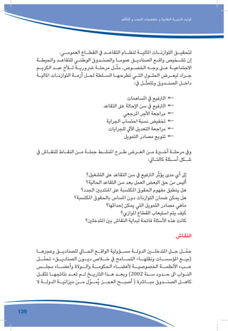 139
‫التأقلم‬ ‫و‬ ‫التجدد‬ ‫مقتضيات‬ ‫و‬ ‫النقابية‬ ‫التجربة‬ ‫ثوابت‬
.‫ـي‬‫العمومـ‬ ‫ـاع‬‫القطـ‬ ‫يف‬ ‫ـد‬‫التقاعـ‬ ‫ـام‬‫لنظـ‬ ‫ـة‬‫املاليـ‬ ‫ـات‬‫التوازنـ‬ ‫ـق‬‫لتحقيـ‬
‫ـة‬‫ـ‬‫والحيط‬ ‫ـد‬‫ـ‬‫للتقاع‬ ‫ـي‬‫ـ‬‫الوطن‬ ‫ـدوق‬‫ـ‬‫والصن‬ ‫ـا‬‫ـ‬‫عموم‬ ‫ـق‬‫ـ‬‫الصنادي‬ ‫ـع‬‫ـ‬‫واق‬ ‫ـخيص‬‫ـ‬‫تش‬ ‫إن‬
‫ـم‬‫ـ‬‫الكري‬ ‫ـد‬‫ـ‬‫عب‬ ‫ـأخ‬‫ـ‬‫ل‬ ‫ـة‬‫ـ‬‫رضوري‬ ‫ـة‬‫ـ‬‫مرحل‬ ‫ـل‬‫ـ‬ّ‫ث‬‫م‬ ،‫ـوص‬‫ـ‬‫الخص‬ ‫ـه‬‫ـ‬‫وج‬ ‫ـى‬‫ـ‬‫ع‬ ‫ـة‬‫ـ‬‫االجتماعي‬
‫ـة‬‫ـ‬‫املالي‬ ‫ـات‬‫ـ‬‫التوازن‬ ‫ـة‬‫ـ‬‫أزم‬ ‫ـل‬‫ـ‬‫لح‬ ‫ـلطة‬‫ـ‬‫الس‬ ‫ـا‬‫ـ‬‫تطرحه‬ ‫ـي‬‫ـ‬‫الت‬ ‫ـول‬‫ـ‬‫الحل‬ ‫ـرض‬‫ـ‬‫ليع‬ ‫ـراد‬‫ـ‬‫ج‬
:‫يف‬ ‫ـل‬‫ـ‬ّ‫ث‬‫وتتم‬ ‫ـدوق‬‫ـ‬‫الصن‬ ‫ـل‬‫ـ‬‫داخ‬
←←‫املساهمات‬ ‫يف‬ ‫الرتفيع‬
←←‫التقاعد‬ ‫عىل‬ ‫اإلحالة‬ ‫سن‬ ‫يف‬ ‫الرتفيع‬
←←‫املرجعي‬ ‫األجر‬ ‫مراجعة‬
←←‫الجراية‬ ‫احتساب‬ ‫نسبة‬ ‫تخفيض‬
←←‫للجرايات‬ ‫اآليل‬ ‫التعديل‬ ‫مراجعة‬
←←‫التمويل‬ ‫مصادر‬ ‫تنويع‬
‫يف‬ ‫ـاش‬‫ـ‬‫للنق‬ ‫ـاط‬‫ـ‬‫النق‬ ‫ـن‬‫ـ‬‫م‬ ‫ـة‬‫ـ‬‫جمل‬ ‫ـط‬‫ـ‬‫املنش‬ ‫ـرح‬‫ـ‬‫ط‬ ‫ـرض‬‫ـ‬‫الع‬ ‫ـن‬‫ـ‬‫م‬ ‫ـرة‬‫ـ‬‫أخ‬ ‫ـة‬‫ـ‬‫مرحل‬ ‫ويف‬
:‫ـايل‬‫ـ‬‫كالت‬ ‫ـئلة‬‫ـ‬‫أس‬ ‫ـكل‬‫ـ‬‫ش‬
‫التشغيل؟‬ ‫عىل‬ ‫التقاعد‬ ‫سن‬ ‫يف‬ ‫الرتفيع‬ ‫ر‬ّ‫ث‬‫يؤ‬ ‫مدى‬ ‫أي‬ ‫إىل‬
‫الحالية؟‬ ‫التقاعد‬ ‫سن‬ ‫بعد‬ ‫العمل‬ ‫البعض‬ ‫حق‬ ‫من‬ ‫أليس‬
‫الجدد؟‬ ‫املنتدبني‬ ‫عىل‬ ‫املكتسبة‬ ‫الحقوق‬ ‫مفهوم‬ ‫ينطبق‬ ‫هل‬
‫املكتسبة؟‬ ‫بالحقوق‬ ‫املساس‬ ‫دون‬ ‫التوازنات‬ ‫ضمان‬ ‫يمكن‬ ‫هل‬
‫إحداثها؟‬ ‫يمكن‬ ‫التي‬ ‫التمويل‬ ‫مصادر‬ ‫ماهي‬
‫املوازي؟‬ ‫القطاع‬ ‫استيعاب‬ ‫يتم‬ ‫كيف‬
‫املتدخلني؟‬ ‫بني‬ ‫النقاش‬ ‫لبداية‬ ‫فاتحة‬ ‫األسئلة‬ ‫هذه‬ ‫كانت‬
‫النقاش‬
‫ـا‬‫وعجزهـ‬ ‫ـق‬‫للصناديـ‬ ‫ـايل‬‫الحـ‬ ‫ـع‬‫الواقـ‬ ‫ـؤولية‬‫مسـ‬ ‫ـة‬‫الدولـ‬ ‫ـن‬‫املتدخلـ‬ ‫ـل‬‫جـ‬ ‫ـل‬‫ـ‬ّ‫حم‬
‫ـل‬‫ـ‬ّ‫تحم‬ -‫ـق‬‫الصناديـ‬ ‫ـون‬‫ديـ‬ ‫ـاص‬‫خـ‬ ‫يف‬ ‫ـامح‬‫التسـ‬ -‫ـا‬‫ونقلهـ‬ ‫ـات‬‫املؤسسـ‬ ‫ـع‬‫(بيـ‬
‫مجلــس‬ ‫وأعضــاء‬ ‫والــوالة‬ ‫الحكومــة‬ ‫ألعضــاء‬ ‫الخصوصيــة‬ ‫األنظمــة‬ ‫عــبء‬
‫ـل‬‫ـ‬‫تثق‬ ‫ـا‬‫ـ‬‫نتائجه‬ ‫ـد‬‫ـ‬‫تع‬ ‫ـم‬‫ـ‬‫ل‬ ‫ـخ‬‫ـ‬‫التاري‬ ‫ـذا‬‫ـ‬‫ه‬ ‫ـد‬‫ـ‬‫وبع‬ )2002 ‫ـنة‬‫ـ‬‫س‬ ‫ـدود‬‫ـ‬‫ح‬ ‫اىل‬ ‫ـواب‬‫ـ‬‫الن‬
‫ال‬ ‫ـة‬‫الدولـ‬ ‫ـة‬‫ميزانيـ‬ ‫ـن‬‫مـ‬ ‫ـوّل‬‫ٌمـ‬‫ي‬ ‫ـز‬‫العجـ‬ ‫ـح‬‫أصبـ‬ ( ‫ـارشة‬‫مبـ‬ ‫ـدوق‬‫الصنـ‬ ‫ـل‬‫كاهـ‬
 