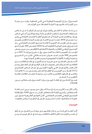 140
‫الكرامة‬ ‫و‬ ‫الحرية‬ ‫ثورة‬ ‫تحديات‬ ‫و‬ ‫للشغل‬ ‫التونيس‬ ‫العام‬ ‫االتحاد‬
‫ـة‬‫ـ‬‫حزم‬ ‫ـن‬‫ـ‬‫م‬ ‫ـد‬‫ـ‬‫والب‬ .‫ـا‬‫ـ‬‫تتحمله‬ ‫ـي‬‫ـ‬‫الت‬ ‫ـي‬‫ـ‬‫ه‬ ‫ـة‬‫ـ‬‫الوطني‬ ‫ـة‬‫ـ‬‫املجموع‬ ‫إن‬ ‫ـل‬‫ـ‬‫ب‬ ،)‫ـدوق‬‫ـ‬‫الصن‬
.‫ـات‬‫التوازنـ‬ ‫ـى‬‫عـ‬ ‫ـاظ‬‫للحفـ‬ ‫ـة‬‫الدولـ‬ ‫ـا‬‫بهـ‬ ‫ـوم‬‫تقـ‬ ‫ـراءات‬‫اإلجـ‬ ‫ـن‬‫مـ‬
‫خــاص‬ ‫عــى‬ ‫املراقبــة‬ ‫مجــال‬ ‫يف‬ ‫والتجــاوزات‬ ‫النقــص‬ ‫معالجــة‬ ‫ذلــك‬ ‫مــن‬
‫ـاص‬‫ـ‬‫خ‬ ‫ـايس‬‫ـ‬‫أس‬ ‫ـون‬‫ـ‬‫قان‬ ‫ـع‬‫ـ‬‫ووض‬ ‫ـا‬‫ـ‬‫مث‬ ‫ـن‬‫ـ‬‫املراقب‬ ‫ـز‬‫ـ‬‫تحفي‬ ( ‫ـق‬‫ـ‬‫الصنادي‬ ‫ـتحقات‬‫ـ‬‫مس‬
‫ـو‬‫ـ‬‫وه‬ ‫ـي‬‫ـ‬‫االجتماع‬ ‫ـان‬‫ـ‬‫الضم‬ ‫ـة‬‫ـ‬‫أنظم‬ ‫يف‬ ‫ـاهم‬‫ـ‬‫تس‬ ‫أن‬ ‫ـة‬‫ـ‬‫الدول‬ ‫ـى‬‫ـ‬‫فع‬ ‫ـل‬‫ـ‬‫وباملقاب‬ .)‫ـم‬‫ـ‬‫به‬
‫ـل‬‫ـ‬‫بتموي‬ ‫ـل‬‫ـ‬‫تتكف‬ ‫ـة‬‫ـ‬‫الدول‬ ‫ـل‬‫ـ‬‫جع‬ ‫يف‬ ‫ـاد‬‫االتحـ‬ ‫ـح‬‫ـ‬‫نج‬ ‫ـا‬‫ـ‬‫عندم‬ 2016 ‫يف‬ ‫ـل‬‫ـ‬‫حص‬ ‫ـا‬‫ـ‬‫م‬
‫ـل‬‫ـ‬‫ب‬ .‫ـي‬‫ـ‬‫االجتماع‬ ‫ـان‬‫ـ‬‫الضم‬ ‫ـدوق‬‫ـ‬‫صن‬ ‫ـدة‬‫ـ‬‫لفائ‬ ‫ـة‬‫ـ‬‫العمومي‬ ‫ـات‬‫ـ‬‫املؤسس‬ ‫ـض‬‫ـ‬‫بع‬ ‫ـون‬‫ـ‬‫دي‬
‫لدعم‬ ‫ـارا‬‫ـ‬‫ملي‬ 300 ‫ـص‬‫ـ‬‫تخص‬ 2016 ‫ـنة‬‫ـ‬‫لس‬ ‫ـة‬‫ـ‬‫التكميل‬ ‫ـة‬‫ـ‬‫امليزاني‬ ‫ـل‬‫ـ‬‫جع‬ ‫يف‬ ‫ـح‬‫ـ‬‫نج‬ ‫ـه‬‫ـ‬‫إن‬
‫ـض‬‫ـ‬‫بع‬ ‫ـون‬‫ـ‬‫دي‬ ‫ـن‬‫ـ‬‫م‬ ‫ـص‬‫ـ‬‫للتقلي‬ ‫ـة‬‫ـ‬‫االجتماعي‬ ‫ـة‬‫ـ‬‫والحيط‬ ‫ـد‬‫ـ‬‫للتقاع‬ ‫ـي‬‫ـ‬‫الوطن‬ ‫ـدوق‬‫ـ‬‫الصن‬
‫تــم‬ 2017 ‫ميزانيــة‬ ‫مــروع‬ ‫ويف‬ .‫الصنــدوق‬ ‫لفائــدة‬ ‫العموميــة‬ ‫املؤسســات‬
‫ـروري‬‫ـ‬‫ال‬ ‫ـن‬‫ـ‬‫م‬ ‫ـن‬‫ـ‬‫لك‬ .‫ـتثنائي‬‫ـ‬‫اس‬ ‫ـم‬‫ـ‬‫دع‬ ‫ـوان‬‫ـ‬‫عن‬ ‫ـت‬‫ـ‬‫تح‬ ‫ـار‬‫ـ‬‫ملي‬ 500 ‫ـص‬‫ـ‬‫تخصي‬
.‫ـا‬‫ـ‬‫به‬ ‫ـة‬‫ـ‬‫الدول‬ ‫ـل‬‫ـ‬‫تكف‬ ‫ـدم‬‫ـ‬‫وع‬ ‫ـة‬‫ـ‬‫الخصوصي‬ ‫ـة‬‫ـ‬‫األنظم‬ ‫ـاء‬‫ـ‬‫وإلغ‬ ‫ـة‬‫ـ‬‫مراجع‬
‫بــن‬ ‫التقاعــد‬ ‫نظــام‬ ‫يف‬ ‫التمييــز‬ ‫عــدم‬ ‫رضورة‬ ‫عــى‬ ‫املتدخلــن‬ ‫بعــض‬ ‫أكــد‬
‫ـدم‬‫ـ‬‫وع‬ ‫ـغيل‬‫ـ‬‫للتش‬ ‫ـش‬‫ـ‬‫اله‬ ‫ـع‬‫ـ‬‫الواق‬ ‫ـل‬‫ـ‬‫ظ‬ ‫يف‬ ‫ـا‬‫ـ‬‫خصوص‬ ‫ـاص‬‫ـ‬‫والخ‬ ‫ـام‬‫ـ‬‫الع‬ ‫ـن‬‫ـ‬‫القطاع‬
‫ـق‬‫ـ‬‫الصنادي‬ ‫ـاص‬‫ـ‬‫خ‬ ‫ـال‬‫ـ‬‫مج‬ ‫يف‬ ‫ـرون‬‫ـ‬‫املؤج‬ ‫ـا‬‫ـ‬‫يأتيه‬ ‫ـي‬‫ـ‬‫الت‬ ‫ـاوزات‬‫ـ‬‫والتج‬ ‫ـتقرار‬‫ـ‬‫االس‬
)‫ـات‬‫ثالثيـ‬ 4 ‫ــ‬‫ـ‬‫ب‬ ‫ـون‬‫يرصحـ‬ ‫ـاص‬‫الخـ‬ ‫ـاع‬‫القطـ‬ ‫يف‬ ‫ـن‬‫املؤجريـ‬ ‫ـن‬‫مـ‬ ‫ـط‬‫فقـ‬ 25%(
‫ـدة‬‫ـ‬‫لفائ‬ ‫ـد‬‫ـ‬‫التقاع‬ ‫ـاب‬‫ـ‬‫احتس‬ ‫ـة‬‫ـ‬‫مراجع‬ ‫ـن‬‫ـ‬‫م‬ ‫ـد‬‫ـ‬‫فالب‬ ‫ـن‬‫ـ‬‫املتقاعدي‬ ‫ـغيل‬‫ـ‬‫تش‬ ‫يف‬ ‫ـب‬‫ـ‬‫وتالع‬
.‫ـم‬‫ضدهـ‬ ‫ال‬ ‫ـن‬‫املنظوريـ‬
‫ديــون‬ ‫واســتخالص‬ ‫الصنــدوق‬ ‫مــوارد‬ ‫تنويــع‬ ‫نقطــة‬ ‫يف‬ ‫املتدخلــون‬ ‫توســع‬
.CNAM
‫ـة‬‫ـ‬‫قابل‬ ‫ـر‬‫ـ‬‫غ‬ ‫ـون‬‫ـ‬‫دي‬ ‫ـود‬‫ـ‬‫وج‬ ‫ـى‬‫ـ‬‫ع‬ ‫ـياق‬‫ـ‬‫الس‬ ‫ـذا‬‫ـ‬‫ه‬ ‫يف‬ ‫ـراد‬‫ـ‬‫ج‬ ‫ـم‬‫ـ‬‫الكري‬ ‫ـد‬‫ـ‬‫عب‬ ‫األخ‬ ‫ـد‬‫ـ‬‫وأك‬
‫مليارلفائدة‬ 1600 ‫ـويل‬‫ـ‬‫ح‬ ‫ــ‬‫ـ‬‫ب‬ ‫ّر‬‫د‬‫ـ‬‫ـ‬‫تق‬ ‫ـتخالص‬‫ـ‬‫لالس‬ ‫ـة‬‫ـ‬‫قابل‬ ‫ـرى‬‫ـ‬‫وأخ‬ ،‫ـتخالص‬‫ـ‬‫لالس‬
‫دون‬ ‫ـول‬‫ـ‬‫تح‬ ‫ـة‬‫ـ‬‫الترشيعي‬ ‫ـق‬‫ـ‬‫العوائ‬ ّ‫ـن‬‫ـ‬‫لك‬ .‫ـي‬‫ـ‬‫االجتماع‬ ‫ـان‬‫ـ‬‫للضم‬ ‫ـي‬‫ـ‬‫الوطن‬ ‫ـدوق‬‫ـ‬‫الصن‬
.‫ـه‬‫ـ‬‫تغطيت‬ ‫ـن‬‫ـ‬‫يمك‬ ‫ال‬ ‫ـن‬‫ـ‬‫املراقب‬ ‫يف‬ ‫ـص‬‫ـ‬‫نق‬ ‫ـود‬‫ـ‬‫وج‬ ‫ـل‬‫ـ‬‫مث‬ ‫ـا‬‫ـ‬‫تمام‬ .‫ـتخالصها‬‫ـ‬‫اس‬ ‫ـة‬‫ـ‬‫عملي‬
‫التوصيات‬
‫ـأنها‬‫ـ‬‫ش‬ ‫من‬ ‫ـول‬‫ـ‬‫الحل‬ ‫ـن‬‫ـ‬‫م‬ ‫ـة‬‫ـ‬‫جمل‬ ‫ـى‬‫ـ‬‫ع‬ ‫ـهم‬‫ـ‬‫نقاش‬ ‫ـال‬‫ـ‬‫خ‬ ‫ـن‬‫ـ‬‫م‬ ‫ـة‬‫ـ‬‫الورش‬ ‫ـاء‬‫ـ‬‫أعض‬ ‫ـد‬‫ـ‬‫أك‬
‫ـن‬‫ـ‬‫وم‬ ‫ـات‬‫ـ‬‫توصي‬ ‫ـكل‬‫ـ‬‫ش‬ ‫يف‬ ‫ـاءت‬‫ـ‬‫وج‬ ‫ـد‬‫ـ‬‫التقاع‬ ‫ـة‬‫ـ‬‫ألنظم‬ ‫ـة‬‫ـ‬‫املالي‬ ‫ـات‬‫ـ‬‫التوازن‬ ‫ـن‬‫ـ‬‫تضم‬ ‫أن‬
 