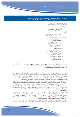 143
‫التأقلم‬ ‫و‬ ‫التجدد‬ ‫مقتضيات‬ ‫و‬ ‫النقابية‬ ‫التجربة‬ ‫ثوابت‬
‫واملنشود‬ ‫الواقع‬ ‫بني‬ ‫واالتصال‬ ‫اإلعالمي‬ ‫الفعل‬ ‫متطلبات‬
.‫الجديد‬ ‫السيايس‬ ‫النظام‬ ‫ظل‬ ‫يف‬
:‫تنشيط‬
‫الطاهري‬ ‫سامي‬ ‫-األخ‬
:‫تقرير‬
‫الرقيقي‬ ‫الجبار‬ ‫عبد‬ ‫األخ‬ -
: ‫واإلخوة‬ ‫األخوات‬ ‫الورشة‬ ‫أعضاء‬
‫املليتي‬ ‫فضيلة‬ -
‫التونيس‬ ‫األمني‬ ‫محمد‬ -
‫فضيلة‬ ‫بن‬ ‫فاطمة‬ -
‫بلخري‬ ‫محمد‬ -
‫الحمزاوي‬ ‫الدين‬ ‫محي‬ -
‫الربهومي‬ ‫ناجية‬ -
‫حسني‬ ‫بن‬ ‫رايض‬ -
.‫بركاتي‬ ‫فوزي‬ -
‫ـغال‬‫ـ‬‫أش‬ ‫ـن‬‫ـ‬‫م‬ ‫ـما‬‫ـ‬‫قس‬ ‫ـاري‬‫ـ‬‫العي‬ ‫ـم‬‫ـ‬‫بلقاس‬ ‫و‬ ‫ـوادي‬‫ـ‬‫الع‬ ‫ـامي‬‫ـ‬‫س‬ ‫ـوان‬‫ـ‬‫األخ‬ ‫ـر‬‫ـ‬‫ح‬ ‫ـا‬‫ـ‬‫كم‬
.‫ـا‬‫ـ‬‫مداوالته‬ ‫يف‬ ‫ـاهما‬‫ـ‬‫وس‬ ‫ـة‬‫ـ‬‫الورش‬
‫ـل‬‫للفعـ‬ ‫ـية‬‫األساسـ‬ ‫ـات‬‫املقوّمـ‬ ‫ـف‬‫مختلـ‬ ‫ـع‬‫وضـ‬ ‫ـد‬‫برصـ‬ ‫ـة‬‫الورشـ‬ ‫ـذه‬‫هـ‬ ‫ـت‬‫اهتمـ‬
‫ـا‬‫ـ‬‫قدرتن‬ ‫ـدى‬‫ـ‬‫م‬ ‫و‬ ‫ـا‬‫ـ‬‫ألهميته‬ ‫ـا‬‫ـ‬‫تمثلن‬ ‫و‬ ‫ـا‬‫ـ‬‫به‬ ‫ـا‬‫ـ‬‫وعين‬ ‫ـدى‬‫ـ‬‫م‬ ‫و‬ ‫ـال‬‫ـ‬‫االتص‬ ‫و‬ ‫ـي‬‫ـ‬‫اإلعالم‬
‫ـغل‬‫للشـ‬ ‫ـي‬‫التونـ‬ ‫ـام‬‫العـ‬ ‫ـاد‬‫االتحـ‬ ‫ـداف‬‫أهـ‬ ‫ـة‬‫لخدمـ‬ ‫ـا‬‫توظيفهـ‬ ‫ـى‬‫عـ‬
‫ـتوياتها‬‫ـ‬‫مس‬ ‫ـف‬‫ـ‬‫مختل‬ ‫يف‬ ‫ـا‬‫ـ‬‫منظمتن‬ ‫ـب‬‫ـ‬‫صل‬ ‫ـي‬‫ـ‬‫املتنام‬ ‫ـي‬‫ـ‬‫الوع‬ ‫ّه‬‫د‬‫ـر‬‫ـ‬‫م‬ ‫ـد‬‫ـ‬‫الرص‬ ‫ـذا‬‫ـ‬‫ه‬ ‫و‬
‫ـار‬‫اآلثـ‬ ‫ـن‬‫ومـ‬ ‫ـوائب‬‫شـ‬ ‫ـن‬‫مـ‬ ‫ـايل‬‫االتصـ‬ ‫ـا‬‫أداءنـ‬ ‫و‬ ‫ـي‬‫اإلعالمـ‬ ‫ـا‬‫فعلنـ‬ ‫ـري‬‫يعـ‬ ‫ـا‬‫بمـ‬
‫املنظمة‬ ‫أداء‬ ‫ـع‬‫ـ‬‫طب‬ ‫ـذي‬‫ـ‬‫ال‬ ‫ـام‬‫ـ‬‫اإلع‬ ‫يف‬ ‫ـور‬‫ـ‬‫القص‬ ‫ـن‬‫ـ‬‫ع‬ ّ‫ر‬‫ـ‬‫ـ‬‫تنج‬ ‫أن‬ ‫ـن‬‫ـ‬‫يمك‬ ‫ـي‬‫ـ‬‫الت‬ ‫ـلبية‬‫ـ‬‫الس‬
.‫اتصالها‬ ‫و‬
‫باقــراح‬ ‫التقييــم‬ ‫و‬ ‫الرصــد‬ ‫بعــد‬ ‫ثــان‬ ‫مســتوى‬ ‫يف‬ ‫الورشــة‬ ‫اهتمــت‬ ‫كمــا‬
‫ـي‬‫اإلعالمـ‬ ‫ـل‬‫الفعـ‬ ‫ـن‬‫مـ‬ ‫ـود‬‫املنشـ‬ ‫ـح‬‫مالمـ‬ ‫ـم‬‫أهـ‬ ‫ـم‬‫ورسـ‬ ‫ـة‬‫الرضوريـ‬ ‫ـات‬‫التعديـ‬
.‫للشغل‬ ‫التونيس‬ ‫العام‬ ‫االتحاد‬ ‫صلب‬ ‫االتصال‬ ‫و‬
‫ـوى‬‫ـ‬‫س‬ ‫ـمح‬‫ـ‬‫يس‬ ‫ال‬ ‫ـة‬‫ـ‬‫الورش‬ ‫لهذه‬ ‫ـص‬‫ـ‬‫املخص‬ ‫ـي‬‫ـ‬‫الزمن‬ ‫ـز‬‫ـ‬ّ‫ي‬‫الح‬ ‫أن‬ ‫ـة‬‫ـ‬‫املالحظ‬ ‫ـدر‬‫ـ‬‫تج‬ ‫و‬
 