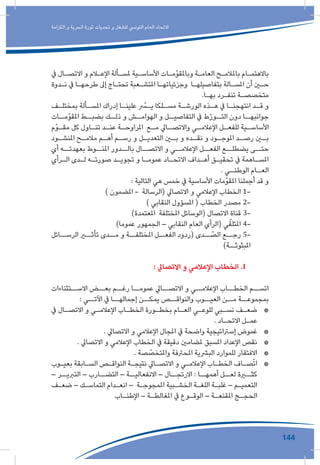 144
‫الكرامة‬ ‫و‬ ‫الحرية‬ ‫ثورة‬ ‫تحديات‬ ‫و‬ ‫للشغل‬ ‫التونيس‬ ‫العام‬ ‫االتحاد‬
‫يف‬ ‫ـال‬‫ـ‬‫االتص‬ ‫و‬ ‫ـام‬‫ـ‬‫اإلع‬ ‫ـألة‬‫ـ‬‫ملس‬ ‫ـية‬‫ـ‬‫األساس‬ ‫ـات‬‫ـ‬‫وباملقوّم‬ ‫ـة‬‫ـ‬‫العام‬ ‫ـح‬‫ـ‬‫باملالم‬ ‫ـام‬‫ـ‬‫باالهتم‬
‫ـدوة‬‫ـ‬‫ن‬ ‫يف‬ ‫ـا‬‫ـ‬‫طرحه‬ ‫إىل‬ ‫ـاج‬‫ـ‬‫تحت‬ ‫ـعبة‬‫ـ‬‫املتش‬ ‫ـا‬‫ـ‬‫وجزئياته‬ ‫ـا‬‫ـ‬‫بتفاصيله‬ ‫ـالة‬‫ـ‬‫املس‬ ‫أن‬ ‫ـن‬‫ـ‬‫ح‬
.‫ـا‬‫ـ‬‫به‬ ‫ـرد‬‫ـ‬‫تنف‬ ‫ـة‬‫ـ‬‫متخصص‬
‫ـف‬‫ـ‬‫بمختل‬ ‫ـألة‬‫ـ‬‫املس‬ ‫إدراك‬ ‫ـا‬‫ـ‬‫علين‬ ّ‫ـر‬‫ـ‬‫ي‬ ‫ـلكا‬‫ـ‬‫مس‬ ‫ـة‬‫ـ‬‫الورش‬ ‫ـذه‬‫ـ‬‫ه‬ ‫يف‬ ‫ـا‬‫ـ‬‫انتهجن‬ ‫ـد‬‫ـ‬‫ق‬ ‫و‬
‫املقوّمــات‬ ‫بضبــط‬ ‫ذلــك‬ ‫و‬ ‫الهوامــش‬ ‫و‬ ‫التفاصيــل‬ ‫يف‬ ‫ط‬ّ‫ر‬‫التــو‬ ‫دون‬ ‫جوانبهــا‬
‫ـوّم‬‫ـ‬‫مق‬ ‫كل‬ ‫ـاول‬‫ـ‬‫تن‬ ‫ـد‬‫ـ‬‫عن‬ ‫ـة‬‫ـ‬‫املراوح‬ ‫ـع‬‫ـ‬‫م‬ ‫ـايل‬‫ـ‬‫واالتص‬ ‫ـي‬‫ـ‬‫اإلعالم‬ ‫ـل‬‫ـ‬‫للفع‬ ‫ـية‬‫ـ‬‫األساس‬
‫ـود‬‫املنشـ‬ ‫ـح‬‫مالمـ‬ ‫ـم‬‫أهـ‬ ‫ـم‬‫رسـ‬ ‫و‬ ‫ـل‬‫التعديـ‬ ‫ـن‬‫بـ‬ ‫و‬ ‫ـده‬‫نقـ‬ ‫و‬ ‫ـود‬‫املوجـ‬ ‫ـد‬‫رصـ‬ ‫ـن‬‫بـ‬
‫أي‬ ‫بعهدتــه‬ ‫املنــوط‬ ‫بالــدور‬ ‫االتصــال‬ ‫و‬ ‫اإلعالمــي‬ ‫الفعــل‬ ‫يضطلــع‬ ‫حتــى‬
‫ـرأي‬‫ـ‬‫ال‬ ‫ـدى‬‫ـ‬‫ل‬ ‫ـه‬‫ـ‬‫صورت‬ ‫ـد‬‫ـ‬‫تجوي‬ ‫و‬ ‫ـا‬‫ـ‬‫عموم‬ ‫ـاد‬‫ـ‬‫االتح‬ ‫ـداف‬‫ـ‬‫أه‬ ‫ـق‬‫ـ‬‫تحقي‬ ‫يف‬ ‫ـاهمة‬‫ـ‬‫املس‬
. ‫ـي‬‫الوطنـ‬ ‫ـام‬‫العـ‬
: ‫التالية‬ ‫هي‬ ‫خمس‬ ‫يف‬ ‫األساسية‬ ‫املقوّمات‬ ‫أجملنا‬ ‫قد‬ ‫و‬
) ‫املضمون‬ - ‫(الرسالة‬ ‫االتصايل‬ ‫و‬ ‫اإلعالمي‬ ‫الخطاب‬ 1-
) ‫النقابي‬ ‫املسؤول‬ ( ‫الخطاب‬ ‫مصدر‬ 2-
)‫املعتمدة‬ ‫املختلفة‬ ‫(الوسائل‬ ‫االتصال‬ ‫قناة‬ 3-
)‫عموما‬ ‫الجمهور‬ – ‫النقابي‬ ‫العام‬ ‫(الرأي‬ ‫ي‬ّ‫املتلق‬ 4-
‫الرســائل‬ ‫تأثــر‬ ‫مــدى‬ ‫و‬ ‫املختلفــة‬ ‫الفعــل‬ ‫(ردود‬ ‫ــدى‬ ّ‫الص‬ ‫رجــع‬ 5-
)‫املبثوثــة‬
: ‫االتصايل‬ ‫و‬ ‫اإلعالمي‬ ‫الخطاب‬ .I 	
‫االســتثناءات‬ ‫بعــض‬ ‫رغــم‬ ‫عمومــا‬ ‫االتصــايل‬ ‫و‬ ‫اإلعالمــي‬ ‫الخطــاب‬ ‫اتســم‬
: ‫اآلتــي‬ ‫يف‬ ‫إجمالهــا‬ ‫يمكــن‬ ‫والنواقــص‬ ‫العيــوب‬ ‫مــن‬ ‫بمجموعــة‬
*	‫يف‬ ‫ـال‬‫ـ‬‫االتص‬ ‫و‬ ‫ـي‬‫ـ‬‫اإلعالم‬ ‫ـاب‬‫ـ‬‫الخط‬ ‫ـورة‬‫ـ‬‫بخط‬ ‫ـام‬‫ـ‬‫الع‬ ‫ـي‬‫ـ‬‫للوع‬ ‫ـبي‬‫ـ‬‫نس‬ ‫ـف‬‫ـ‬‫ضع‬
. ‫ـاد‬‫ـ‬‫االتح‬ ‫ـل‬‫ـ‬‫عم‬
*	. ‫االتصايل‬ ‫و‬ ‫اإلعالمي‬ ‫املجال‬ ‫يف‬ ‫واضحة‬ ‫إسرتاتيجية‬ ‫غموض‬
*	. ‫االتصايل‬ ‫و‬ ‫اإلعالمي‬ ‫الخطاب‬ ‫يف‬ ‫دقيقة‬ ‫ملضامني‬ ‫املسبق‬ ‫اإلعداد‬ ‫نقص‬
*	. ‫صة‬ ّ‫واملتخص‬ ‫املحرتفة‬ ‫البرشية‬ ‫للموارد‬ ‫االفتقار‬
*	‫ـوب‬‫ـ‬‫بعي‬ ‫ـابقة‬‫ـ‬‫الس‬ ‫ـص‬‫ـ‬‫النواق‬ ‫ـة‬‫ـ‬‫نتيج‬ ‫ـايل‬‫ـ‬‫االتص‬ ‫و‬ ‫ـي‬‫ـ‬‫اإلعالم‬ ‫ـاب‬‫ـ‬‫الخط‬ ‫ـاف‬‫ـ‬‫ص‬ّ‫ت‬‫ا‬
– ‫التربيــر‬ – ‫التضــارب‬ – ‫االنفعاليــة‬ – ‫االرتجــال‬ : ‫أهمهــا‬ ‫لعــل‬ ‫كثــرة‬
‫ـف‬‫ـ‬‫ضع‬ – ‫ـك‬‫ـ‬‫التماس‬ ‫ـدام‬‫ـ‬‫انع‬ – ‫ـة‬‫ـ‬‫املمجوج‬ ‫ـبية‬‫ـ‬‫الخش‬ ‫ـة‬‫ـ‬‫اللغ‬ ‫ـة‬‫ـ‬‫غلب‬ – ‫ـم‬‫ـ‬‫التعمي‬
‫ـاب‬‫ـ‬‫اإلطن‬ – ‫ـة‬‫ـ‬‫املغالط‬ ‫يف‬ ‫ـوع‬‫ـ‬‫الوق‬ – ‫ـة‬‫ـ‬‫املقنع‬ ‫ـج‬‫ـ‬‫الحج‬
 