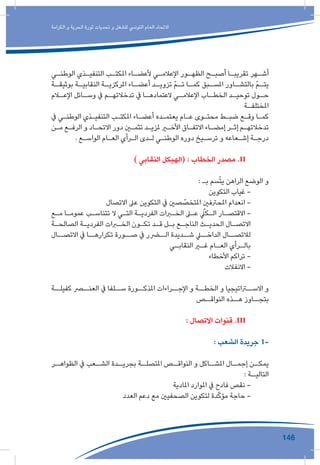 146
‫الكرامة‬ ‫و‬ ‫الحرية‬ ‫ثورة‬ ‫تحديات‬ ‫و‬ ‫للشغل‬ ‫التونيس‬ ‫العام‬ ‫االتحاد‬
‫ـي‬‫ـ‬‫الوطن‬ ‫ـذي‬‫ـ‬‫التنفي‬ ‫ـب‬‫ـ‬‫املكت‬ ‫ـاء‬‫ـ‬‫ألعض‬ ‫ـي‬‫ـ‬‫اإلعالم‬ ‫ـور‬‫ـ‬‫الظه‬ ‫ـح‬‫ـ‬‫أصب‬ ‫ـا‬‫ـ‬‫تقريب‬ ‫ـهر‬‫ـ‬‫أش‬
‫ـة‬‫بوثيقـ‬ ‫ـة‬‫النقابيـ‬ ‫ـة‬‫املركزيـ‬ ‫ـاء‬‫أعضـ‬ ‫ـد‬‫تزويـ‬ ّ‫م‬‫ـ‬‫تـ‬ ‫ـا‬‫كمـ‬ ‫ـبق‬‫املسـ‬ ‫ـاور‬‫بالتشـ‬ ّ‫م‬‫ـ‬‫يتـ‬
‫ـام‬‫اإلعـ‬ ‫ـائل‬‫وسـ‬ ‫يف‬ ‫ـم‬‫تدخالتهـ‬ ‫يف‬ ‫ـا‬‫العتمادهـ‬ ‫ـي‬‫اإلعالمـ‬ ‫ـاب‬‫الخطـ‬ ‫ـد‬‫توحيـ‬ ‫ـول‬‫حـ‬
‫ـة‬‫ـ‬‫املختلف‬
‫يف‬ ‫ـي‬‫ـ‬‫الوطن‬ ‫ـذي‬‫ـ‬‫التنفي‬ ‫ـب‬‫ـ‬‫املكت‬ ‫ـاء‬‫ـ‬‫أعض‬ ‫ـده‬‫ـ‬‫يعتم‬ ‫ـام‬‫ـ‬‫ع‬ ‫ـوى‬‫ـ‬‫محت‬ ‫ـط‬‫ـ‬‫ضب‬ ‫ـع‬‫ـ‬‫وق‬ ‫ـا‬‫ـ‬‫كم‬
‫ـن‬‫ـ‬‫م‬ ‫ـع‬‫ـ‬‫الرف‬ ‫و‬ ‫ـاد‬‫ـ‬‫االتح‬ ‫دور‬ ‫ـن‬‫ـ‬‫تثم‬ ‫ـد‬‫ـ‬‫ملزي‬ ‫ـر‬‫ـ‬‫األخ‬ ‫ـاق‬‫ـ‬‫االتف‬ ‫ـاء‬‫ـ‬‫إمض‬ ‫ـر‬‫ـ‬‫إث‬ ‫ـم‬‫ـ‬‫تدخالته‬
. ‫ـع‬‫ـ‬‫الواس‬ ‫ـام‬‫ـ‬‫الع‬ ‫ـرأي‬‫ـ‬‫ال‬ ‫ـدى‬‫ـ‬‫ل‬ ‫ـي‬‫ـ‬‫الوطن‬ ‫دوره‬ ‫ـيخ‬‫ـ‬‫ترس‬ ‫و‬ ‫ـعاعه‬‫ـ‬‫إش‬ ‫ـة‬‫ـ‬‫درج‬
) ‫النقابي‬ ‫(الهيكل‬ : ‫الخطاب‬ ‫مصدر‬ .II 	
: ‫بـ‬ ‫سم‬ّ‫ت‬‫ي‬ ‫الراهن‬ ‫الوضع‬ ‫و‬
‫التكوين‬ ‫غياب‬ -
‫االتصال‬ ‫عىل‬ ‫التكوين‬ ‫يف‬ ‫صني‬ ّ‫املتخص‬ ‫املحرتفني‬ ‫انعدام‬ -
‫ـع‬‫ـ‬‫م‬ ‫ـا‬‫ـ‬‫عموم‬ ‫ـب‬‫ـ‬‫تتناس‬ ‫ال‬ ‫ـي‬‫ـ‬‫الت‬ ‫ـة‬‫ـ‬‫الفردي‬ ‫ـرات‬‫ـ‬‫الخ‬ ‫ـى‬‫ـ‬‫ع‬ ّ‫ـكل‬‫ـ‬‫ال‬ ‫ـار‬‫ـ‬‫االقتص‬ -
‫ـة‬‫ـ‬‫الصالح‬ ‫ـة‬‫ـ‬‫الفردي‬ ‫ـرات‬‫ـ‬‫الخ‬ ‫ـون‬‫ـ‬‫تك‬ ‫ـد‬‫ـ‬‫ق‬ ‫ـل‬‫ـ‬‫ب‬ ‫ـع‬‫ـ‬‫الناج‬ ‫ـث‬‫ـ‬‫الحدي‬ ‫ـال‬‫ـ‬‫االتص‬
‫االتصــال‬ ‫يف‬ ‫تكرارهــا‬ ‫صــورة‬ ‫يف‬ ‫الــرر‬ ‫شــديدة‬ ‫الداخــي‬ ‫لالتصــال‬
‫ـي‬‫ـ‬‫النقاب‬ ‫ـر‬‫ـ‬‫غ‬ ‫ـام‬‫ـ‬‫الع‬ ‫ـرأي‬‫ـ‬‫بال‬
‫األخطاء‬ ‫تراكم‬ -
‫االنفالت‬ -
‫كفيلــة‬ ‫العنــر‬ ‫يف‬ ‫ســلفا‬ ‫املذكــورة‬ ‫اإلجــراءات‬ ‫و‬ ‫الخطــة‬ ‫و‬ ‫االســراتيجيا‬ ‫و‬
‫النواقــص‬ ‫هــذه‬ ‫بتجــاوز‬
: ‫االتصال‬ ‫قنوات‬ .III 	
: ‫الشعب‬ ‫جريدة‬ 1-
‫ـر‬‫الظواهـ‬ ‫يف‬ ‫ـعب‬‫الشـ‬ ‫ـدة‬‫بجريـ‬ ‫ـة‬‫املتصلـ‬ ‫ـص‬‫النواقـ‬ ‫و‬ ‫ـاكل‬‫املشـ‬ ‫ـال‬‫إجمـ‬ ‫ـن‬‫يمكـ‬
: ‫ـة‬‫التاليـ‬
‫املادية‬ ‫املوارد‬ ‫يف‬ ‫فادح‬ ‫نقص‬ -
‫العدد‬ ‫دعم‬ ‫مع‬ ‫الصحفيني‬ ‫لتكوين‬ ‫دة‬ّ‫ك‬‫مؤ‬ ‫حاجة‬ -
 