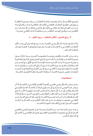 149
‫التأقلم‬ ‫و‬ ‫التجدد‬ ‫مقتضيات‬ ‫و‬ ‫النقابية‬ ‫التجربة‬ ‫ثوابت‬
‫ـة‬‫ـ‬‫املنظم‬ ‫ـورة‬‫ـ‬‫بص‬ ّ‫ـر‬‫ـ‬‫ي‬ ‫و‬ ‫ـاب‬‫ـ‬‫الخط‬ ‫ـة‬‫ـ‬‫نجاع‬ ‫ـف‬‫ـ‬‫يضع‬ ‫ـك‬‫ـ‬‫ذل‬ ‫ألن‬ ‫ـن‬‫ـ‬ّ‫املتلق‬ ‫ـع‬‫ـ‬‫لجمي‬
‫ـا‬‫ـ‬‫ف‬ ‫ـايل‬‫ـ‬‫بالت‬ ‫و‬ ‫ـه‬‫ـ‬‫من‬ ‫ـرة‬‫ـ‬‫املنتظ‬ ‫ـداف‬‫ـ‬‫لأله‬ ‫ـي‬‫ـ‬‫اإلعالم‬ ‫ـاب‬‫ـ‬‫الخط‬ ‫ـق‬‫ـ‬‫تحقي‬ ‫ـض‬‫ـ‬‫يجه‬ ‫و‬
‫ـن‬‫ـ‬‫م‬ ‫ـف‬‫ـ‬‫صن‬ ‫كل‬ ‫ـب‬‫ـ‬‫يخاط‬ ‫ـي‬‫ـ‬‫فارق‬ ‫ـايل‬‫ـ‬‫واتص‬ ‫ـي‬‫ـ‬‫إعالم‬ ‫ـاب‬‫ـ‬‫خط‬ ‫ـاج‬‫ـ‬‫انته‬ ‫ـن‬‫ـ‬‫م‬ ‫ـد‬‫ـ‬‫ب‬
. ‫ـدا‬‫ـ‬‫تحدي‬ ‫ـي‬‫ـ‬‫املتلق‬ ‫ـك‬‫ـ‬‫ذل‬ ‫ـة‬‫ـ‬‫مخاطب‬ ‫ـن‬‫ـ‬‫م‬ ‫ـر‬‫ـ‬‫املنتظ‬ ‫ـدف‬‫ـ‬‫اله‬ ‫ـق‬‫ـ‬ّ‫يحق‬ ‫ـا‬‫ـ‬‫بم‬ ‫ـن‬‫ـ‬ّ‫املتلق‬
)... ‫الفعل‬ ‫ردود‬ – ‫الخطاب‬ ‫(تأثري‬ : ‫الصدى‬ ‫رجع‬ .V 	
‫تأثري‬ ‫ـد‬‫ـ‬‫رص‬ ‫أي‬ ‫ـدى‬‫ـ‬‫الص‬ ‫ـع‬‫ـ‬‫رج‬ ‫ـد‬‫ـ‬‫رص‬ ‫ـة‬‫ـ‬‫بأهمي‬ ‫ـي‬‫ـ‬‫وع‬ ‫ل‬ّ‫ك‬‫ـ‬‫ـ‬‫تش‬ ‫ـة‬‫ـ‬‫بداي‬ ‫ـهد‬‫ـ‬‫نش‬ ‫ـا‬‫ـ‬‫بدأن‬
‫ـدف‬‫بهـ‬ ‫ـة‬‫علميـ‬ ‫ـة‬‫موضوعيـ‬ ‫ـورة‬‫بصـ‬ ‫ـه‬‫قيسـ‬ ‫و‬ ‫ـال‬‫االتصـ‬ ‫و‬ ‫ـي‬‫اإلعالمـ‬ ‫ـاب‬‫الخطـ‬
. ‫ـتمر‬‫ـ‬‫املس‬ ‫ـه‬‫ـ‬‫تعديل‬
‫ـول‬‫ـ‬‫ح‬ ‫ـآراء‬‫ـ‬‫ل‬ ‫ـرا‬‫ـ‬‫س‬ ‫ـزت‬‫ـ‬‫أنج‬ ‫ـة‬‫ـ‬‫متخصص‬ ‫ـة‬‫ـ‬‫مؤسس‬ ‫ـف‬‫ـ‬‫بتكلي‬ ‫ـاد‬‫ـ‬‫االتح‬ ‫ـادر‬‫ـ‬‫ب‬ ‫ـد‬‫ـ‬‫ق‬ ‫و‬
‫ـة‬‫ـ‬‫اجتماعي‬ ‫ـح‬‫ـ‬‫رشائ‬ ‫ـق‬‫ـ‬‫وف‬ ‫ـام‬‫ـ‬‫الع‬ ‫ـرأي‬‫ـ‬‫ال‬ ‫ـدى‬‫ـ‬‫ل‬ ‫ـه‬‫ـ‬‫أدائ‬ ‫و‬ ‫ـه‬‫ـ‬‫قيادات‬ ‫و‬ ‫ـاد‬‫ـ‬‫االتح‬ ‫ـورة‬‫ـ‬‫ص‬
‫ـن‬‫ـ‬‫م‬ ‫ـم‬‫ـ‬‫قس‬ ‫ـع‬‫ـ‬‫م‬ ‫األوّيل‬ ‫ـح‬‫ـ‬‫املس‬ ‫ـة‬‫ـ‬‫املؤسس‬ ‫ـذه‬‫ـ‬‫ه‬ ‫ـدرت‬‫ـ‬‫أص‬ ‫ـد‬‫ـ‬‫ق‬ ‫و‬ ‫ـة‬‫ـ‬‫مدروس‬ ‫ـة‬‫ـ‬‫عمري‬ ‫و‬
‫ـذه‬‫هـ‬ ‫ـتواصل‬‫سـ‬ ‫و‬ ‫ـام‬‫العـ‬ ‫ـرأي‬‫الـ‬ ‫ـدى‬‫لـ‬ ‫ـاد‬‫االتحـ‬ ‫ـورة‬‫صـ‬ ‫ـق‬‫تدقـ‬ ‫ـتنتاجات‬‫االسـ‬
‫ـد‬‫لرصـ‬ ‫ـة‬‫االجتماعيـ‬ ‫ـح‬‫الرشائـ‬ ‫ـس‬‫نفـ‬ ‫ـع‬‫مـ‬ ‫ـي‬‫الثانـ‬ ‫ـه‬‫جزئـ‬ ‫يف‬ ‫ـا‬‫عملهـ‬ ‫ـة‬‫املؤسسـ‬
. ‫ـبة‬‫ـ‬‫املناس‬ ‫ـل‬‫ـ‬‫التعدي‬ ‫ـة‬‫ـ‬‫خط‬ ‫ـط‬‫ـ‬‫لضب‬ ‫ـتعدادا‬‫ـ‬‫اس‬ ‫ـاد‬‫ـ‬‫االتح‬ ‫ـورة‬‫ـ‬‫ص‬ ‫ـور‬‫ـ‬‫تط‬ ‫ـات‬‫ـ‬‫اتجاه‬
:‫استنتاجات‬ 	
‫أن‬ ‫إال‬ ‫ـال‬‫ـ‬‫االتص‬ ‫و‬ ‫ـي‬‫ـ‬‫اإلعالم‬ ‫ـل‬‫ـ‬‫الفع‬ ‫ـة‬‫ـ‬‫بأهمي‬ ‫ـي‬‫ـ‬‫نقاب‬ ‫ـي‬‫ـ‬‫وع‬ ‫ـكل‬‫ـ‬‫تش‬ ‫ـوادر‬‫ـ‬‫ب‬ ‫ـم‬‫ـ‬‫رغ‬
‫ـي‬‫التونـ‬ ‫ـام‬‫العـ‬ ‫ـاد‬‫االتحـ‬ ‫أن‬ ‫إدراك‬ ‫ـتوى‬‫مسـ‬ ‫إىل‬ ‫ـق‬‫ترتـ‬ ‫ـم‬‫لـ‬ ‫ـي‬‫الوعـ‬ ‫ـذا‬‫هـ‬ ‫ـوادر‬‫بـ‬
‫ـذي‬‫الـ‬ ‫ـر‬‫األمـ‬ ‫ـة‬‫منهجيـ‬ ‫ـال‬‫اتصـ‬ ‫و‬ ‫ـام‬‫إعـ‬ ‫ـة‬‫لسياسـ‬ ‫اآلن‬ ‫ـد‬‫حـ‬ ‫إىل‬ ‫ـر‬‫يفتقـ‬ ‫ـغل‬‫للشـ‬
‫األداء‬ ‫يف‬ ‫ـلبا‬‫ـ‬‫س‬ ‫ـرت‬‫ـ‬‫أث‬ ‫ـوب‬‫ـ‬‫العي‬ ‫و‬ ‫ـص‬‫ـ‬‫النواق‬ ‫و‬ ‫ـاكل‬‫ـ‬‫املش‬ ‫ـن‬‫ـ‬‫م‬ ‫ـرا‬‫ـ‬‫كب‬ ‫ـددا‬‫ـ‬‫ع‬ ‫ـج‬‫ـ‬‫أنت‬
‫ـر‬‫غـ‬ ‫ـام‬‫العـ‬ ‫ـرأي‬‫الـ‬ ‫ـاط‬‫أوسـ‬ ‫يف‬ ‫ـاد‬‫االتحـ‬ ‫ـورة‬‫لصـ‬ ‫ـاءت‬‫أسـ‬ ‫و‬ ‫ـة‬‫للمنظمـ‬ ‫ـام‬‫العـ‬
‫أربكــت‬ ‫و‬ ‫العمــال‬ ‫و‬ ‫النقابيــن‬ ‫نضــاالت‬ ‫عــى‬ ‫وشوشــت‬ ‫خصوصــا‬ ‫النقابــي‬
. ‫ـاد‬‫لالتحـ‬ ‫ـة‬‫النبيلـ‬ ‫ـداف‬‫األهـ‬ ‫ـوغ‬‫لبلـ‬ ‫ـذول‬‫املبـ‬ ‫ـد‬‫الجهـ‬
‫ـي‬‫ـ‬‫النقاب‬ ‫ـي‬‫ـ‬‫الوع‬ ‫ـق‬‫ـ‬‫تعمي‬ ‫ـو‬‫ـ‬‫نح‬ ‫ـة‬‫ـ‬‫برسع‬ ‫ـاه‬‫ـ‬‫االتج‬ ‫ـن‬‫ـ‬‫م‬ ‫ـد‬‫ـ‬‫ب‬ ‫ـا‬‫ـ‬‫ف‬ ‫ـك‬‫ـ‬‫ذل‬ ‫ـى‬‫ـ‬‫ع‬ ‫ـاء‬‫ـ‬‫بن‬ ‫و‬
‫ـايل‬‫ـ‬‫االتص‬ ‫و‬ ‫ـي‬‫ـ‬‫اإلعالم‬ ‫ـال‬‫ـ‬‫للمج‬ ‫ـوى‬‫ـ‬‫القص‬ ‫ـورة‬‫ـ‬‫بالخط‬ ‫ـا‬‫ـ‬‫خصوص‬ ‫ـزي‬‫ـ‬‫املرك‬ ‫ـام‬‫ـ‬‫الع‬
. ‫ـن‬‫ـ‬‫الراه‬ ‫ـياق‬‫ـ‬‫الس‬ ‫يف‬
 