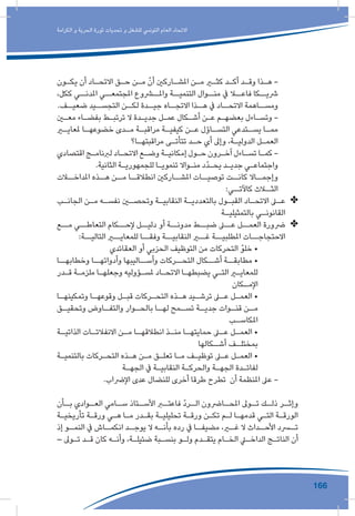 166
‫الكرامة‬ ‫و‬ ‫الحرية‬ ‫ثورة‬ ‫تحديات‬ ‫و‬ ‫للشغل‬ ‫التونيس‬ ‫العام‬ ‫االتحاد‬
‫ـون‬‫ـ‬‫يك‬ ‫أن‬ ‫ـاد‬‫ـ‬‫االتح‬ ‫ـق‬‫ـ‬‫ح‬ ‫ـن‬‫ـ‬‫م‬ ّ‫أن‬ ‫ـاركني‬‫ـ‬‫املش‬ ‫ـن‬‫ـ‬‫م‬ ‫ـر‬‫ـ‬‫كث‬ ‫ـد‬‫ـ‬‫أك‬ ‫ـد‬‫ـ‬‫وق‬ ‫ـذا‬‫ـ‬‫ه‬ -
،‫ككل‬ ‫املدنــي‬ ‫املجتمعــي‬ ‫واملــروع‬ ‫التنميــة‬ ‫منــوال‬ ‫يف‬ ‫فاعــا‬ ‫رشيــكا‬
.‫ـف‬‫ضعيـ‬ ‫ـيد‬‫التجسـ‬ ‫ـن‬‫لكـ‬ ‫ـدة‬‫جيـ‬ ‫ـاه‬‫االتجـ‬ ‫ـذا‬‫هـ‬ ‫يف‬ ‫ـاد‬‫االتحـ‬ ‫ـاهمة‬‫ومسـ‬
‫ـن‬‫ـ‬‫مع‬ ‫ـاء‬‫ـ‬‫بفض‬ ‫ـط‬‫ـ‬‫ترتب‬ ‫ال‬ ‫ـدة‬‫ـ‬‫جدي‬ ‫ـل‬‫ـ‬‫عم‬ ‫ـكال‬‫ـ‬‫أش‬ ‫ـن‬‫ـ‬‫ع‬ ‫ـم‬‫ـ‬‫بعضه‬ ‫ـاءل‬‫ـ‬‫وتس‬ -
‫ـر‬‫ـ‬‫ملعاي‬ ‫ـا‬‫ـ‬‫خضوعه‬ ‫ـدى‬‫ـ‬‫م‬ ‫ـة‬‫ـ‬‫مراقب‬ ‫ـة‬‫ـ‬‫كيفي‬ ‫ـن‬‫ـ‬‫ع‬ ‫ـاؤل‬‫ـ‬‫التس‬ ‫ـتدعي‬‫ـ‬‫يس‬ ‫ـا‬‫ـ‬‫مم‬
‫ـا؟‬‫ـ‬‫مراقبته‬ ‫ـى‬‫ـ‬‫تتأت‬ ‫ـد‬‫ـ‬‫ح‬ ‫أي‬ ‫وإىل‬ ،‫ـة‬‫ـ‬‫الدولي‬ ‫ـل‬‫ـ‬‫العم‬
‫اقتصادي‬ ‫ـج‬‫ـ‬‫لربنام‬ ‫ـاد‬‫ـ‬‫االتح‬ ‫ـع‬‫ـ‬‫وض‬ ‫ـة‬‫ـ‬‫إمكاني‬ ‫ـول‬‫ـ‬‫ح‬ ‫ـرون‬‫ـ‬‫آخ‬ ‫ـاءل‬‫ـ‬‫تس‬ ‫ـا‬‫ـ‬‫كم‬ -
.‫الثانية‬ ‫ـة‬‫ـ‬‫للجمهوري‬ ‫ـا‬‫ـ‬‫تنموي‬ ‫ـواال‬‫ـ‬‫من‬ ‫ّد‬‫د‬‫ـ‬‫ـ‬‫يح‬ ‫ـد‬‫ـ‬‫جدي‬ ‫ـي‬‫ـ‬‫واجتماع‬
‫املداخــات‬ ‫هــذه‬ ‫مــن‬ ‫انطالقــا‬ ‫املشــاركني‬ ‫توصيــات‬ ‫كانــت‬ ‫وإجمــاال‬
:‫كاآلتــي‬ ‫الثــاث‬
✤✤‫ـب‬‫ـ‬‫الجان‬ ‫ـن‬‫ـ‬‫م‬ ‫ـه‬‫ـ‬‫نفس‬ ‫ـن‬‫ـ‬‫وتحص‬ ‫ـة‬‫ـ‬‫النقابي‬ ‫ـة‬‫ـ‬‫بالتعددي‬ ‫ـول‬‫ـ‬‫القب‬ ‫ـاد‬‫ـ‬‫االتح‬ ‫ـى‬‫ـ‬‫ع‬
‫ـة‬‫ـ‬‫بالتمثيلي‬ ‫ـي‬‫ـ‬‫القانون‬
✤✤‫مــع‬ ‫التعاطــي‬ ‫إلحــكام‬ ‫دليــل‬ ‫أو‬ ‫مدونــة‬ ‫ضبــط‬ ‫عــى‬ ‫العمــل‬ ‫رضورة‬
:‫التاليــة‬ ‫للمعايــر‬ ‫وفقــا‬ ‫النقابيــة‬ ‫غــر‬ ‫املطلبيــة‬ ‫االحتجاجــات‬
‫العقائدي‬ ‫أو‬ ‫الحزبي‬ ‫التوظيف‬ ‫من‬ ‫التحركات‬ ّ‫خلو‬ •
‫وخطابهــا‬ ‫وأدواتهــا‬ ‫وأســاليبها‬ ‫التحــركات‬ ‫أشــكال‬ ‫مطابقــة‬ •
‫ـدر‬‫ـ‬‫ق‬ ‫ـة‬‫ـ‬‫ملزم‬ ‫ـا‬‫ـ‬‫وجعله‬ ‫ـؤوليه‬‫ـ‬‫ملس‬ ‫ـاد‬‫ـ‬‫االتح‬ ‫ـا‬‫ـ‬‫يضبطه‬ ‫ـي‬‫ـ‬‫الت‬ ‫ـر‬‫ـ‬‫للمعاي‬
‫ـكان‬‫ـ‬‫اإلم‬
‫ـا‬‫ـ‬‫وتمكينه‬ ‫ـا‬‫ـ‬‫وقوعه‬ ‫ـل‬‫ـ‬‫قب‬ ‫ـركات‬‫ـ‬‫التح‬ ‫ـذه‬‫ـ‬‫ه‬ ‫ـيد‬‫ـ‬‫ترش‬ ‫ـى‬‫ـ‬‫ع‬ ‫ـل‬‫ـ‬‫العم‬ •
‫ـق‬‫وتحقيـ‬ ‫ـاوض‬‫والتفـ‬ ‫ـوار‬‫بالحـ‬ ‫ـا‬‫لهـ‬ ‫ـمح‬‫تسـ‬ ‫ـة‬‫جديـ‬ ‫ـوات‬‫قنـ‬ ‫ـن‬‫مـ‬
‫ـب‬‫املكاسـ‬
‫ـة‬‫الذاتيـ‬ ‫ـات‬‫االنفالتـ‬ ‫ـن‬‫مـ‬ ‫ـا‬‫انطالقهـ‬ ‫ـذ‬‫منـ‬ ‫ـا‬‫حمايتهـ‬ ‫ـى‬‫عـ‬ ‫ـل‬‫العمـ‬ •
‫ـكالها‬‫أشـ‬ ‫ـف‬‫بمختلـ‬
‫ـة‬‫ـ‬‫بالتنمي‬ ‫ـركات‬‫ـ‬‫التح‬ ‫ـذه‬‫ـ‬‫ه‬ ‫ـن‬‫ـ‬‫م‬ ‫ـق‬‫ـ‬‫تعل‬ ‫ـا‬‫ـ‬‫م‬ ‫ـف‬‫ـ‬‫توظي‬ ‫ـى‬‫ـ‬‫ع‬ ‫ـل‬‫ـ‬‫العم‬ •
‫ـة‬‫ـ‬‫الجه‬ ‫يف‬ ‫ـة‬‫ـ‬‫النقابي‬ ‫ـة‬‫ـ‬‫والحرك‬ ‫ـة‬‫ـ‬‫الجه‬ ‫ـدة‬‫ـ‬‫لفائ‬
.‫اإلرضاب‬ ‫عدى‬ ‫للنضال‬ ‫أخرى‬ ‫طرقا‬ ‫تطرح‬ ‫أن‬ ‫املنظمة‬ ‫عىل‬ -
‫ـأن‬‫بـ‬ ‫ـوادي‬‫العـ‬ ‫ـامي‬‫سـ‬ ‫ـتاذ‬‫األسـ‬ ‫ـر‬‫فاعتـ‬ ّ‫د‬‫ـر‬‫الـ‬ ‫ـارضون‬‫املحـ‬ ‫ـوىل‬‫تـ‬ ‫ـك‬‫ذلـ‬ ‫ـر‬‫وإثـ‬
‫ـة‬‫ـ‬‫تأريخي‬ ‫ـة‬‫ـ‬‫ورق‬ ‫ـي‬‫ـ‬‫ه‬ ‫ـا‬‫ـ‬‫م‬ ‫ـدر‬‫ـ‬‫بق‬ ‫ـة‬‫ـ‬‫تحليلي‬ ‫ـة‬‫ـ‬‫ورق‬ ‫ـن‬‫ـ‬‫تك‬ ‫ـم‬‫ـ‬‫ل‬ ‫ـا‬‫ـ‬‫قدمه‬ ‫ـي‬‫ـ‬‫الت‬ ‫ـة‬‫ـ‬‫الورق‬
‫إذ‬ ‫ـو‬‫النمـ‬ ‫يف‬ ‫ـاش‬‫انكمـ‬ ‫ـد‬‫يوجـ‬ ‫ال‬ ‫ـه‬‫بأنـ‬ ‫رده‬ ‫يف‬ ‫ـا‬‫مضيفـ‬ ،‫ـر‬‫غـ‬ ‫ال‬ ‫ـداث‬‫األحـ‬ ‫ـرد‬‫تـ‬
– ‫ـوىل‬‫ـ‬‫ت‬ ‫ـد‬‫ـ‬‫ق‬ ‫كان‬ ‫ـه‬‫ـ‬‫وأن‬ ،‫ـة‬‫ـ‬‫ضئيل‬ ‫ـبة‬‫ـ‬‫بنس‬ ‫ـو‬‫ـ‬‫ول‬ ‫ـدم‬‫ـ‬‫يتق‬ ‫ـام‬‫ـ‬‫الخ‬ ‫ـي‬‫ـ‬‫الداخ‬ ‫ـج‬‫ـ‬‫النات‬ ‫أن‬
 