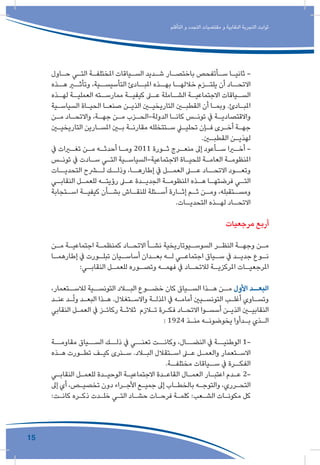 15
‫التأقلم‬ ‫و‬ ‫التجدد‬ ‫مقتضيات‬ ‫و‬ ‫النقابية‬ ‫التجربة‬ ‫ثوابت‬
‫ـاول‬‫ـ‬‫ح‬ ‫ـي‬‫ـ‬‫الت‬ ‫ـة‬‫ـ‬‫املختلف‬ ‫ـياقات‬‫ـ‬‫الس‬ ‫ـديد‬‫ـ‬‫ش‬ ‫ـار‬‫ـ‬‫باختص‬ ‫ـأتفحص‬‫ـ‬‫س‬ ‫ـا‬‫ـ‬‫ثاني‬ -
‫هــذه‬ ‫وتأثــر‬ ،‫التأسيســية‬ ‫املبــادئ‬ ‫بهــذه‬ ‫خاللهــا‬ ‫يلتــزم‬ ‫أن‬ ‫االتحــاد‬
‫ـذه‬‫لهـ‬ ‫ـة‬‫العمليـ‬ ‫ـته‬‫ممارسـ‬ ‫ـة‬‫كيفيـ‬ ‫ـى‬‫عـ‬ ‫ـاملة‬‫الشـ‬ ‫ـة‬‫االجتماعيـ‬ ‫ـياقات‬‫السـ‬
‫ـية‬‫ـ‬‫السياس‬ ‫ـاة‬‫ـ‬‫الحي‬ ‫ـا‬‫ـ‬‫صنع‬ ‫ـن‬‫ـ‬‫الذي‬ ‫ـن‬‫ـ‬‫التاريخي‬ ‫ـن‬‫ـ‬‫القطب‬ ‫أن‬ ‫ـا‬‫ـ‬‫وبم‬ .‫ـادئ‬‫ـ‬‫املب‬
‫ـن‬‫ـ‬‫م‬ ‫ـاد‬‫ـ‬‫واالتح‬ ،‫ـة‬‫ـ‬‫جه‬ ‫ـن‬‫ـ‬‫م‬ ‫ـزب‬‫ـ‬‫الدولة-الح‬ ‫ـا‬‫ـ‬‫كان‬ ‫ـس‬‫ـ‬‫تون‬ ‫يف‬ ‫ـة‬‫ـ‬‫واالقتصادي‬
‫ـن‬‫ـ‬‫التاريخي‬ ‫ـارين‬‫ـ‬‫املس‬ ‫ـن‬‫ـ‬‫ب‬ ‫ـة‬‫ـ‬‫مقارن‬ ‫ـتتخلله‬‫ـ‬‫س‬ ‫ـي‬‫ـ‬‫تحلي‬ ‫ـإن‬‫ـ‬‫ف‬ ‫ـرى‬‫ـ‬‫أخ‬ ‫ـة‬‫ـ‬‫جه‬
.‫ـن‬‫ـ‬‫القطب‬ ‫ـن‬‫ـ‬‫لهذي‬
‫يف‬ ‫ـرات‬‫ـ‬‫تغ‬ ‫ـن‬‫ـ‬‫م‬ ‫ـه‬‫ـ‬‫أحدث‬ ‫ـا‬‫ـ‬‫وم‬ 2011 ‫ـورة‬‫ـ‬‫ث‬ ‫ـرج‬‫ـ‬‫منع‬ ‫إىل‬ ‫ـأعود‬‫ـ‬‫س‬ ‫ـرا‬‫ـ‬‫أخ‬ -
‫ـس‬‫ـ‬‫تون‬ ‫يف‬ ‫ـادت‬‫ـ‬‫س‬ ‫ـي‬‫ـ‬‫الت‬ ‫ـية‬‫ـ‬‫االجتماعية-السياس‬ ‫ـاة‬‫ـ‬‫للحي‬ ‫ـة‬‫ـ‬‫العام‬ ‫ـة‬‫ـ‬‫املنظوم‬
‫التحديــات‬ ‫لــرح‬ ‫وذلــك‬ ،‫إطارهــا‬ ‫يف‬ ‫العمــل‬ ‫عــى‬ ‫االتحــاد‬ ‫وتعــود‬
‫ـي‬‫النقابـ‬ ‫ـل‬‫للعمـ‬ ‫ـه‬‫رؤيتـ‬ ‫ـى‬‫عـ‬ ‫ـدة‬‫الجديـ‬ ‫ـة‬‫املنظومـ‬ ‫ـذه‬‫هـ‬ ‫ـا‬‫فرضتهـ‬ ‫ـي‬‫التـ‬
‫ـتجابة‬‫اسـ‬ ‫ـة‬‫كيفيـ‬ ‫ـأن‬‫بشـ‬ ‫ـاش‬‫للنقـ‬ ‫ـئلة‬‫أسـ‬ ‫ـارة‬‫إثـ‬ ‫ـم‬‫ثـ‬ ‫ـن‬‫ومـ‬ ،‫ـتقبله‬‫ومسـ‬
.‫ـات‬‫التحديـ‬ ‫ـذه‬‫لهـ‬ ‫ـاد‬‫االتحـ‬
‫مرجعيات‬ ‫أربع‬
‫ـن‬‫ـ‬‫م‬ ‫ـة‬‫ـ‬‫اجتماعي‬ ‫ـة‬‫ـ‬‫كمنظم‬ ‫ـاد‬‫ـ‬‫االتح‬ ‫ـأ‬‫ـ‬‫نش‬ ‫ـيوتاريخية‬‫ـ‬‫السوس‬ ‫ـر‬‫ـ‬‫النظ‬ ‫ـة‬‫ـ‬‫وجه‬ ‫ـن‬‫ـ‬‫م‬
‫ـا‬‫إطارهمـ‬ ‫يف‬ ‫ـورت‬‫تبلـ‬ ‫ـيان‬‫أساسـ‬ ‫ـدان‬‫بعـ‬ ‫ـه‬‫لـ‬ ‫ـي‬‫اجتماعـ‬ ‫ـياق‬‫سـ‬ ‫يف‬ ‫ـد‬‫جديـ‬ ‫ـوع‬‫نـ‬
:‫ـي‬‫النقابـ‬ ‫ـل‬‫للعمـ‬ ‫ـوره‬‫وتصـ‬ ‫ـه‬‫فهمـ‬ ‫يف‬ ‫ـاد‬‫لالتحـ‬ ‫ـة‬‫املركزيـ‬ ‫ـات‬‫املرجعيـ‬
،‫لالســتعمار‬ ‫التونســية‬ ‫البــاد‬ ‫خضــوع‬ ‫كان‬ ‫الســياق‬ ‫هــذا‬ ‫مــن‬ ‫األول‬ ‫البعــد‬
‫ـد‬‫ـ‬‫عن‬ ‫ـد‬‫ـ‬ّ‫ل‬‫و‬ ‫ـد‬‫ـ‬‫البع‬ ‫ـذا‬‫ـ‬‫ه‬ .‫ـتغالل‬‫ـ‬‫واالس‬ ‫ـة‬‫ـ‬‫املذل‬ ‫يف‬ ‫ـه‬‫ـ‬‫أمام‬ ‫ـيني‬‫ـ‬‫التونس‬ ‫ـب‬‫ـ‬‫أغل‬ ‫ـاوي‬‫ـ‬‫وتس‬
‫النقابي‬ ‫ـل‬‫ـ‬‫العم‬ ‫يف‬ ‫ـز‬‫ـ‬‫ركائ‬ ‫ـة‬‫ـ‬‫ثالث‬ ‫ـازم‬‫ـ‬‫ت‬ ‫ـرة‬‫ـ‬‫فك‬ ‫ـاد‬‫ـ‬‫االتح‬ ‫ـوا‬‫ـ‬‫أسس‬ ‫ـن‬‫ـ‬‫الذي‬ ‫ـن‬‫ـ‬‫النقابي‬
: 1924 ‫ـذ‬‫ـ‬‫من‬ ‫ـه‬‫ـ‬‫يخوضون‬ ‫ـدأوا‬‫ـ‬‫ب‬ ‫ـذي‬‫ـ‬‫ال‬
‫مقاومــة‬ ‫الســياق‬ ‫ذلــك‬ ‫يف‬ ‫تعنــي‬ ‫وكانــت‬ ،‫النضــال‬ ‫يف‬ ‫الوطنيــة‬ 1-
‫ـذه‬‫ـ‬‫ه‬ ‫ـورت‬‫ـ‬‫تط‬ ‫ـف‬‫ـ‬‫كي‬ ‫ـنرى‬‫ـ‬‫س‬ .‫ـاد‬‫ـ‬‫الب‬ ‫ـتقالل‬‫ـ‬‫اس‬ ‫ـى‬‫ـ‬‫ع‬ ‫ـل‬‫ـ‬‫والعم‬ ‫ـتعمار‬‫ـ‬‫االس‬
.‫مختلفــة‬ ‫ســياقات‬ ‫يف‬ ‫الفكــرة‬
‫ـي‬‫ـ‬‫النقاب‬ ‫ـل‬‫ـ‬‫للعم‬ ‫ـدة‬‫ـ‬‫الوحي‬ ‫ـة‬‫ـ‬‫االجتماعي‬ ‫ـدة‬‫ـ‬‫القاع‬ ‫ـال‬‫ـ‬‫العم‬ ‫ـار‬‫ـ‬‫اعتب‬ ‫ـدم‬‫ـ‬‫ع‬ 2-
‫إىل‬ ‫أي‬ ،‫ـص‬‫ـ‬‫تخصي‬ ‫دون‬ ‫ـراء‬‫ـ‬‫األج‬ ‫ـع‬‫ـ‬‫جمي‬ ‫إىل‬ ‫ـاب‬‫ـ‬‫بالخط‬ ‫ـه‬‫ـ‬‫والتوج‬ ،‫ـرري‬‫ـ‬‫التح‬
:‫ـت‬‫ـ‬‫كان‬ ‫ـره‬‫ـ‬‫ذك‬ ‫ـدت‬‫ـ‬‫خل‬ ‫ـي‬‫ـ‬‫الت‬ ‫ـاد‬‫ـ‬‫حش‬ ‫ـات‬‫ـ‬‫فرح‬ ‫ـة‬‫ـ‬‫كلم‬ :‫ـعب‬‫ـ‬‫الش‬ ‫ـات‬‫ـ‬‫مكون‬ ‫كل‬
 
