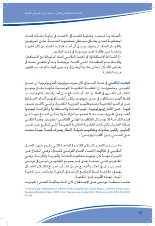 16
‫الكرامة‬ ‫و‬ ‫الحرية‬ ‫ثورة‬ ‫تحديات‬ ‫و‬ ‫للشغل‬ ‫التونيس‬ ‫العام‬ ‫االتحاد‬
‫ـات‬‫ـ‬‫فئ‬ ‫ـأته‬‫ـ‬‫نش‬ ‫ـة‬‫ـ‬‫بداي‬ ‫يف‬ ‫ـاد‬‫ـ‬‫االتح‬ ‫إىل‬ ‫ـت‬‫ـ‬‫انتم‬ ‫ـا‬‫ـ‬‫وعملي‬ .»‫ـعب‬‫ـ‬‫ش‬ ‫ـا‬‫ـ‬‫ي‬ ‫ـك‬‫ـ‬‫«أحب‬
‫ـن‬‫ـ‬‫الحرفي‬ ‫ـل‬‫ـ‬‫مث‬ ،‫ـة‬‫ـ‬‫الخاص‬ ‫ـا‬‫ـ‬‫ملصلحته‬ ‫ـتقل‬‫ـ‬‫مس‬ ‫ـكل‬‫ـ‬‫بش‬ ‫ـل‬‫ـ‬‫تعم‬ ‫ـة‬‫ـ‬‫اجتماعي‬
‫ـا‬‫فقيهـ‬ ‫كان‬ ‫ـن‬‫الرشفيـ‬ ‫ـه‬‫قادتـ‬ ‫ـد‬‫أحـ‬ ‫أن‬ ‫ـل‬‫بـ‬ ،‫ـم‬‫وغريهـ‬ ‫ـار‬‫الصغـ‬ ‫ـار‬‫والتجـ‬
.‫ـت‬‫ـ‬‫الوق‬ ‫ـك‬‫ـ‬‫ذل‬ ‫يف‬ ‫ـورة‬‫ـ‬‫ميس‬ ‫ـد‬‫ـ‬‫تع‬ ‫ـة‬‫ـ‬‫عائل‬ ‫ـن‬‫ـ‬‫م‬ ‫ـا‬‫ـ‬‫وإمام‬
‫ـتعمار‬‫ـ‬‫االس‬ ‫مع‬ ‫ـاط‬‫ـ‬‫االرتب‬ ‫ـك‬‫ـ‬‫لف‬ ‫ـي‬‫ـ‬‫النقاب‬ ‫ـل‬‫ـ‬‫العم‬ ‫يف‬ ‫ـتقاللية‬‫ـ‬‫االس‬ ‫ـراط‬‫ـ‬‫اش‬ 3-
‫يف‬ ‫ـه‬‫معـ‬ ‫ـي‬‫تلتقـ‬ ‫أو‬ ‫ـه‬‫بـ‬ ‫ـة‬‫مرتبطـ‬ ‫ـت‬‫كانـ‬ ‫ـي‬‫التـ‬ ‫ـات‬‫املنظمـ‬ ‫ـع‬‫مـ‬ ‫ـك‬‫وكذلـ‬
‫ـتتطور‬‫ـ‬‫س‬ ‫ـف‬‫ـ‬‫كي‬ ‫ـا‬‫ـ‬‫أيض‬ ‫ـنرى‬‫ـ‬‫وس‬ .)‫ـن‬‫ـ‬‫الوط‬ ‫ـرة‬‫ـ‬‫فك‬ ‫ـل‬‫ـ‬‫(مث‬ ‫ـكار‬‫ـ‬‫األف‬ ‫ـض‬‫ـ‬‫بع‬
.‫ـة‬‫ـ‬‫النقط‬ ‫ـذه‬‫ـ‬‫ه‬
‫صــح‬ ‫إن‬ ،‫سوســيولوجيا-أنثروبولوجيا‬ ‫كان‬ ‫الســياق‬ ‫هــذا‬ ‫يف‬ ‫الثانــي‬ ‫البعــد‬
‫جميــع‬ ‫مثــل‬ ‫مثلهــا‬ ،‫التونســية‬ ‫النقابيــة‬ ‫املنظمــة‬ ‫أن‬ ‫ومضمونــه‬ .‫التعبــر‬
‫ـت‬‫ليسـ‬ ‫ـكلتهم‬‫مشـ‬ ‫ـراء‬‫أجـ‬ ‫ـن‬‫عـ‬ ‫ـاع‬‫للدفـ‬ ‫ـأت‬‫نشـ‬ ،‫ـم‬‫العالـ‬ ‫يف‬ ‫ـرى‬‫األخـ‬ ‫ـات‬‫النقابـ‬
‫ـلخوا‬‫ـ‬‫انس‬ ‫ـرادا‬‫ـ‬‫أف‬ ‫ـم‬‫ـ‬‫كونه‬ ‫ـا‬‫ـ‬‫أيض‬ ‫ـن‬‫ـ‬‫ولك‬ ،‫ـم‬‫ـ‬‫جبينه‬ ‫ـرق‬‫ـ‬‫ع‬ ‫يف‬ ‫ـتغلون‬‫ـ‬‫مس‬ ‫ـم‬‫ـ‬‫أنه‬ ‫ـط‬‫ـ‬‫فق‬
‫ـود‬‫تسـ‬ ‫ـت‬‫كانـ‬ ‫ـي‬‫والتـ‬ ،‫ـرة‬‫املفقـ‬ ‫ـة‬‫البدويـ‬ ‫ـم‬‫ومجموعاتهـ‬ ‫ـة‬‫الفالحيـ‬ ‫ـم‬‫قراهـ‬ ‫ـن‬‫عـ‬
‫ـدوا‬‫ـ‬‫ليج‬ ،‫ـة‬‫ـ‬‫والكرام‬ ‫ـتقاللية‬‫ـ‬‫واالس‬ ‫ـة‬‫ـ‬‫العدال‬ ‫ـم‬‫ـ‬‫قي‬ -‫ـا‬‫ـ‬‫إيديولوجي‬ ‫ـل‬‫ـ‬‫األق‬ ‫ـى‬‫ـ‬‫-ع‬ ‫ـا‬‫ـ‬‫فيه‬
‫ـن‬‫ـ‬‫ع‬ ‫ـا‬‫ـ‬‫فيه‬ ‫ـاع‬‫ـ‬‫الدف‬ ‫ـن‬‫ـ‬‫يمك‬ ‫وال‬ ‫ـة‬‫ـ‬‫الكرام‬ ‫ـم‬‫ـ‬‫تمنحه‬ ‫ال‬ ،‫ـدة‬‫ـ‬‫جدي‬ ‫ـروف‬‫ـ‬‫ظ‬ ‫يف‬ ‫ـهم‬‫ـ‬‫أنفس‬
‫ـى‬‫التقـ‬ ‫ـا‬‫وهنـ‬ .‫ـث‬‫الحديـ‬ ‫ـي‬‫النقابـ‬ ‫ـي‬‫املهنـ‬ ‫ـم‬‫التنظيـ‬ ‫ـائل‬‫بوسـ‬ ‫إال‬ ‫ـة‬‫الكرامـ‬ ‫ـم‬‫قيـ‬
‫ـس‬‫ـ‬‫نف‬ ‫ـن‬‫ـ‬‫ع‬ ‫ـع‬‫ـ‬‫تداف‬ ‫ـي‬‫ـ‬‫الت‬ ‫ـدة‬‫ـ‬‫الجدي‬ ‫ـة‬‫ـ‬‫العاملي‬ ‫ـة‬‫ـ‬‫الفكري‬ ‫ـارات‬‫ـ‬‫بالتي‬ ‫ـال‬‫ـ‬‫العم‬ ‫ـؤالء‬‫ـ‬‫ه‬
‫ـد‬‫ـ‬‫محم‬ ‫ـاة‬‫ـ‬‫حي‬ ‫ـة‬‫ـ‬‫قص‬ ‫ـرف‬‫ـ‬‫يع‬ ‫ـكل‬‫ـ‬‫ال‬ .‫ـة‬‫ـ‬‫حديث‬ ‫ـم‬‫ـ‬‫ومفاهي‬ ‫ـأدوات‬‫ـ‬‫ب‬ ‫ـن‬‫ـ‬‫ولك‬ ‫ـر‬‫ـ‬‫املعاي‬
. 1
‫ـس‬‫وتونـ‬ ‫ـا‬‫أملانيـ‬ ‫ـن‬‫بـ‬ ‫ـي‬‫الحامـ‬ ‫ـي‬‫عـ‬
‫ـل‬‫ـ‬‫العم‬ ‫ـا‬‫ـ‬‫عليه‬ ‫ـوم‬‫ـ‬‫يق‬ ‫ـي‬‫ـ‬‫الت‬ ‫ـة‬‫ـ‬‫الرابع‬ ‫ـدة‬‫ـ‬‫القاع‬ ‫ـكلت‬‫ـ‬‫تش‬ ‫ـد‬‫ـ‬‫البع‬ ‫ـذا‬‫ـ‬‫ه‬ ‫ـن‬‫ـ‬‫م‬ 4-
‫ـن‬‫ـ‬‫ع‬ ‫ـاع‬‫ـ‬‫الدف‬ ‫ـي‬‫ـ‬‫وه‬ ،‫ـغل‬‫ـ‬‫للش‬ ‫ـي‬‫ـ‬‫التون‬ ‫ـام‬‫ـ‬‫الع‬ ‫ـاد‬‫ـ‬‫االتح‬ ‫ـد‬‫ـ‬‫تقالي‬ ‫يف‬ ‫ـي‬‫ـ‬‫النقاب‬
‫ـي‬‫ـ‬‫وه‬ ،‫ـة‬‫ـ‬‫والكرام‬ ‫ـة‬‫ـ‬‫والحري‬ ‫ـة‬‫ـ‬‫العدال‬ ‫ـم‬‫ـ‬‫بمفاهي‬ ‫ـم‬‫ـ‬‫نوعه‬ ‫كان‬ ‫ـا‬‫ـ‬‫مهم‬ ‫ـراء‬‫ـ‬‫األج‬
‫تونــس‬ ‫يف‬ ‫ليــس‬ ،‫النقابيــن‬ ‫جميــع‬ ‫فــم‬ ‫عــى‬ ‫نجدهــا‬ ‫التــي‬ ‫املفاهيــم‬
‫ـال‬‫العمـ‬ ‫ـات‬‫تكتـ‬ ‫ـع‬‫جميـ‬ ‫ـأت‬‫نشـ‬ ‫ـث‬‫حيـ‬ ‫ـع‬‫أجمـ‬ ‫ـم‬‫العالـ‬ ‫يف‬ ‫ـل‬‫بـ‬ ‫ـب‬‫فحسـ‬
‫ـة‬‫ـ‬‫ناحي‬ ‫ـن‬‫ـ‬‫م‬ ،‫ـرف‬‫ـ‬‫يع‬ ‫ال‬ ‫ـذي‬‫ـ‬‫ال‬ ‫ـمايل‬‫ـ‬‫الرأس‬ ‫ـع‬‫ـ‬‫املجتم‬ ‫ـط‬‫ـ‬‫نم‬ ‫ـة‬‫ـ‬‫مقاوم‬ ‫ـدف‬‫ـ‬‫به‬
.‫ـة‬‫ـ‬‫النفعي‬ ‫ـر‬‫ـ‬‫غ‬ ‫ـم‬‫ـ‬‫القي‬ ‫ـذه‬‫ـ‬‫به‬ ،‫ـدأ‬‫ـ‬‫املب‬
‫ـد‬‫الجديـ‬ ‫ـرج‬‫املنعـ‬ ‫ـة‬‫بمثابـ‬ ‫ـك‬‫ذلـ‬ ‫كان‬ ‫ـتقالل‬‫االسـ‬ ‫ـى‬‫عـ‬ ‫ـس‬‫تونـ‬ ‫ـت‬‫حصلـ‬ ‫ـا‬‫عندمـ‬
1
Gerhard Höpp, Muhammed Ali à Berlin, étude complétée par Joshua Rogers et Kathrin Wittler, Tunis,
Fondation Friedrich Ebert, 2009. http://festunis.org/media/2010/Publications/10_WEB_Pub_FES_
Ali.pdf
 