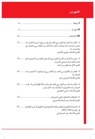 ‫توطئة‬ I
‫املقدمة‬ II
:‫املداخالت‬ III
:‫الكرامــة‬ ‫ثــورة‬ ‫ســياق‬ ‫يف‬ ‫للشــغل‬ ‫التونــي‬ ‫العــام‬ ‫االتحــاد‬ -1
‫واملجتمــع‬ ‫النقابــي‬ ‫العمــل‬ ‫فلســفة‬ ‫صياغــة‬ ‫إعــادة‬ ‫تحديــات‬
،‫والسياســة‬
‫الألحمر‬ ‫مولدي‬ ‫األستاذ‬ ‫تقديم‬
‫يف‬ ‫ـة‬‫ـ‬‫الحزبي‬ ‫ـة‬‫ـ‬‫والتعددي‬ ‫ـغل‬‫ـ‬‫للش‬ ‫ـي‬‫ـ‬‫التون‬ ‫ـام‬‫ـ‬‫الع‬ ‫ـاد‬‫ـ‬‫االتح‬ ‫ـة‬‫ـ‬‫تجرب‬ -2
،‫ـد‬‫ـ‬‫الجدي‬ ‫ـيايس‬‫ـ‬‫الس‬ ‫ـام‬‫ـ‬‫النظ‬ ‫ـل‬‫ـ‬‫ظ‬
‫أحمد‬ ‫بن‬ ‫مصطفى‬ ‫األخ‬ ‫تقديم‬
‫التحديــات‬ ‫مواجهــة‬ ‫يف‬ ‫النقابــي‬ ‫للعمــل‬ ‫القانونــي‬ ‫اإلطــار‬ -3
،‫الراهنــة‬
‫مزيد‬ ‫النوري‬ ‫األستاذ‬ ‫تقديم‬
‫ـد‬‫نقـ‬ :‫ـة‬‫اإلقتصاديـ‬ ‫ـألة‬‫واملسـ‬ ‫ـغل‬‫للشـ‬ ‫ـي‬‫التونـ‬ ‫ـام‬‫العـ‬ ‫ـاد‬‫االتحـ‬ -4
،‫ـاوز‬‫التجـ‬ ‫ـات‬‫واقرتاحـ‬ ‫ـة‬‫العموميـ‬ ‫ـات‬‫السياسـ‬
‫العوادي‬ ‫سامي‬ ‫األستاذ‬ ‫تقديم‬
،‫الجديدة‬ ‫واملهن‬ ‫الشغلية‬ ‫العالقات‬ -5
‫النصريي‬ ‫السالم‬ ‫عبد‬ ‫األستاذ‬ ‫تقديم‬
‫النقابية‬‫ـر‬‫ـ‬‫غ‬‫ـة‬‫ـ‬‫املطلبي‬‫ـة‬‫ـ‬‫االحتجاجي‬‫كات‬ّ‫ر‬‫ـ‬‫ـ‬‫والتح‬‫ـة‬‫ـ‬‫النقابي‬‫ـة‬‫ـ‬‫الحرك‬ -6
،2016-2011‫تونس‬ ‫يف‬
‫السعيداني‬ ‫منري‬ ‫األستاذ‬ ‫تقديم‬
‫الفهرس‬
4
5
11
13
33
41
61
73
87
 