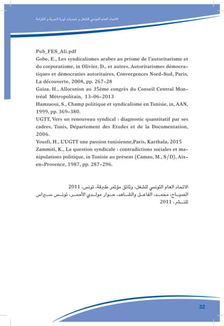 32
‫الكرامة‬ ‫و‬ ‫الحرية‬ ‫ثورة‬ ‫تحديات‬ ‫و‬ ‫للشغل‬ ‫التونيس‬ ‫العام‬ ‫االتحاد‬
Pub_FES_Ali.pdf
Gobe, E., Les syndicalismes arabes au prisme de l’autoritarisme et
du corporatisme, in Olivier, D., et autres, Autoritarismes démocra-
tiques et démocraties autoritaires, Convergences Nord-Sud, Paris,
La découverte, 2008, pp. 267-28
Guiza, H., Allocution au 35ème congrès du Conseil Central Mon-
tréal Métropolitain, 13-06-2013
Hamzaoui, S., Champ politique et syndicalisme en Tunisie, in,AAN,
1999, pp. 369-380.
UGTT, Vers un renouveau syndical : diagnostic quantitatif par ses
cadres, Tunis, Département des Etudes et de la Documentation,
2006.
Yousfi, H., L’UGTT une passion tunisienne,Paris, Karthala, 2015
Zammiti, K., La question syndicale : contradictions sociales et ma-
nipulations politique, in Tunisie au présent (Camau, M., S/D),Aix-
en-Provence, 1987, pp. 287-296.
2011 ،‫تونس‬ ،‫طربقة‬ ‫مؤتمر‬ ‫وثائق‬ ،‫للشغل‬ ‫التونيس‬ ‫العام‬ ‫االتحاد‬
‫ـراس‬‫ـ‬‫س‬ ‫ـس‬‫ـ‬‫تون‬ ،‫ـر‬‫ـ‬‫األحم‬ ‫ـدي‬‫ـ‬‫مول‬ ‫ـوار‬‫ـ‬‫ح‬ ،‫ـاهد‬‫ـ‬‫والش‬ ‫ـل‬‫ـ‬‫الفاع‬ ،‫ـد‬‫ـ‬‫محم‬ ،‫ـاح‬‫ـ‬‫الصي‬
2011 ،‫ـر‬‫للنـ‬
 