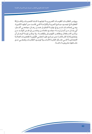 60
‫الكرامة‬ ‫و‬ ‫الحرية‬ ‫ثورة‬ ‫تحديات‬ ‫و‬ ‫للشغل‬ ‫التونيس‬ ‫العام‬ ‫االتحاد‬
‫ـاركة‬‫واملشـ‬ ‫ـات‬‫التحديـ‬ ‫ـك‬‫تلـ‬ ‫ـة‬‫ملجابهـ‬ ‫ـة‬‫الرضوريـ‬ ‫ـات‬‫املقومـ‬ ‫ـات‬‫للنقابـ‬ ‫ـر‬‫ويوفـ‬
.‫ـورة‬‫ـ‬‫الث‬ ‫ـا‬‫ـ‬‫أجله‬ ‫ـن‬‫ـ‬‫م‬ ‫ـت‬‫ـ‬‫قام‬ ‫ـي‬‫ـ‬‫الت‬ ‫ـة‬‫ـ‬‫والكرام‬ ‫ـة‬‫ـ‬‫الحري‬ ‫ـادئ‬‫ـ‬‫مب‬ ‫ـيد‬‫ـ‬‫تجس‬ ‫يف‬ ‫ـة‬‫ـ‬‫الفعلي‬
،‫ـمل‬‫ـ‬‫أش‬ ‫ـي‬‫ـ‬‫مجتمع‬ ‫ـان‬‫ـ‬‫ره‬ ‫ـن‬‫ـ‬‫ضم‬ ‫ـل‬‫ـ‬‫التحلي‬ ‫ـة‬‫ـ‬‫نهاي‬ ‫يف‬ ‫ـدرج‬‫ـ‬‫تن‬ ‫ـات‬‫ـ‬‫إصالح‬ ‫ـي‬‫ـ‬‫وه‬
‫ـن‬‫ـ‬‫م‬ ‫ـت‬‫ـ‬‫الوق‬ ‫ـس‬‫ـ‬‫نف‬ ‫يف‬ ‫ـرر‬‫ـ‬‫ومتح‬ ‫ـن‬‫ـ‬‫متضام‬ ‫ـع‬‫ـ‬‫مجتم‬ ‫ـاء‬‫ـ‬‫إرس‬ ‫ـل‬‫ـ‬‫أج‬ ‫ـن‬‫ـ‬‫م‬ ‫ـان‬‫ـ‬‫ره‬ ‫أي‬
‫أن‬ ‫ـان‬‫ـ‬‫الره‬ ‫ـذا‬‫ـ‬‫له‬ ‫ـن‬‫ـ‬‫يمك‬ ‫وال‬ .‫ـاء‬‫ـ‬‫واإلقص‬ ‫ـش‬‫ـ‬‫التهمي‬ ‫ـر‬‫ـ‬‫ومظاه‬ ‫ـتغالل‬‫ـ‬‫االس‬ ‫ـن‬‫ـ‬‫براث‬
‫ـة‬‫ـ‬‫العدال‬ ‫ـات‬‫ـ‬‫ملقتضي‬ ‫ـة‬‫ـ‬‫األولوي‬ ‫ـي‬‫ـ‬‫تعط‬ ‫ـا‬‫ـ‬‫علي‬ ‫ـادئ‬‫ـ‬‫مب‬ ‫ـى‬‫ـ‬‫ع‬ ‫ـا‬‫ـ‬‫قائم‬ ‫كان‬ ‫إذا‬ ‫إال‬ ‫ـق‬‫ـ‬‫يتحق‬
‫ـى‬‫عـ‬ ‫ـي‬‫وتضفـ‬ ‫ـات‬‫النقابـ‬ ‫ـود‬‫لوجـ‬ ‫ـية‬‫األساسـ‬ ‫ـة‬‫الغايـ‬ ‫ـكل‬‫تشـ‬ ‫ـي‬‫التـ‬ ‫ـة‬‫االجتماعيـ‬
.‫ـة‬‫ـ‬‫دائم‬ ‫ـة‬‫ـ‬‫مرشوعي‬ ‫ـاطها‬‫ـ‬‫نش‬
 