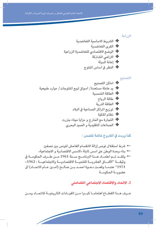 64
‫الكرامة‬ ‫و‬ ‫الحرية‬ ‫ثورة‬ ‫تحديات‬ ‫و‬ ‫للشغل‬ ‫التونيس‬ ‫العام‬ ‫االتحاد‬
‫الزراعة‬
✤✤‫التعاضدية‬ ‫االساسية‬ ‫الرشوط‬
✤✤‫التعاضدية‬ ‫القرى‬
✤✤‫الزراعية‬ ‫للتعاضدية‬ ‫االقتصادي‬ ‫الوضع‬
✤✤‫املشرتكة‬ ‫االرايض‬
✤✤‫الدولة‬ ‫إعانة‬
✤✤‫املنتوج‬ ‫اساس‬ ‫يف‬ ‫النظر‬
‫التصنيع‬
✤✤‫التصنيع‬ ‫اماكن‬
✤✤‫طبيعية‬ ‫موارد‬ /‫املنتوجات‬ ‫لبيع‬ ‫اسواق‬ /‫مستعدة‬ ‫عاملة‬ ‫يد‬
✤✤‫الشمسية‬ ‫الطاقة‬
✤✤‫الرياح‬ ‫طاقة‬
✤✤‫الذرية‬ ‫الطاقة‬
✤✤‫البالد‬ ‫يف‬ ‫الصناعية‬ ‫املراكز‬ ‫توزيع‬
✤✤‫امللكية‬ ‫نظام‬
✤✤‫بنزرت‬ ‫ميناء‬ ‫مزايا‬ ‫و‬ ‫الخارج‬ ‫مع‬ ‫التجارة‬
✤✤‫البحري‬ ‫الصيد‬ ‫و‬ ‫التقليدية‬ ‫الصناعات‬
: ‫تتضمن‬ ‫خاتمة‬ ‫املرشوع‬ ‫يف‬ ‫وردت‬ ‫كما‬
←←‫نصفني‬ ‫بني‬ ‫لتونس‬ ‫الفاحش‬ ‫االنقسام‬ ‫إزالة‬ ‫تونس‬ ‫استقالل‬ ‫رشط‬
←←»‫االجتماعية‬ ‫و‬ ‫االقتصادية‬ ‫«االسس‬ ‫ثابتة‬ ‫اسس‬ ‫عىل‬ ‫الوطن‬ ‫وحدة‬ ‫بناء‬
←←‫يف‬ ‫ـة‬‫الحكومـ‬ ‫ـرف‬‫طـ‬ ‫ـن‬‫مـ‬ 1961 ‫ـنة‬‫سـ‬ ‫ـج‬‫الربنامـ‬ ‫ـذا‬‫هـ‬ ‫ـاد‬‫اعتمـ‬ ‫ـم‬‫تـ‬ ‫ـد‬‫ولقـ‬
-1962 : ‫واالجتماعيــة‬ ‫االقتصاديــة‬ ‫للتنميــة‬ ‫العرشيــة‬ ‫“اآلفــاق‬ ‫وثيقــة‬
‫اىل‬ )‫ـاد‬‫ـ‬‫االتح‬ ‫ـام‬‫ـ‬‫ع‬ ‫ـن‬‫ـ‬‫(ام‬ ‫ـح‬‫ـ‬‫صال‬ ‫ـن‬‫ـ‬‫ب‬ ‫ـد‬‫ـ‬‫احم‬ ‫ـوة‬‫ـ‬‫دع‬ ‫ـت‬‫ـ‬‫وقع‬ ‫ـا‬‫ـ‬‫عندم‬ ”1971
‫ـة‬‫الحكومـ‬ ‫ـة‬‫عضويـ‬
‫التضامني‬ ‫االجتماعي‬ ‫واالقتصاد‬ ‫االتحاد‬ .2
‫ـن‬‫ـ‬‫وم‬ ‫ـاد‬‫ـ‬‫لالتح‬ ‫ـة‬‫ـ‬‫التاريخي‬ ‫ـادات‬‫ـ‬‫القي‬ ‫ـن‬‫ـ‬‫م‬ ‫ـرا‬‫ـ‬‫كب‬ ‫ـا‬‫ـ‬‫اهتمام‬ ‫ـاع‬‫ـ‬‫القط‬ ‫ـذا‬‫ـ‬‫ه‬ ‫ـرف‬‫ـ‬‫ع‬
 