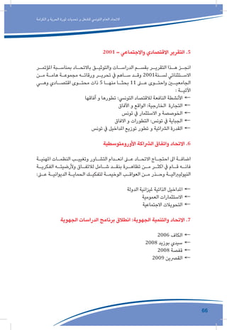 66
‫الكرامة‬ ‫و‬ ‫الحرية‬ ‫ثورة‬ ‫تحديات‬ ‫و‬ ‫للشغل‬ ‫التونيس‬ ‫العام‬ ‫االتحاد‬
2001 – ‫واالجتماعي‬ ‫االقتصادي‬ ‫التقرير‬ .5
‫ـر‬‫املؤتمـ‬ ‫ـبة‬‫بمناسـ‬ ‫ـاد‬‫باالتحـ‬ ‫ـق‬‫ـ‬‫والتوثي‬ ‫ـات‬‫الدراسـ‬ ‫ـم‬‫بقسـ‬ ‫ـر‬‫ـ‬‫التقري‬ ‫ـذا‬‫هـ‬ ‫ـز‬‫ـ‬‫انج‬
‫ـن‬‫ـ‬‫م‬ ‫ـة‬‫ـ‬‫هام‬ ‫ـة‬‫ـ‬‫مجموع‬ ‫ـه‬‫ـ‬‫ورقات‬ ‫ـر‬‫ـ‬‫تحري‬ ‫يف‬ ‫ـاهم‬‫ـ‬‫س‬ ‫ـد‬‫ـ‬‫وق‬ 2001‫ـنة‬‫ـ‬‫لس‬ ‫ـتثنائي‬‫ـ‬‫االس‬
‫ـي‬‫وهـ‬ ‫ـادي‬‫اقتصـ‬ ‫ـوى‬‫محتـ‬ ‫ذات‬ 5 ‫ـا‬‫منهـ‬ ‫ـا‬‫بحثـ‬ 11 ‫ـى‬‫عـ‬ ‫ـوى‬‫واحتـ‬ ‫ـن‬‫الجامعيـ‬
: ‫ـة‬‫ـ‬‫اآلتي‬
←←‫آفاقها‬ ‫و‬ ‫تطورها‬ :‫التونيس‬ ‫لالقتصاد‬ ‫النافعة‬ ‫األنشطة‬
←←‫اآلفاق‬ ‫و‬ ‫الواقع‬ :‫الخارجية‬ ‫التجارة‬
←←‫تونس‬ ‫يف‬ ‫االستثمار‬ ‫و‬ ‫الخوصصة‬
←←‫االفاق‬ ‫و‬ ‫التطورات‬ :‫تونس‬ ‫يف‬ ‫الجباية‬
←←‫تونس‬ ‫يف‬ ‫املداخيل‬ ‫توزيع‬ ‫تطور‬ ‫و‬ ‫الرشائية‬ ‫القدرة‬
‫األورومتوسطية‬ ‫الرشاكة‬ ‫واتفاق‬ ‫االتحاد‬ .6
‫ـة‬‫ـ‬‫املهني‬ ‫ـات‬‫ـ‬‫النظم‬ ‫ـب‬‫ـ‬‫وتغيي‬ ‫ـاور‬‫ـ‬‫التش‬ ‫ـدام‬‫ـ‬‫انع‬ ‫ـى‬‫ـ‬‫ع‬ ‫ـاد‬‫ـ‬‫االتح‬ ‫ـاج‬‫ـ‬‫احتج‬ ‫اىل‬ ‫ـة‬‫ـ‬‫اضاف‬
‫ـة‬‫الفكريـ‬ ‫ـه‬‫وألرضيتـ‬ ‫ـاق‬‫لالتفـ‬ ‫ـامل‬‫شـ‬ ‫ـد‬‫بنقـ‬ ‫ـرة‬‫تظاهـ‬ ‫ـن‬‫مـ‬ ‫ـر‬‫اكثـ‬ ‫يف‬ ‫ـام‬‫قـ‬ ‫ـه‬‫فانـ‬
:‫ـى‬‫ـ‬‫ع‬ ‫ـة‬‫ـ‬‫الديواني‬ ‫ـة‬‫ـ‬‫الحماي‬ ‫ـك‬‫ـ‬‫لتفكي‬ ‫ـة‬‫ـ‬‫الوخيم‬ ‫ـب‬‫ـ‬‫العواق‬ ‫ـن‬‫ـ‬‫م‬ ‫ـذر‬‫ـ‬‫وح‬ ‫ـة‬‫ـ‬‫النيوليربالي‬
←←‫الدولة‬ ‫مليزانية‬ ‫الذاتية‬ ‫املداخيل‬
←←‫العمومية‬ ‫االستثمارات‬
←←‫االجتماعية‬ ‫التحويالت‬
‫الجهوية‬ ‫الدراسات‬ ‫برنامج‬ ‫انطالق‬ :‫الجهوية‬ ‫والتنمية‬ ‫االتحاد‬ .7
←←2006 ‫الكاف‬
←←2008 ‫بوزيد‬ ‫سيدي‬
←←2008 ‫قفصة‬
←←2009 ‫القرصين‬
 