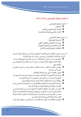 67
‫التأقلم‬ ‫و‬ ‫التجدد‬ ‫مقتضيات‬ ‫و‬ ‫النقابية‬ ‫التجربة‬ ‫ثوابت‬
2013/-2011 ‫االجتماعي‬ ‫والعقد‬ ‫االتحاد‬ .8
←←‫االجتماعي‬ ‫العقد‬ ‫أطراف‬
✤✤‫الحكومة‬
✤✤‫للشغل‬ ‫التونيس‬ ‫العام‬ ‫االتحاد‬
✤✤‫والتجارة‬ ‫للصناعة‬ ‫التونيس‬ ‫االتحاد‬
←←‫االجتماعي‬ ‫العقد‬ ‫محاور‬
✤✤‫االجتماعية‬ ‫الحماية‬
✤✤‫املهني‬ ‫والتكوين‬ ‫التشغيل‬ ‫سياسات‬
✤✤‫الجهوية‬ ‫والتنمية‬ ‫االقتصادي‬ ‫النمو‬
✤✤‫ئـق‬ّ‫ال‬‫ال‬ ‫والعمل‬ ‫املهنية‬ ‫العالقات‬
←←‫ـل‬‫ـ‬‫بدي‬ ‫ـة‬‫ـ‬‫تنمي‬ ‫ـوال‬‫ـ‬‫من‬ ‫ـس‬‫ـ‬‫وأس‬ ‫ـة‬‫ـ‬‫الجهوي‬ ‫ـة‬‫ـ‬‫والتنمي‬ ‫ـادي‬‫ـ‬‫االقتص‬ ‫ـو‬‫ـ‬‫النم‬ ‫ـور‬‫ـ‬‫مح‬
: ‫ـة‬‫ـ‬‫التالي‬ ‫ـادئ‬‫ـ‬‫املب‬ ‫ـول‬‫ـ‬‫ح‬ ‫ـور‬‫ـ‬‫يتمح‬ ‫ـي‬‫ـ‬‫االجتماع‬ ‫ـد‬‫ـ‬‫العق‬ ‫يف‬ ‫ـوارد‬‫ـ‬‫ال‬
✤✤‫ذو‬ ‫ـاد‬‫اقتصـ‬ ‫ـجيع‬‫تشـ‬ ‫ـال‬‫خـ‬ ‫ـن‬‫مـ‬ inclusif ‫ـي‬‫ادماجـ‬ ‫ـو‬‫نمـ‬ ‫ـق‬‫تحقيـ‬
‫اإلجتماعــي‬ ‫ماســك‬ّ‫ت‬‫ال‬ ‫مــن‬ ‫مزيــدا‬ ‫ــر‬ّ‫يوف‬ ‫عاليــة‬ ‫تشــغيلية‬ ‫طاقــة‬
.‫والجهــوي‬
✤✤‫ـق‬‫ـ‬‫تحقي‬ ‫ـل‬‫ـ‬‫أج‬ ‫ـن‬‫ـ‬‫م‬ ‫ـية‬‫ـ‬‫تنافس‬ ‫ـر‬‫ـ‬‫وأكث‬ ‫ـة‬‫ـ‬‫نجاع‬ ‫ـر‬‫ـ‬‫أكث‬ ‫ـاد‬‫ـ‬‫اقتص‬ ‫ـر‬‫ـ‬‫تطوي‬
.‫ـتدامة‬‫مسـ‬ ‫ـة‬‫تنميـ‬
✤✤.‫واإلبتكار‬ ‫املعرفة‬ ‫عىل‬ ‫مبني‬ ‫اقتصاد‬ ‫تطوير‬
✤✤‫ـات‬‫الجهـ‬ ‫ـاط‬‫نشـ‬ ‫يف‬ ‫ـا‬‫ادماجهـ‬ ‫ـل‬‫وجعـ‬ ‫ـة‬‫ّاخليـ‬‫د‬‫ال‬ ‫ـات‬‫الجهـ‬ ‫ـة‬‫عزلـ‬ ّ‫ك‬‫ـ‬‫فـ‬
.‫ـة‬‫نميـ‬ّ‫ت‬‫ال‬ ‫ـوال‬‫ملنـ‬ ‫ـة‬‫الجوهريـ‬ ‫ـارص‬‫العنـ‬ ‫ـن‬‫مـ‬ ‫ـرا‬‫عنـ‬ ‫ـة‬‫هـ‬ّ‫املرف‬
✤✤: ‫وبالخصوص‬ ‫عديدة‬ ‫تدابري‬ ‫خاذ‬ّ‫ت‬‫ا‬ ‫املنوال‬ ‫هذا‬ ‫إرساء‬ ‫ب‬ّ‫ل‬‫ويتط‬
✤✤‫ـى‬‫ـ‬‫ع‬ ‫ـي‬‫ـ‬‫الجبائ‬ ‫ـط‬‫ـ‬‫الضغ‬ ‫ـن‬‫ـ‬‫م‬ ‫ـف‬‫ـ‬‫خفي‬ّ‫ت‬‫وال‬ ‫ـة‬‫ـ‬‫الجبائي‬ ‫ـة‬‫ـ‬‫السياس‬ ‫ـة‬‫ـ‬‫مراجع‬
.‫ـل‬‫ـ‬‫الدخ‬ ‫ـة‬‫ـ‬‫ضعيف‬ ‫ـة‬‫ـ‬‫اإلجتماعي‬ ‫ـح‬‫ـ‬‫والرشائ‬ ‫ـراء‬‫ـ‬‫األج‬
✤✤‫ـي‬‫ـ‬‫تراع‬ ‫ـط‬‫ـ‬‫خط‬ ‫ـم‬‫ـ‬‫ورس‬ ‫ـة‬‫ـ‬‫الجهوي‬ ‫ـة‬‫ـ‬‫نمي‬ّ‫ت‬‫لل‬ ‫ـة‬‫ـ‬‫حقيقي‬ ‫ـات‬‫ـ‬‫مقوّم‬ ‫ـس‬‫ـ‬‫تكري‬
‫ـك‬‫ـ‬‫وذل‬ ،‫ـة‬‫ـ‬‫التفاضلي‬ ‫ـا‬‫ـ‬‫وميزاته‬ ‫ـا‬‫ـ‬‫وثرواته‬ ‫ـات‬‫ـ‬‫الجه‬ ‫ـدرات‬‫ـ‬‫ق‬ ‫ـوص‬‫ـ‬‫بالخص‬
‫واملشــاركة‬ ‫املحليــة‬ ‫الديمقراطيــة‬ ‫س‬ّ‫ر‬‫تكــ‬ ‫جديــدة‬ ‫مقاربــة‬ ‫ضمــن‬
.‫ـع‬‫ـ‬‫املجتم‬ ‫يف‬ ‫ـة‬‫ـ‬ّ‫ي‬‫الح‬ ‫ـوى‬‫ـ‬‫الق‬ ّ‫ل‬‫ـك‬‫ـ‬‫ل‬ ‫ـعة‬‫ـ‬‫الواس‬
✤✤‫وذات‬ ‫ـكار‬‫واإلبتـ‬ ‫ـد‬‫التجديـ‬ ‫ـى‬‫عـ‬ ‫ـة‬‫القائمـ‬ ‫ـدة‬‫الواعـ‬ ‫ـات‬‫القطاعـ‬ ‫ـر‬‫تطويـ‬
 