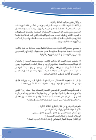 75
‫التأقلم‬ ‫و‬ ‫التجدد‬ ‫مقتضيات‬ ‫و‬ ‫النقابية‬ ‫التجربة‬ ‫ثوابت‬
‫الوقت‬ ‫و‬ ‫العاملة‬ ‫اليد‬ ‫عن‬ ‫يغني‬ ‫بالتايل‬ ‫و‬
‫ورشــات‬ ‫إقامــة‬ ‫املمكــن‬ ‫مــن‬ ‫اصبــح‬ ‫و‬ . ‫املرحلــة‬ ‫لتلــك‬ ‫الالزمــة‬ ‫الكلفــة‬ ‫و‬
‫ـل‬‫بالتعامـ‬ ‫ـمح‬‫يسـ‬ ‫ـا‬‫بمـ‬ ‫ـع‬‫التوزيـ‬ ‫و‬ ‫ـع‬‫البيـ‬ ‫ـن‬‫ألماكـ‬ ‫ـة‬‫مالصقـ‬ ‫ـة‬‫صناعيـ‬ ‫ـة‬‫طباعـ‬
‫املســتهلكني‬ ‫لطلبــات‬ ‫الحينيــة‬ ‫االســتجابة‬ ‫و‬ ‫الســوق‬ ‫متغــرات‬ ‫مــع‬ ‫الرسيــع‬
‫مطردا‬ ‫ـا‬‫ـ‬‫تنامي‬ ‫ـرف‬‫ـ‬‫تع‬ ‫ـي‬‫ـ‬‫الت‬ ‫ـاالت‬‫ـ‬‫املج‬ ‫ـم‬‫ـ‬‫اه‬ ‫ـن‬‫ـ‬‫م‬ ‫و‬ .‫ـا‬‫ـ‬‫له‬ ‫ـا‬‫ـ‬‫طبق‬ ‫ـوج‬‫ـ‬‫املنت‬ ‫ـل‬‫ـ‬‫تعدي‬ ‫و‬
‫لــآالت‬ ‫الغيــار‬ ‫قطــع‬ ‫صناعــة‬ ‫نجــد‬ ‫األبعــاد‬ ‫ثالثيــة‬ ‫الطباعــة‬ ‫لتكنولوجيــا‬
....‫والسيارات‬ ‫املختلفة‬ ‫األجهزة‬ ‫و‬
‫ـة‬‫هائلـ‬ ‫ـة‬‫برسعـ‬ ‫ـائرة‬‫سـ‬ ‫ـا‬‫التكنولوجيـ‬ ‫ـذه‬‫هـ‬ ‫ـان‬‫بـ‬ ‫ـن‬‫املتدخلـ‬ ‫ـع‬‫جميـ‬ ‫ـع‬‫يجمـ‬ ‫و‬
‫التجميــع‬ ‫و‬ ‫اإلنتــاج‬ ‫مســتويات‬ ‫عــى‬ ‫حقيقيــة‬ ‫صناعيــة‬ ‫ثــورة‬ ‫إلحــداث‬
...‫املراقبة‬ ‫و‬ ‫التوزيع‬ ‫و‬ ‫النقل‬ ‫و‬ ‫اللوجستية‬ ‫و‬ ‫والتخزين‬
، ‫ـا‬‫ـ‬‫بالدن‬ ‫يف‬ ‫ـل‬‫ـ‬‫العم‬ ‫ـوق‬‫ـ‬‫س‬ ‫يف‬ ‫ـد‬‫ـ‬‫بع‬ ‫ـل‬‫ـ‬‫تكتم‬ ‫ـم‬‫ـ‬‫ل‬ ‫وان‬ ‫ـوالت‬‫ـ‬‫التح‬ ‫ـذه‬‫ـ‬‫ه‬ ‫ـر‬‫ـ‬‫مظاه‬ ‫ان‬
‫ـي‬‫ـ‬‫وه‬ ،‫ـة‬‫ـ‬‫الصناعي‬ ‫ـدان‬‫ـ‬‫البل‬ ‫ـائر‬‫ـ‬‫س‬ ‫و‬ ‫ـا‬‫ـ‬‫اورب‬ ‫يف‬ ‫ـم‬‫ـ‬‫املعال‬ ‫ـة‬‫ـ‬‫واضح‬ ‫ـت‬‫ـ‬‫اصبح‬ ‫ـا‬‫ـ‬‫انه‬ ‫اال‬
‫ـو‬‫،وهـ‬ ‫ـا‬‫بالدنـ‬ ‫ـا‬‫بينهـ‬ ‫ـن‬‫ومـ‬ ، ‫ـدان‬‫البلـ‬ ‫ـة‬‫بقيـ‬ ‫ـر‬‫تغمـ‬ ‫ان‬ ‫ـث‬‫تلبـ‬ ‫ـن‬‫لـ‬ ، ‫ـة‬‫محالـ‬ ‫ال‬
‫ـم‬‫املفاهيـ‬ ‫ـى‬‫عـ‬ ‫ـا‬‫نتائجهـ‬ ‫و‬ ‫ـبابها‬‫اسـ‬ ‫و‬ ‫ـا‬‫ابعادهـ‬ ‫ـم‬‫فهـ‬ ‫ـة‬‫محاولـ‬ ‫ـتدعي‬‫يسـ‬ ‫ـا‬‫مـ‬
. ‫الشغلية‬ ‫العالقات‬ ‫و‬ ‫للعمل‬ ‫القائمة‬ ‫التصورات‬ ‫و‬
‫يف‬ ‫ـغل‬‫ـ‬‫الش‬ ‫ـوق‬‫ـ‬‫س‬ ‫ـن‬‫ـ‬‫ع‬ ‫ـة‬‫ـ‬‫الدقيق‬ ‫ـات‬‫ـ‬‫املعطي‬ ‫و‬ ‫ـات‬‫ـ‬‫االحصائي‬ ‫ـا‬‫ـ‬‫تعوزن‬ ‫ـت‬‫ـ‬‫كان‬ ‫ـن‬‫ـ‬‫ول‬
.‫ـة‬‫ـ‬‫منعدم‬ ‫ـون‬‫ـ‬‫تك‬ ‫ـكاد‬‫ـ‬‫ت‬ ‫ـة‬‫ـ‬‫الدراس‬ ‫ـذه‬‫ـ‬‫ه‬ ‫ـوع‬‫ـ‬‫موض‬ ‫يف‬ ‫ـا‬‫ـ‬‫فانه‬ ، ‫ـة‬‫ـ‬‫عام‬ ‫ـس‬‫ـ‬‫تون‬
‫القطع‬ ‫ودون‬ ‫ـذر‬‫ـ‬‫ح‬ ‫ـكل‬‫ـ‬‫ب‬ ‫ـالة‬‫ـ‬‫للمس‬ ‫ـرق‬‫ـ‬‫التط‬ ‫ـي‬‫ـ‬‫املوضوع‬ ‫ـى‬‫ـ‬‫املعط‬ ‫ـذا‬‫ـ‬‫ه‬ ‫ـم‬‫ـ‬ّ‫ت‬‫ح‬ ‫ـد‬‫ـ‬‫ق‬ ‫و‬
‫ـه‬‫ـ‬‫علي‬ ‫ـو‬‫ـ‬‫ه‬ ‫ـا‬‫ـ‬‫بم‬ ‫ـتئناس‬‫ـ‬‫باالس‬ ‫ـمويل‬‫ـ‬‫ش‬ ‫و‬ ‫ـي‬‫ـ‬‫مبدئ‬ ‫ـاول‬‫ـ‬‫بتن‬ ‫ـك‬‫ـ‬‫وذل‬ ‫ـمة‬‫ـ‬‫حاس‬ ‫ـج‬‫ـ‬‫بنتائ‬
‫ـل‬‫ـ‬‫العم‬ ‫ـوق‬‫ـ‬‫س‬ ‫ـددات‬‫ـ‬‫مح‬ ‫و‬ ‫ـرات‬‫ـ‬‫التاث‬ ‫ـث‬‫ـ‬‫حي‬ ‫ـة‬‫ـ‬‫الصناعي‬ ‫ـدان‬‫ـ‬‫البل‬ ‫ـض‬‫ـ‬‫بع‬ ‫يف‬ ‫ـر‬‫ـ‬‫االم‬
.‫ـا‬‫ـ‬‫بالدن‬ ‫يف‬ ‫ـدة‬‫ـ‬‫املتواج‬ ‫ـك‬‫ـ‬‫تل‬ ‫ـن‬‫ـ‬‫ع‬ ‫ـة‬‫ـ‬‫غريب‬ ‫ـر‬‫ـ‬‫غ‬ ‫ـغلية‬‫ـ‬‫الش‬ ‫ـات‬‫ـ‬‫العالق‬ ‫و‬
:‫التالية‬ ‫للنقاط‬ ‫التطرق‬ ‫خالل‬ ‫من‬ ‫للموضوع‬ ‫نتعرض‬
,‫العمل‬ ‫أشكال‬ ‫عىل‬ ‫التكنولوجية‬ ‫التحوالت‬ ‫تأثري‬
, ‫املستقل‬ ‫العمل‬ ‫و‬ ‫املأجور‬ ‫العمل‬ ‫بني‬ ‫للعمل‬ ‫هجينة‬ ‫أشكال‬ ‫نمو‬
,‫املستحدثة؟‬ ‫العمل‬ ‫أشكال‬ ‫يف‬ ‫شغلية‬ ‫عالقة‬ ‫اي‬
‫للعمل؟‬ ‫الجديدة‬ ‫األشكال‬ ‫ظل‬ ‫يف‬ ‫االجتماعي‬ ‫للحوار‬ ‫جديدة‬ ‫أشكال‬ ‫أي‬
 