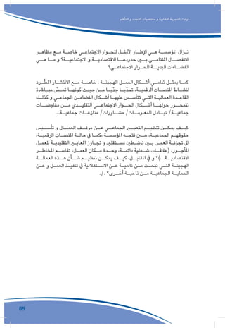 85
‫التأقلم‬ ‫و‬ ‫التجدد‬ ‫مقتضيات‬ ‫و‬ ‫النقابية‬ ‫التجربة‬ ‫ثوابت‬
‫ـر‬‫ـ‬‫مظاه‬ ‫ـع‬‫ـ‬‫م‬ ‫ـة‬‫ـ‬‫خاص‬ ‫ـي‬‫ـ‬‫االجتماع‬ ‫ـوار‬‫ـ‬‫للح‬ ‫ـل‬‫ـ‬‫األمث‬ ‫ـار‬‫ـ‬‫اإلط‬ ‫ـي‬‫ـ‬‫ه‬ ‫ـة‬‫ـ‬‫املؤسس‬ ‫ـزال‬‫ـ‬‫ت‬
‫هــي‬ ‫مــا‬ ‫و‬ ‫االجتماعيــة؟‬ ‫و‬ ‫االقتصاديــة‬ ‫حدودهــا‬ ‫بــن‬ ‫املتنامــي‬ ‫االنفصــال‬
‫ـي؟‬‫االجتماعـ‬ ‫ـوار‬‫للحـ‬ ‫ـة‬‫البديلـ‬ ‫ـاءات‬‫الفضـ‬
‫ـرد‬‫ـ‬ّ‫ط‬‫امل‬ ‫ـار‬‫االنتشـ‬ ‫ـع‬‫مـ‬ ‫ـة‬‫خاصـ‬ ، ‫ـة‬‫الهجينـ‬ ‫ـل‬‫العمـ‬ ‫ـكال‬‫أشـ‬ ‫ـي‬‫تنامـ‬ ‫ـل‬‫يمثـ‬ ‫ـا‬‫كمـ‬
‫ـارشة‬‫ـ‬‫مب‬ ّ‫ـس‬‫ـ‬‫تم‬ ‫ـا‬‫ـ‬‫كونه‬ ‫ـث‬‫ـ‬‫حي‬ ‫ـن‬‫ـ‬‫م‬ ‫ـا‬‫ـ‬‫ّي‬‫د‬‫ج‬ ‫ـا‬‫ـ‬‫ّي‬‫د‬‫تح‬ ،‫ـة‬‫ـ‬‫الرقمي‬ ‫ـات‬‫ـ‬‫املنص‬ ‫ـاط‬‫ـ‬‫لنش‬
‫ـك‬‫ـ‬‫كذل‬ ‫و‬ ‫ـي‬‫ـ‬‫الجماع‬ ‫ـن‬‫ـ‬‫التضام‬ ‫ـكال‬‫ـ‬‫أش‬ ‫ـا‬‫ـ‬‫عليه‬ ‫ـس‬‫ـ‬‫تتأس‬ ‫ـي‬‫ـ‬‫الت‬ ‫ـة‬‫ـ‬‫العمالي‬ ‫ـدة‬‫ـ‬‫القاع‬
‫مفاوضــات‬ ‫مــن‬ ‫التقليــدي‬ ‫االجتماعــي‬ ‫الحــوار‬ ‫أشــكال‬ ‫حولهــا‬ ‫تتمحــور‬
...‫ـة‬‫جماعيـ‬ ‫ـات‬‫منازعـ‬ /‫ـاورات‬‫مشـ‬ /‫ـات‬‫للمعلومـ‬ ‫ـادل‬‫تبـ‬ /‫ـة‬‫جماعيـ‬
‫تأســيس‬ ‫و‬ ‫العمــال‬ ‫موقــف‬ ‫عــن‬ ‫الجماعــي‬ ‫التعبــر‬ ‫تنظيــم‬ ‫يمكــن‬ ‫كيــف‬
،‫ـة‬‫ـ‬‫الرقمي‬ ‫ـات‬‫ـ‬‫املنص‬ ‫ـة‬‫ـ‬‫حال‬ ‫يف‬ ‫ـا‬‫ـ‬‫،كم‬ ‫ـة‬‫ـ‬‫املؤسس‬ ‫ـه‬‫ـ‬‫تتج‬ ‫ـن‬‫ـ‬‫ح‬ ،‫ـة‬‫ـ‬‫الجماعي‬ ‫ـم‬‫ـ‬‫حقوقه‬
‫ـل‬‫ـ‬‫للعم‬ ‫ـة‬‫ـ‬‫التقليدي‬ ‫ـر‬‫ـ‬‫املعاي‬ ‫ـاوز‬‫ـ‬‫تج‬ ‫و‬ ‫ـتقلني‬‫ـ‬‫مس‬ ‫ـطني‬‫ـ‬‫ناش‬ ‫ـن‬‫ـ‬‫ب‬ ‫ـل‬‫ـ‬‫العم‬ ‫ـة‬‫ـ‬‫تجزئ‬ ‫اىل‬
‫ـر‬‫املخاطـ‬ ‫ـم‬‫تقاسـ‬ ،‫ـل‬‫العمـ‬ ‫ـكان‬‫مـ‬ ‫ـدة‬‫وحـ‬ ،‫ـة‬‫دائمـ‬ ‫ـغلية‬‫شـ‬ ‫ـات‬‫(عالقـ‬ .‫ـور‬‫املأجـ‬
‫العمالــة‬ ‫هــذه‬ ‫شــأن‬ ‫تنظيــم‬ ‫يمكــن‬ ‫كيــف‬ ،‫املقابــل‬ ‫يف‬ ‫و‬ ‫االقتصاديــة...)؟‬
‫ـن‬‫ـ‬‫ع‬ ‫و‬ ‫ـل‬‫ـ‬‫العم‬ ‫ـذ‬‫ـ‬‫تنفي‬ ‫يف‬ ‫ـتقاللية‬‫ـ‬‫االس‬ ‫ـن‬‫ـ‬‫ع‬ ‫ـة‬‫ـ‬‫ناحي‬ ‫ـن‬‫ـ‬‫م‬ ‫ـث‬‫ـ‬‫تبح‬ ‫ـي‬‫ـ‬‫الت‬ ‫ـة‬‫ـ‬‫الهجين‬
./. ‫ـرى؟‬‫أخـ‬ ‫ـة‬‫ناحيـ‬ ‫ـن‬‫مـ‬ ‫ـة‬‫الجماعيـ‬ ‫ـة‬‫الحمايـ‬
 