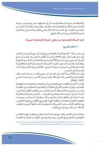 93
‫التأقلم‬ ‫و‬ ‫التجدد‬ ‫مقتضيات‬ ‫و‬ ‫النقابية‬ ‫التجربة‬ ‫ثوابت‬
‫ـة‬‫ـ‬‫جه‬ ‫ـن‬‫ـ‬‫وم‬ ‫ـة‬‫ـ‬‫جه‬ ‫ـن‬‫ـ‬‫م‬ ‫ـا‬‫ـ‬‫مواجهته‬ ‫يف‬ ‫أو‬ ‫ـا‬‫ـ‬‫وضده‬ ‫ـلطة‬‫ـ‬‫الس‬ ‫ـول‬‫ـ‬‫ح‬ ‫ـاف‬‫ـ‬‫واالصطف‬
‫ـان‬‫الحرمـ‬ ‫أو‬ ‫ـتفادة‬‫االسـ‬ ‫ـع‬‫مواقـ‬ ‫ـف‬‫مختلـ‬ ‫يف‬ ‫ـة‬‫االجتماعيـ‬ ‫ـم‬‫املغانـ‬ ‫ـول‬‫حـ‬ ‫ـة‬‫ثانيـ‬
‫ـا‬‫ـ‬‫اجتماعي‬ ‫ـيايس‬‫ـ‬‫الس‬ ‫ـن‬‫ـ‬‫التهج‬ ‫ـي‬‫ـ‬‫يعن‬ ‫ـاالت‬‫ـ‬‫الح‬ ‫ـذه‬‫ـ‬‫ه‬ ‫ـل‬‫ـ‬‫مث‬ ‫ويف‬ .‫ـا‬‫ـ‬‫ودرجاتهم‬ ‫ـا‬‫ـ‬‫منه‬
.‫ـاويض‬‫ـ‬‫التف‬ ‫ـذرر‬‫ـ‬‫وت‬ ‫ـي‬‫ـ‬‫االحتجاج‬ ‫ـوع‬‫ـ‬‫تن‬
:‫الجديدة‬ ‫االجتماعية‬ ‫الحركة‬ ‫منظور‬ ‫من‬ ‫االجتماعية‬ ‫املسألة‬ :‫ثانيا‬
:‫املرصي‬ ‫املثال‬ 1-
‫ـت‬‫ـ‬‫كان‬ ‫ـا‬‫ـ‬‫مم‬ ‫ـق‬‫ـ‬‫وأعم‬ ‫ـع‬‫ـ‬‫أوس‬ ‫ـد‬‫ـ‬‫لرواف‬ ‫ـي‬‫ـ‬‫االجتماع‬ ‫ـال‬‫ـ‬‫املج‬ ‫ـح‬‫ـ‬‫انفت‬ 11
‫ـا‬‫ـ‬‫مث‬ ‫ـر‬‫ـ‬‫م‬ ‫يف‬
‫بلــغ‬ ‫أن‬ ‫فبعــد‬ .‫الجديــدة‬ ‫األلفيــة‬ ‫وبدايــات‬ 1990 ‫الســنوات‬ ‫نهايــة‬ ‫يف‬ ‫عليــه‬
‫والنيابية‬ ‫ـية‬‫ـ‬‫الرئاس‬ ‫ـات‬‫ـ‬‫باالنتخاب‬ ‫ـاط‬‫ـ‬‫ارتب‬ ‫يف‬ 2005 ‫ـام‬‫ـ‬‫ع‬ ‫ـه‬‫ـ‬‫ذروت‬ ‫ـيايس‬‫ـ‬‫الس‬ ‫ـال‬‫ـ‬‫املج‬
‫ـة‬‫ـ‬‫والقانوني‬ ‫ـة‬‫ـ‬‫واملدني‬ ‫ـية‬‫ـ‬‫السياس‬ ‫ـركات‬‫ـ‬‫التح‬ ‫ـت‬‫ـ‬‫انته‬ ‫ـتور‬‫ـ‬‫الدس‬ ‫ـل‬‫ـ‬‫تعدي‬ ‫ـات‬‫ـ‬‫ومقرتح‬
‫ـداث‬‫ـ‬‫إح‬ ‫يف‬ ‫ـل‬‫ـ‬‫الفش‬ ‫إىل‬ ‫ـي‬‫ـ‬‫االنتخاب‬ - ‫ـيايس‬‫ـ‬‫الس‬ ‫ـول‬‫ـ‬‫ح‬ ‫ـورت‬‫ـ‬‫تمح‬ ‫ـي‬‫ـ‬‫الت‬ ‫ـتورية‬‫ـ‬‫والدس‬
.‫ـوس‬‫ـ‬‫ملم‬ ‫ـي‬‫ـ‬‫فع‬ ‫ـر‬‫ـ‬‫تغي‬
‫التحــركات‬ ‫مجــال‬ ‫ليأخــذ‬ ‫الســيايس‬ ‫املجــال‬ ‫انكمــاش‬ ‫بــدأ‬ 2006 ‫عــام‬ ‫ويف‬
‫ـي‬‫ـ‬‫عام‬ ‫ـداد‬‫ـ‬‫امت‬ ‫ـى‬‫ـ‬‫ع‬ ‫ـص‬‫ـ‬‫األخ‬ ‫ـى‬‫ـ‬‫وع‬ ‫ـا‬‫ـ‬‫ونوع‬ ‫ـكال‬‫ـ‬‫وش‬ ‫ـا‬‫ـ‬‫كم‬ ‫ـور‬‫ـ‬‫التط‬ ‫يف‬ ‫ـة‬‫ـ‬‫االجتماعي‬
.2008‫و‬ 2007
‫ـة‬‫ـ‬‫املوقعي‬ ‫ـات‬‫ـ‬‫االحتجاج‬ ‫ـد‬‫ـ‬‫تتصاع‬ ‫ـم‬‫ـ‬‫ل‬ )‫ـي‬‫ـ‬‫واالجتماع‬ ‫ـادي‬‫ـ‬‫(االقتص‬ ‫ـال‬‫ـ‬‫املج‬ ‫ـذا‬‫ـ‬‫ه‬ ‫ويف‬
‫ـة‬‫ـ‬‫املطالب‬ ‫ـى‬‫ـ‬‫ع‬ ‫ـة‬‫ـ‬‫املختلف‬ ‫ـة‬‫ـ‬‫االجتماعي‬ ‫ـات‬‫ـ‬‫للفئ‬ ‫ـة‬‫ـ‬‫الحركي‬ ‫ـدرة‬‫ـ‬‫الق‬ ‫ـد‬‫ـ‬‫تتزاي‬ ‫ـم‬‫ـ‬‫ول‬ ‫ـط‬‫ـ‬‫فق‬
/ ‫ـع‬‫ـ‬‫(مصان‬ ‫األوىل‬ ‫ـا‬‫ـ‬‫مواقعه‬ ‫ـن‬‫ـ‬‫م‬ ‫ـر‬‫ـ‬‫تنت‬ ‫ـذت‬‫ـ‬‫أخ‬ ‫ـركات‬‫ـ‬‫التح‬ ‫ـذه‬‫ـ‬‫ه‬ ‫إن‬ ‫ـل‬‫ـ‬‫ب‬ ‫ـب‬‫ـ‬‫فحس‬
‫ـة‬‫ـ‬‫قطاعي‬ ‫ـركات‬‫ـ‬‫تح‬ ‫ـر‬‫ـ‬‫لتص‬ ).... ،‫ـة‬‫ـ‬‫حكومي‬ ‫ـح‬‫ـ‬‫ومصال‬ ‫ـات‬‫ـ‬‫مؤسس‬ / ‫ـرى‬‫ـ‬‫/ق‬ ‫ـاء‬‫ـ‬‫أحي‬
‫حدودهــا‬ ‫تعــر‬ ‫ذلــك‬ ‫كل‬ ‫يف‬ ‫كانــت‬ ‫وقــد‬ ‫واســعة‬ ‫مناطقيــة‬ ‫أو‬ ‫مثــا‬ ‫عامــة‬
.‫ـي‬‫ـ‬‫الوطن‬ ‫ـا‬‫ـ‬‫وفيه‬ ‫ـي‬‫ـ‬‫واإلقليم‬ ‫ـوي‬‫ـ‬‫الجه‬ ‫ـا‬‫ـ‬‫فيه‬ ‫ـة‬‫ـ‬‫مختلف‬ ‫ـات‬‫ـ‬‫اتجاه‬ ‫يف‬ ‫األوىل‬ ‫ـة‬‫ـ‬‫املوقعي‬
‫ـب‬‫ـ‬‫تتطل‬ ‫ـدة‬‫ـ‬‫الجدي‬ ‫ـاعاتها‬‫ـ‬‫واتس‬ ‫ـا‬‫ـ‬‫بأحجامه‬ ‫ـركات‬‫ـ‬‫التح‬ ‫ـارت‬‫ـ‬‫ص‬ ‫ـك‬‫ـ‬‫تل‬ ‫ـا‬‫ـ‬‫حاالته‬ ‫ويف‬
.‫ـد‬‫ـ‬‫وأعق‬ ‫ـع‬‫ـ‬‫أوس‬ ‫ـيق‬‫ـ‬‫التنس‬ ‫ـن‬‫ـ‬‫م‬ ‫ـكاال‬‫ـ‬‫أش‬
‫ـب‬‫ـ‬‫املطال‬ ‫ـا‬‫ـ‬‫فيه‬ ‫ـت‬‫ـ‬‫ترافق‬ ‫ـي‬‫ـ‬‫والت‬ ‫ـا‬‫ـ‬‫مث‬ ‫ـة‬‫ـ‬‫املحل‬ ‫يف‬ ‫ـيج‬‫ـ‬‫والنس‬ ‫ـزل‬‫ـ‬‫الغ‬ ‫ـال‬‫ـ‬‫عم‬ ‫ـة‬‫ـ‬‫حرك‬
‫ـة‬‫ـ‬‫القائم‬ ‫ـة‬‫ـ‬‫العمالي‬ ‫ـات‬‫ـ‬‫النقاب‬ ‫ـاوز‬‫ـ‬‫بتج‬ )‫ـيا‬‫ـ‬‫رئيس‬ ‫ـور‬‫ـ‬‫األج‬ ‫يف‬ ‫ـع‬‫ـ‬‫(الرتفي‬ ‫ـة‬‫ـ‬‫االجتماعي‬
‫ـب‬‫الكاتـ‬ .‫ـر‬‫مـ‬ ‫ـي‬‫عمـ‬ ‫ـق‬‫بالتطبيـ‬ :‫ـي‬‫االجتماعـ‬ ‫ـراك‬‫الحـ‬ ‫ـة‬‫عمليـ‬ ‫يف‬ ‫ـا‬‫ودورهـ‬ ‫ـة‬‫االجتماعيـ‬ ‫ـركات‬‫الحـ‬ ،‫ـرم‬‫مكـ‬ ‫ـد‬‫أحمـ‬ ‫ـاد‬‫نهـ‬ 11
،‫ـة‬‫والسياسـ‬ ‫ـون‬‫القانـ‬ ‫ـة‬‫كليـ‬ ،‫ـارك‬‫بالدنمـ‬ ‫ـة‬‫املفتوحـ‬ ‫ـة‬‫العربيـ‬ ‫ـة‬‫األكاديميـ‬ ‫ـع‬‫مـ‬ ‫ـاون‬‫املتعـ‬ ‫ـية‬‫السياسـ‬ ‫ـوم‬‫العمـ‬ ‫ـدرس‬‫مـ‬
 