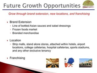 Grow through brand extension, new locations, and franchising

   Brand Extension
     ◦ Line of bottled Asian sauces and salad dressings
     ◦ Frozen foods market
     ◦ Branded merchandise

   Location
     ◦ Strip malls, stand alone stores, attached within hotels, airport
       locations, college cafeterias, hospital cafeterias, sports stadiums,
       and any other exclusive tenancy

   Franchising
 