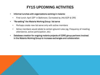 FY15 UPCOMING ACTIVITIES
• Informal lunches with organizations working in malaria:
• First lunch: April 29th in Baltimore. Co-hosted by JHU-CCP & CRS
• “Re-setting” the Malaria Working Group list serve
• Perhaps create new list serve only with active members
• Active members would abide to certain ground rules (eg. Frequency of meeting
attendance, active participation, etc)
• Database creation for ongoing malaria projects of CORE group partners involved
in the Malaria Working Group to increase exchanges and collaboration
 