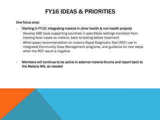 FY16 IDEAS & PRIORITIES
One focus area:
- Starting in FY15: Integrating malaria in other health & non-health projects
- Develop SBC tools supporting countries in post-Ebola settings transition from
treating fever cases as malaria, back to testing before treatment
- White paper recommendation on malaria Rapid Diagnostic Test (RDT) use in
integrated Community Case Management programs, and guidance on next steps
when the RDT result is negative
- Members will continue to be active in external malaria forums and report back to
the Malaria WG, as needed
 