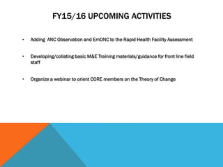 FY15/16 UPCOMING ACTIVITIES
• Adding ANC Observation and EmONC to the Rapid Health Facility Assessment
• Developing/collating basic M&E Training materials/guidance for front line field
staff
• Organize a webinar to orient CORE members on the Theory of Change
 