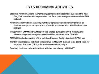 FY15 UPCOMING ACTIVITIES
Essential Nutrition Actions (ENA) training completed in December 2014 and the new
ENA/EHA materials will be promoted this FY to partner organizations and the SUN
Network
Nutrition sensitive briefs including nutrition/agriculture and nutrition/ECD will be
finalized and promoted by the end of this FY in collaboration with TOPS and the
SBC WG
Integration of CMAM and CCM report was shared during this CORE meeting and
follow-up steps are being discussed in collaboration with the CCH WG
FANTA III finished a revision of the Nutrition Program Design Assistant (NPDA) tool
Monthly informational webinars will continue in May with the next topic being Trials for
Improved Practices (TIPS), a formative research technique
Quarterly business calls will continue with two more being held this FY
 