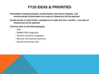 FY16 IDEAS & PRIORITIES
Food safety including mycotoxin contamination, food borne illnesses, and
environmental contamination is an area of interest and will be explored
Double burden of malnutrition, coexistence of under and over- nutrition, is an area of
interest and will be explored
Continue work on the following topics:
• ENA
• CMAM/CCM integration
• Nutrition sensitive integration
• Monthly informational webinars
• Quarterly business calls
 