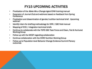 FY15 UPCOMING ACTIVITIES
• Finalization of the Make Me a Change Agent CHW training manual
• Expansion of Journal Club and webinars based on feedback from Spring
Conference
• Finalization and dissemination of gender/nutrition technical brief. Upcoming
webinar!
• Identify intern for drafting methodology for DRR / SBC field manual
• Mapping of ECD / integration technical briefs
• Continue to collaborate with the TOPS SBC Task Force and Clean, Fed & Nurtured
Working Group
• Follow-up with the MCSP regarding collaboration
• Continue collaboration with the CORE Nutrition Working Group
• Follow-up to Population level Behavior Change Evidence Summit Plenary
outcomes
 