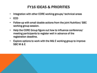 FY16 IDEAS & PRIORITIES
• Integration with other CORE working groups/ technical areas
• ECD
• Follow-up with small doable actions from the joint Nutrition/ SBC
working group session.
• Help the CORE Group figure out how to influence conference/
meeting participants to register well in advance of the
registration deadline.
• Explore options to work with the M& E working group to improve
SBC M & E
 
