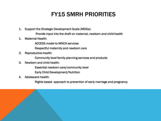FY15 SMRH PRIORITIES
1. Support the Strategic Development Goals (MDGs):
Provide input into the draft on maternal, newborn and child health
1. Maternal Health:
ACCESS model to MNCH services
Respectful maternity and newborn care
3. Reproductive health:
Community level family planning services and products
3. Newborn and child health:
Essential newborn care/community level
Early Child Development/Nutrition
4. Adolescent health:
Rights based approach to prevention of early marriage and pregnancy
 